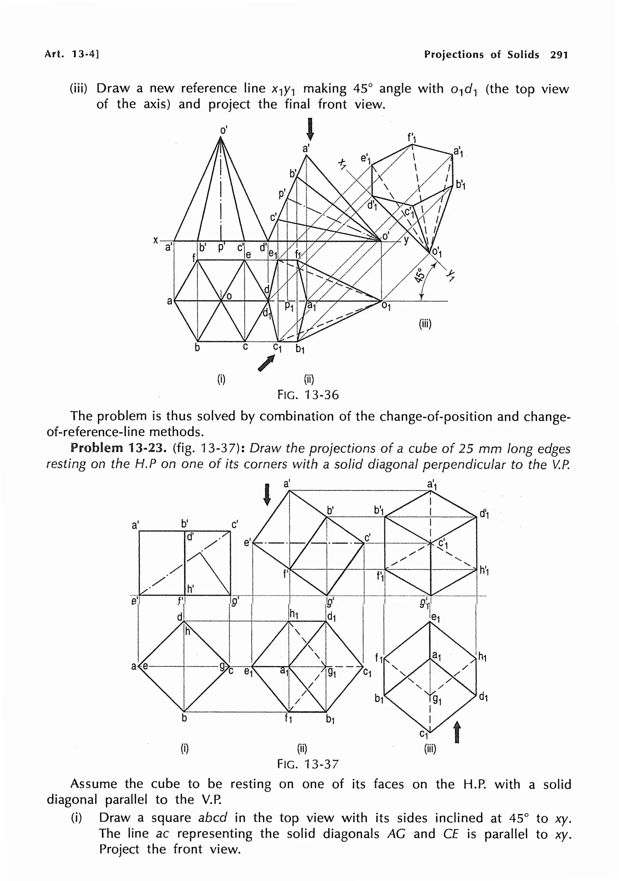 Art. 13-4] Projections of Solids 291
(iii) Draw a new reference line x1y1 making 45° angle with o1d1 (the top view
of the axis) and project the final front view.
o'
'
(iii)
C1
/
(i) (ii)
FIG. 13-36
The problem is thus solved by combination of the change-of-position and change-
of-reference-line methods.
Problem 13-23. (fig. 13-37): Draw the projections of a cube of 25 mm long edges
resting on the H.P on one of its corners with a solid diagonal perpendicular to the V.P.
(i) (ii)
FIG. 13-37
Assume the cube to be resting on one of its faces on the H.P. with a solid
diagonal parallel to the V.P.
(i) Draw a square abed in the top view with its sides inclined at 45° to xy.
The line ac representing the solid diagonals AG and CE is parallel to xy.
Project the front view.
 