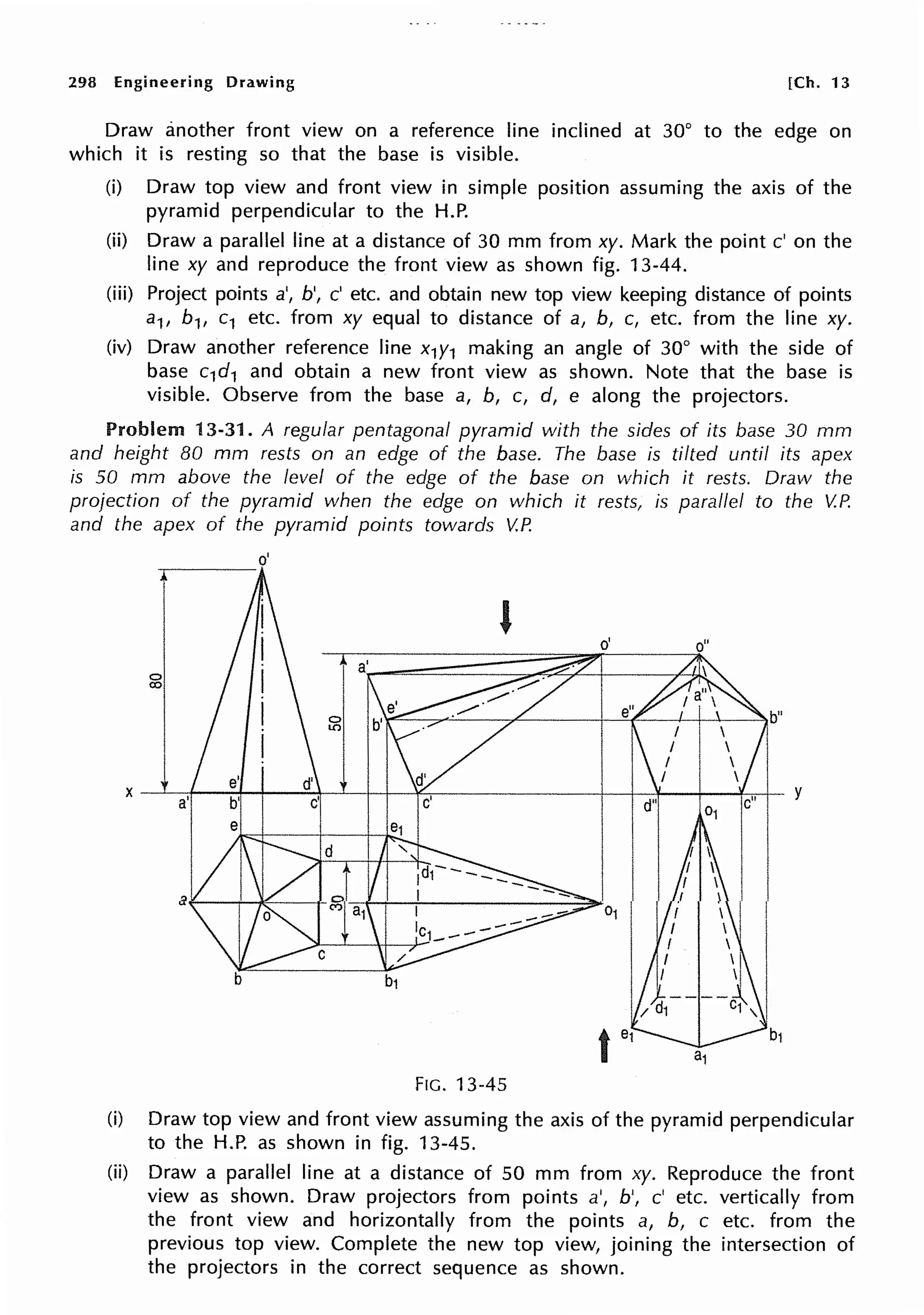 298 Engineering Drawing [Ch. 13
Draw another front view on a reference line inclined at 30° to the edge on
which it is resting so that the base is visible.
(i) Draw top view and front view in simple position assuming the axis of the
pyramid perpendicular to the H.P.
(ii) Draw a parallel line at a distance of 30 mm from xy. Mark the point c' on the
line xy and reproduce the front view as shown fig. 13-44.
(iii) Project points a', b', c' etc. and obtain new top view keeping distance of points
a1, b1, c1 etc. from xy equal to distance of a, b, c, etc. from the line xy.
(iv) Draw another reference line x1y1 making an angle of 30° with the side of
base c1d1 and obtain a new front view as shown. Note that the base is
visible. Observe from the base a, b, c, d, e along the projectors.
Problem 13-31. A regular pentagonal pyramid with the sides of its base 30 mm
and height 80 mm rests on an edge of the base. The base is tilted until its apex
is 50 mm above the level of the edge of the base on which it rests. Draw the
projection of the pyramid when the edge on which it rests, is parallel to the V.P.
and the apex of the pyramid points towards V.P.
o'
----
g
FIG. 13-45
(i) Draw top view and front view assuming the axis of the pyramid perpendicular
to the H.P. as shown in fig. 13-45.
(ii) Draw a parallel line at a distance of 50 mm from xy. Reproduce the front
view as shown. Draw projectors from points a', b', c' etc. vertically from
the front view and horizontally from the points a, b, c etc. from the
previous top view. Complete the new top view, joining the intersection of
the projectors in the correct sequence as shown.
 