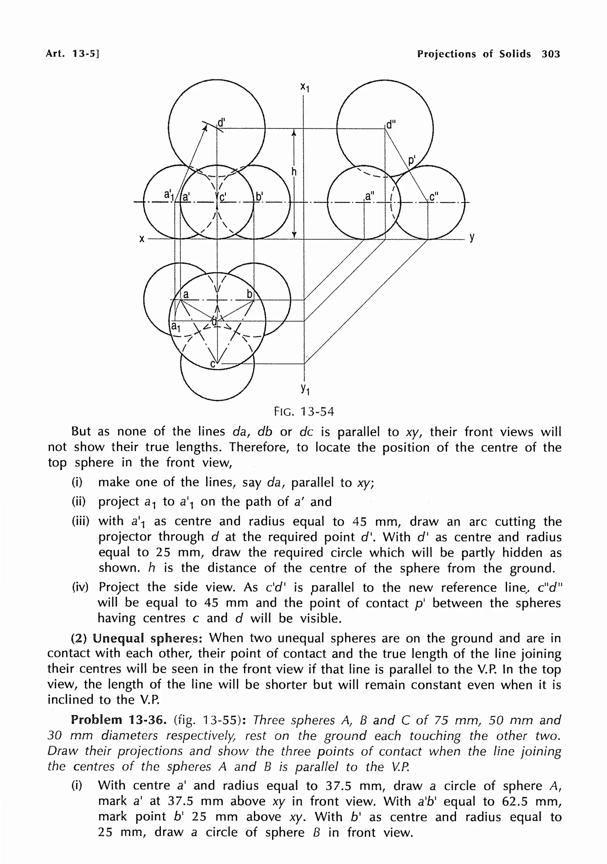 Art. 13-5] Projections of Solids 303
Y1
FIG. 13-54
But as none of the lines da, db or de is parallel to xy, their front views will
not show their true lengths. Therefore, to locate the position of the centre of the
top sphere in the front view,
(i) make one of the lines, say da, parallel to xy;
(ii) project a1 to a'1 on the path of a' and
(iii) with a'1 as centre and radius equal to 45 mm, draw an arc cutting the
projector through d at the required point d'. With d' as centre and radius
equal to 25 mm, draw the required circle which will be partly hidden as
shown. h is the distance of the centre of the sphere from the ground.
(iv) Project the side view. As c'd' is parallel to the new reference line, c"d"
will be equal to 45 mm and the point of contact p' between the spheres
having centres c and d will be visible.
(2) Unequal spheres: When two unequal spheres are on the ground and are in
contact with each other, their point of contact and the true length of the line joining
their centres will be seen in the front view if that line is parallel to the V.P. In the top
view, the length of the line will be shorter but will remain constant even when it is
inclined to the V.P.
Problem 13-36. (fig. 13-55): Three spheres A, B and C of 75 mm, 50 mm and
30 mm diameters respectively, rest on the ground each touching the other two.
Draw their projections and show the three points of contact when the line joining
the centres of the spheres A and B is parallel to the V.P.
(i) With centre a' and radius equal to 37.5 mm, draw a circle of sphere A,
mark a' at 37.5 mm above xy in front view. With a'b' equal to 62.5 mm,
mark point b' 25 mm above xy. With b' as centre and radius equal to
25 mm, draw a circle of sphere B in front view.
 