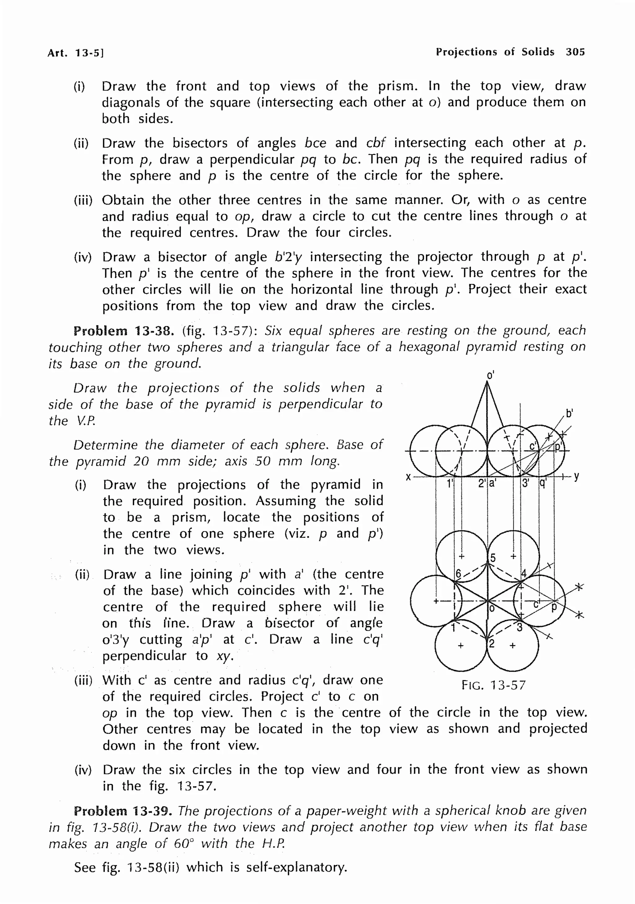 Art. 13-5] Projections of Solids 305
(i) Draw the front and top views of the prism. In the top view, draw
diagonals of the square (intersecting each other at o) and produce them on
both sides.
(ii) Draw the bisectors of angles bee and cbf intersecting each other at p.
From p, draw a perpendicular pq to be. Then pq is the required radius of
the sphere and p is the centre of the circle for the sphere.
(iii) Obtain the other three centres in the same manner. Or, with o as centre
and radius equal to op, draw a circle to cut the centre lines through o at
the required centres. Draw the four circles.
(iv) Draw a bisector of angle b'2'y intersecting the projector through p at p'.
Then p' is the centre of the sphere in the front view. The centres for the
other circles will lie on the horizontal line through p'. Project their exact
positions from the top view and draw the circles.
Problem 13-38. (fig. 13-57): Six equal spheres are resting on the ground, each
touching other two spheres and a triangular face of a hexagonal pyramid resting on
its base on the ground.
Draw the projections of the solids when a
side of the base of the pyramid is perpendicular to
the V.P.
Determine the diameter of each sphere. Base of
the pyramid 20 mm side; axis 50 mm long.
(i) Draw the projections of the pyramid in
the required position. Assuming the solid
to be a prism, locate the positions of
the centre of one sphere (viz. p and p')
in the two views.
(ii) Draw a line joining p' with a' (the centre
of the base) which coincides with 2'. The
centre of the required sphere will lie
on this line. Draw a bisector of angle
o'3'y cutting a'p' at c'. Draw a line c'q'
perpendicular to xy.
o'
(iii) With c' as centre and radius c'q', draw one FIG. 13-57
of the required circles. Project c' to c on
*
op in the top view. Then c is the centre of the circle in the top view.
Other centres may be located in the top view as shown and projected
down in the front view.
(iv) Draw the six circles in the top view and four in the front view as shown
in the fig. 13-57.
Problem 13-39. The projections of a paper-weight with a spherical knob are given
in fig. 13-58(i). Draw the two views and project another top view when its flat base
makes an angle of 60° with the H.P.
See fig. 13-58(ii) which is self-explanatory.
 