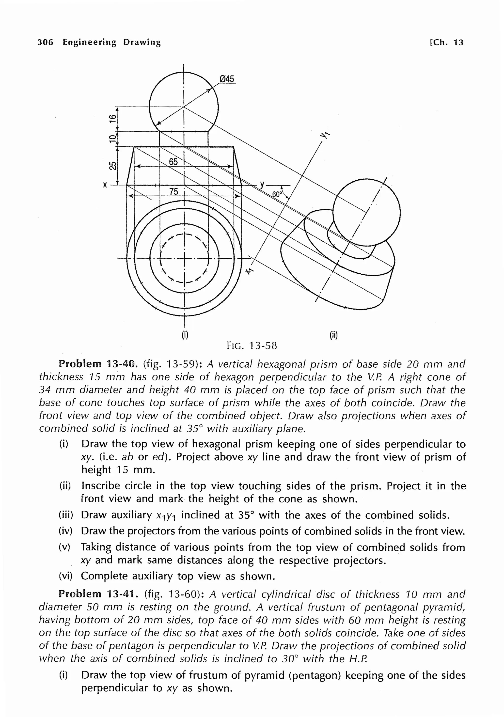 306 Engineering Drawing [Ch. 13
(i) (ii)
FIG. 13-58
Problem 13-40. (fig. 13-59): A vertical hexagonal prism of base side 20 mm and
thickness 15 mm has one side of hexagon perpendicular to the V.P. A right cone of
34 mm diameter and height 40 mm is placed on the top face of prism such that the
base of cone touches top surface of prism while the axes of both coincide. Draw the
front view and top view of the combined object. Draw also projections when axes of
combined solid is inclined at 35° with auxiliary plane.
(i) Draw the top view of hexagonal prism keeping one of sides perpendicular to
xy. (i.e. ab or ed). Project above xy line and draw the front view of prism of
height 15 mm.
(ii) Inscribe circle in the top view touching sides of the prism. Project it in the
front view and mark the height of the cone as shown.
(iii) Draw auxiliary x1y1 inclined at 35° with the axes of the combined solids.
(iv) Draw the projectors from the various points of combined solids in the front view.
(v) Taking distance of various points from the top view of combined solids from
xy and mark same distances along the respective projectors.
(vi) Complete auxiliary top view as shown.
Problem 13-41. (fig. 13-60): A vertical cylindrical disc of thickness 10 mm and
diameter 50 mm is resting on the ground. A vertical frustum of pentagonal pyramid,
having bottom of 20 mm sides, top face of 40 mm sides with 60 mm height is resting
on the top surface of the disc so that axes of the both solids coincide. Take one of sides
of the base of pentagon is perpendicular to V.P. Draw the projections of combined solid
when the axis of combined solids is inclined to 30° with the H.P.
(i) Draw the top view of frustum of pyramid (pentagon) keeping one of the sides
perpendicular to xy as shown.
 