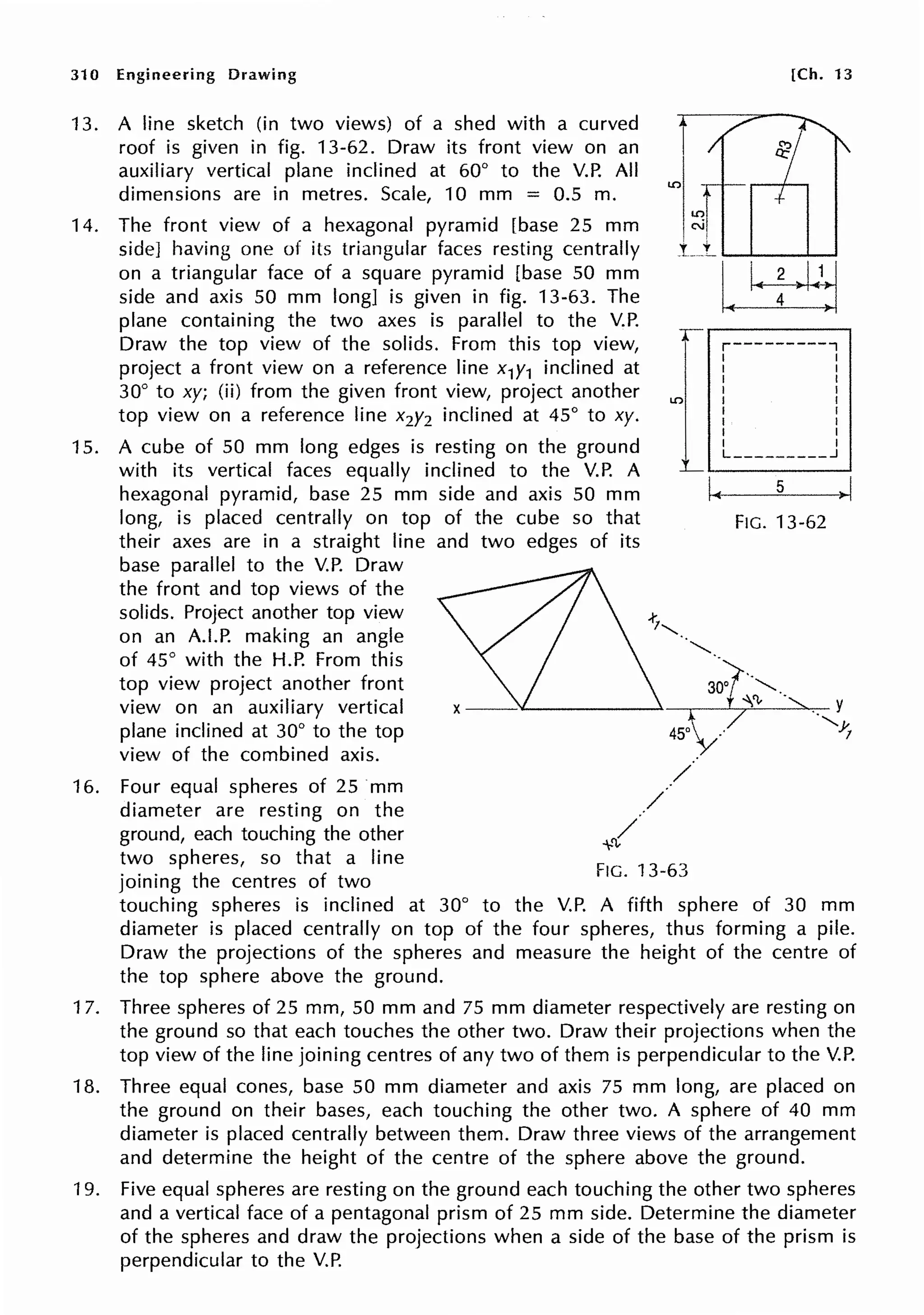 31 O Engineering Drawing [Ch. 13
13.
14.
15.
16.
A line sketch (in two views) of a shed with a curved
roof is given in fig. 13-62. Draw its front view on an
auxiliary vertical plane inclined at 60° to the V.P. All
dimensions are in metres. Scale, 10 mm = 0.5 m.
The front view of a hexagonal pyramid [base 25 mm
side] having one of its triangular faces resting centrally
on a triangular face of a square pyramid [base 50 mm
side and axis 50 mm long] is given in fig. 13-63. The
plane containing the two axes is parallel to the V.P.
Draw the top view of the solids. From this top view,
project a front view on a reference line x1y1 inclined at
30° to xy; (ii) from the given front view, project another
top view on a reference line x2y2 inclined at 45° to xy.
LC)
r----------,
I I
I I
I I
I I
I I
I I
I I
I I
I I
L _________ _J
A cube of 50 mm long edges is resting on the ground
with its vertical faces equally inclined to the V.P. A
hexagonal pyramid, base 25 mm side and axis 50 mm
long, is placed centrally on top of the cube so that
their axes are in a straight line and two edges of its
L ,_________.
base parallel to the V.P. Draw
the front and top views of the
solids. Project another top view
on an A.LP. making an angle
of 45° with the H.P. From this
top view project another front
view on an auxiliary vertical
plane inclined at 30° to the top
view of the combined axis.
Four equal spheres of 25 mm
diameter are resting on the
ground, each touching the other
two spheres, so that a line
joining the centres of two
I~
FIG. 13-63
5
FIG. 13-62
. y
·,Y.
!
touching spheres is inclined at 30° to the V.P. A fifth sphere of 30 mm
diameter is placed centrally on top of the four spheres, thus forming a pile.
Draw the projections of the spheres and measure the height of the centre of
the top sphere above the ground.
17. Three spheres of 25 mm, 50 mm and 75 mm diameter respectively are resting on
the ground so that each touches the other two. Draw their projections when the
top view of the line joining centres of any two of them is perpendicular to the V.P.
18. Three equal cones, base 50 mm diameter and axis 75 mm long, are placed on
the ground on their bases, each touching the other two. A sphere of 40 mm
diameter is placed centrally between them. Draw three views of the arrangement
and determine the height of the centre of the sphere above the ground.
19. Five equal spheres are resting on the ground each touching the other two spheres
and a vertical face of a pentagonal prism of 25 mm side. Determine the diameter
of the spheres and draw the projections when a side of the base of the prism is
perpendicular to the V.P.
 