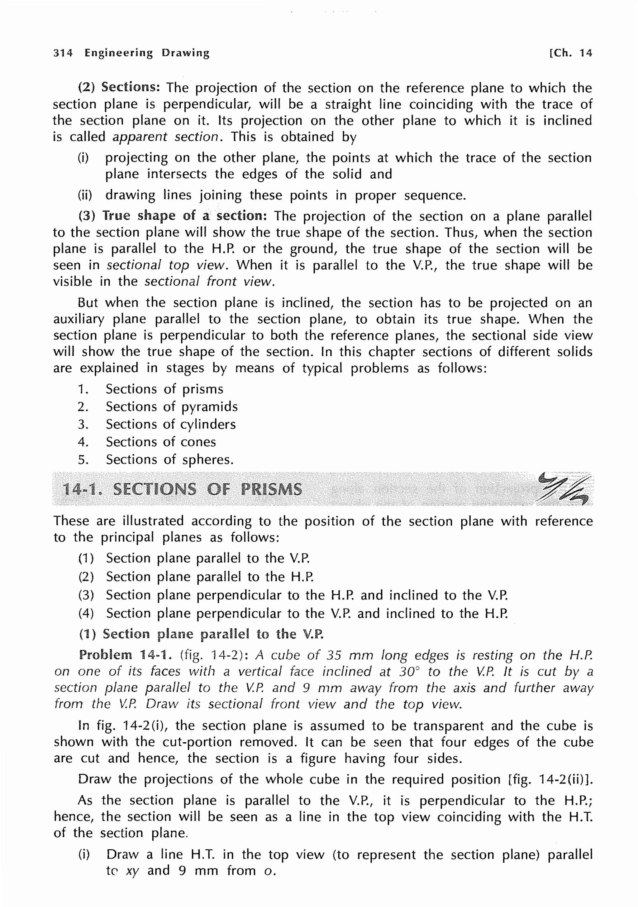 314 Engineering Drawing [Ch. 14
(2) Sections: The projection of the section on the reference plane to which the
section plane is perpendicular, will be a straight line coinciding with the trace of
the section plane on it. Its projection on the other plane to which it is inclined
is called apparent section. This is obtained by
(i) projecting on the other plane, the points at which the trace of the section
plane intersects the edges of the solid and
(ii) drawing lines joining these points in proper sequence.
(3) True shape of a section: The projection of the section on a plane parallel
to the section plane will show the true shape of the section. Thus, when the section
plane is parallel to the H.P. or the ground, the true shape of the section will be
seen in sectional top view. When it is parallel to the V.P., the true shape will be
visible in the sectional front view.
But when the section plane is inclined, the section has to be projected on an
auxiliary plane parallel to the section plane, to obtain its true shape. When the
section plane is perpendicular to both the reference planes, the sectional side view
will show the true shape of the section. In this chapter sections of different solids
are explained in stages by means of typical problems as follows:
1. Sections of prisms
2. Sections of pyramids
3. Sections of cylinders
4. Sections of cones
5. Sections of spheres.
1
These are illustrated according to the position of the section plane with reference
to the principal planes as follows:
(1) Section plane parallel to the V.P.
(2) Section plane parallel to the H.P.
(3) Section plane perpendicular to the H.P. and inclined to the V.P.
(4) Section plane perpendicular to the V.P. and inclined to the H.P.
(1) Section to the V.P.
Problem 14-1. (fig. '14-2): A cube of 35 mm long edges is resting on the H.P.
on one of its faces with a vertical face inclined at 30° to the V.P. It is cut by a
section plane parallel to the V.P. and 9 mm away from the axis and further away
from the V.P. Draw its sectional front view and the top view.
In fig. 14-2 (i), the section plane is assumed to be transparent and the cube is
shown with the cut-portion removed. It can be seen that four edges of the cube
are cut and hence, the section is a figure having four sides.
Draw the projections of the whole cube in the required position [fig. 14-2(ii)].
As the section plane is parallel to the V.P., it is perpendicular to the H.P.;
hence, the section will be seen as a line in the top view coinciding with the H.T.
of the section plane.
(i) Draw a line H.T. in the top view (to represent the section plane) parallel
to xy and 9 mm from o.
 