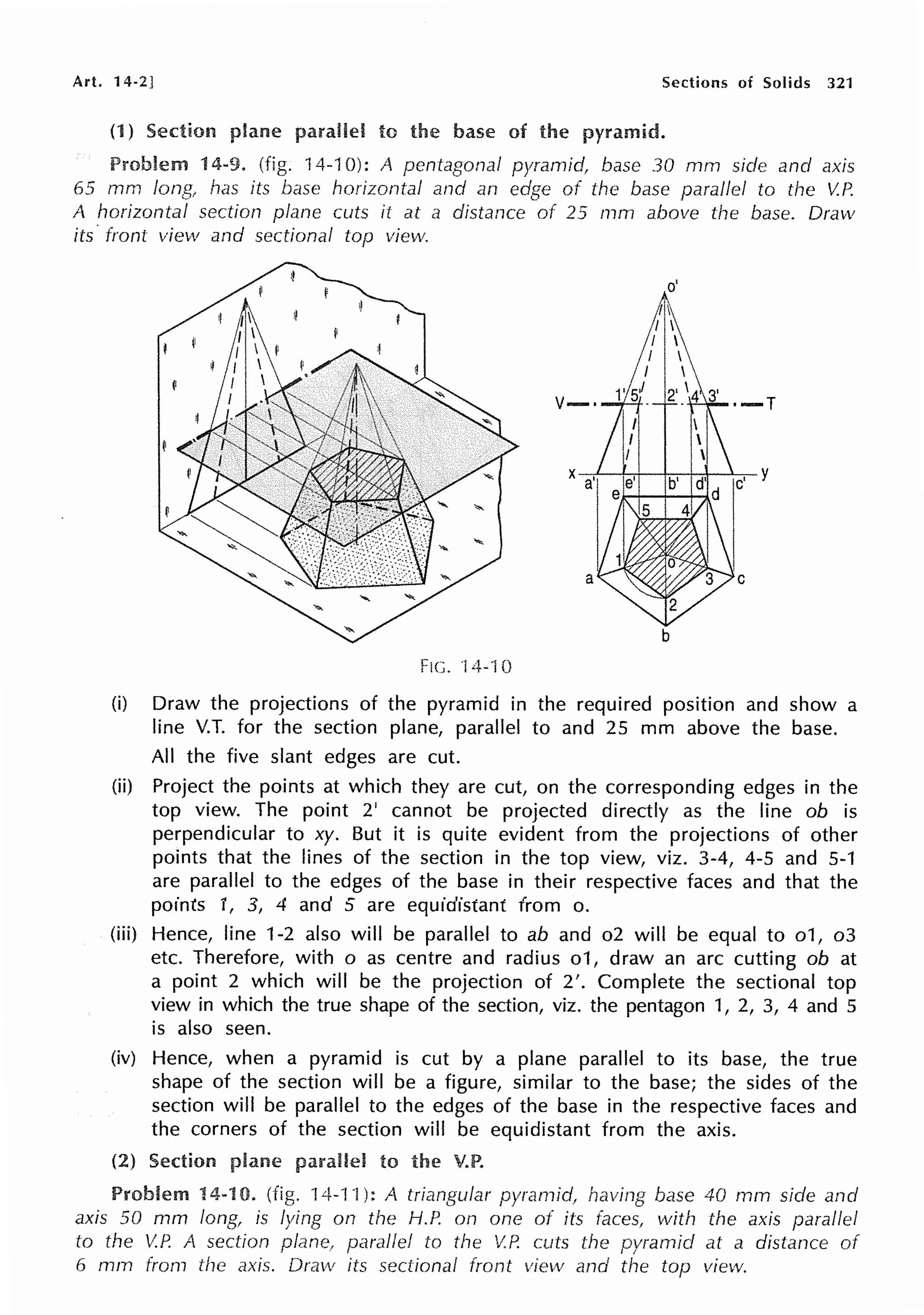 Art. 14-2] Sections of Solids 321
(1) Section to the of pyramid.
14-9. (fig. 14-10): A pentagonal pyramid, base 30 mm side and axis
65 mm long has its base horizontal and an edge of the base parallel to the V.P.
A horizontal section plane cuts it at a distance of 25 mm above the base. Drmv
its· from view and sectional top view.
o'
Fie. 14-10
(i) Draw the projections of the pyramid in the required position and show a
line V.T. for the section plane, parallel to and 25 mm above the base.
All the five slant edges are cut.
(ii) Project the points at which they are cut, on the corresponding edges in the
top view. The point 2' cannot be projected directly as the line ob is
perpendicular to xy. But it is quite evident from the projections of other
points that the lines of the section in the top view, viz. 3-4, 4-5 and 5-1
are parallel to the edges of the base in their respective faces and that the
points 1, 3, 4 and 5 are equidistant from o.
(iii) Hence, line 1-2 also will be parallel to ab and o2 will be equal to o1, o3
etc. Therefore, with o as centre and radius o1, draw an arc cutting ob at
a point 2 which will be the projection of 2'. Complete the sectional top
view in which the true shape of the section, viz. the pentagon 1, 2, 3, 4 and 5
is also seen.
(iv) Hence, when a pyramid is cut by a plane parallel to its base, the true
shape of the section will be a figure, similar to the base; the sides of the
section will be parallel to the edges of the base in the respective faces and
the corners of the section will be equidistant from the axis.
(2) Section to the V.P.
Problem 14-10. (fig. 14-1 ·1): A triangular pyramid, having base 40 mm side and
axis 50 mm long, is lying on the H.P. on one of its faces, with the axis parallel
to the V.P. A section parallel to the V.P. cuts the pyramid at a distance of
6 mm from the axis. Draw its sectional front view and the top view.
 