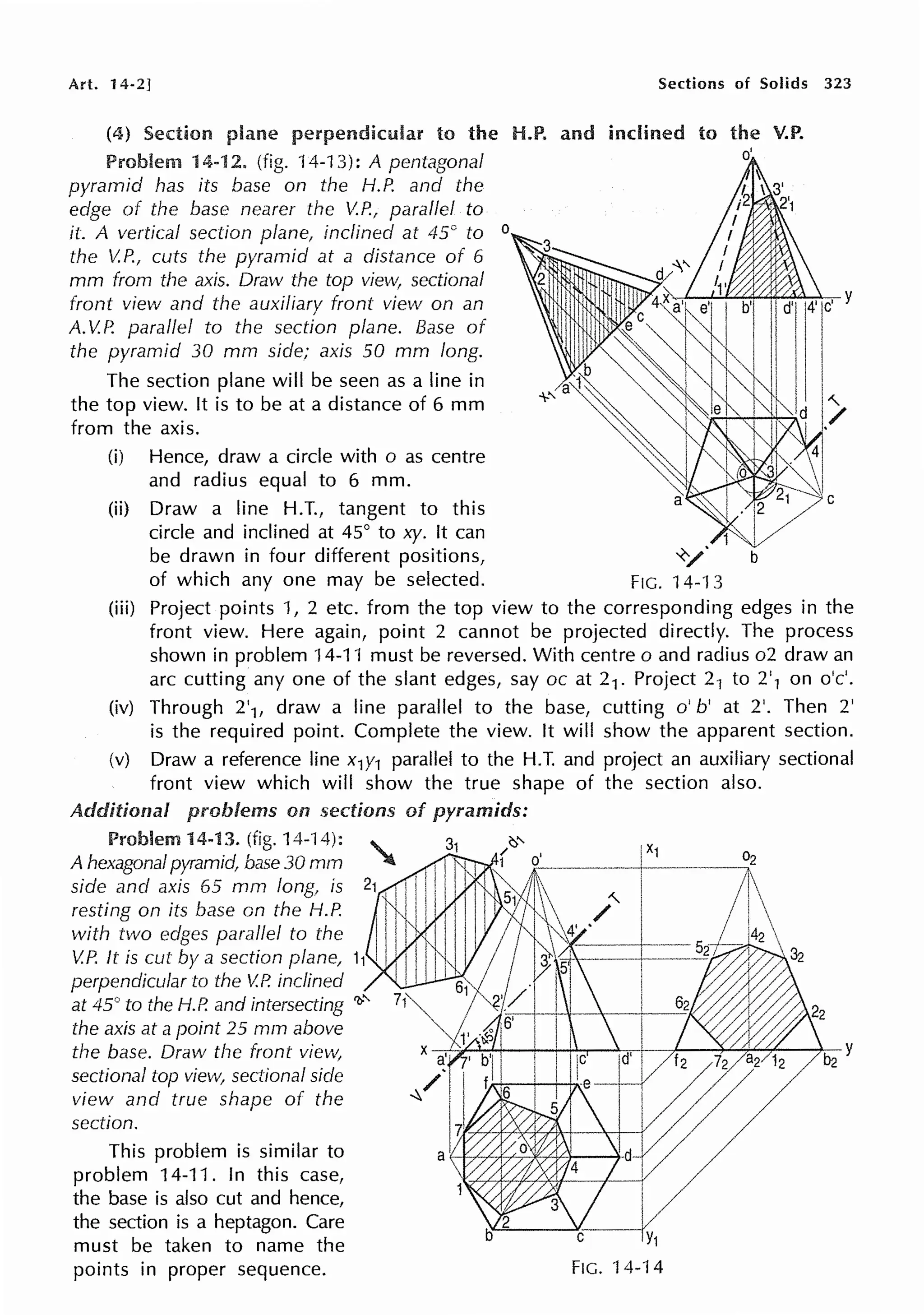 Art. 14-2] Sections of Solids 323
(4) Section perpendicular to the H.P. and inclined to the V.P.
Problem 14-12. (fig. 14-13): A pentagonal
pyramid has its base on the H.P. and the
edge of the base nearer the V.P., parallel to
it. A vertical section plane, inclined at 45° to o
the V.P., cuts the pyramid at a distance of 6
mm from the axis. Draw the top view, sectional
front view and the auxiliary front view on an
A. V.P. parallel to the section plane. Base of
the pyramid 30 mm side; axis 50 mm long.
The section plane will be seen as a line in
the top view. It is to be at a distance of 6 mm
from the axis.
(i) Hence, draw a circle with o as centre
and radius equal to 6 mm.
(ii) Draw a line H.T., tangent to this
circle and inclined at 45° to xy. It can
be drawn in four different positions, -~y·
of which any one may be selected. FIG. 14-13
o'
(iii) Project points 1, 2 etc. from the top view to the corresponding edges in the
front view. Here again, point 2 cannot be projected directly. The process
shown in problem 14-11 must be reversed. With centre o and radius o2 draw an
arc cutting any one of the slant edges, say oc at 21 . Project 21 to 2'1 on o'c'.
(iv) Through 2'1, draw a line parallel to the base, cutting o' b' at 2'. Then 2'
is the required point. Complete the view. It will show the apparent section.
(v) Draw a reference line x1y1 parallel to the H.T. and project an auxiliary sectional
front view which will show the true shape of the section also.
Additional problems on pyramids:
Problem 14-13. (fig. 14-14):
A hexagonal pyramid, base 30 mm
side and axis 65 mm Jong, is
resting on its base on the H.P.
with two edges parallel to the
V.P. It is cut by a section plane, 11
perpendicular to the V.P. inclined
at 45° to the H.P. and intersecting 'Ir'
the axis at a point 25 mm above
the base. Draw the front view,
sectional top view, sectional side
view and true shape of the
section.
This problem is similar to
problem 14-11. In this case,
the base is also cut and hence,
the section is a heptagon. Care
must be taken to name the
points in proper sequence.
C Y1
FIG. 'l 4-14
 