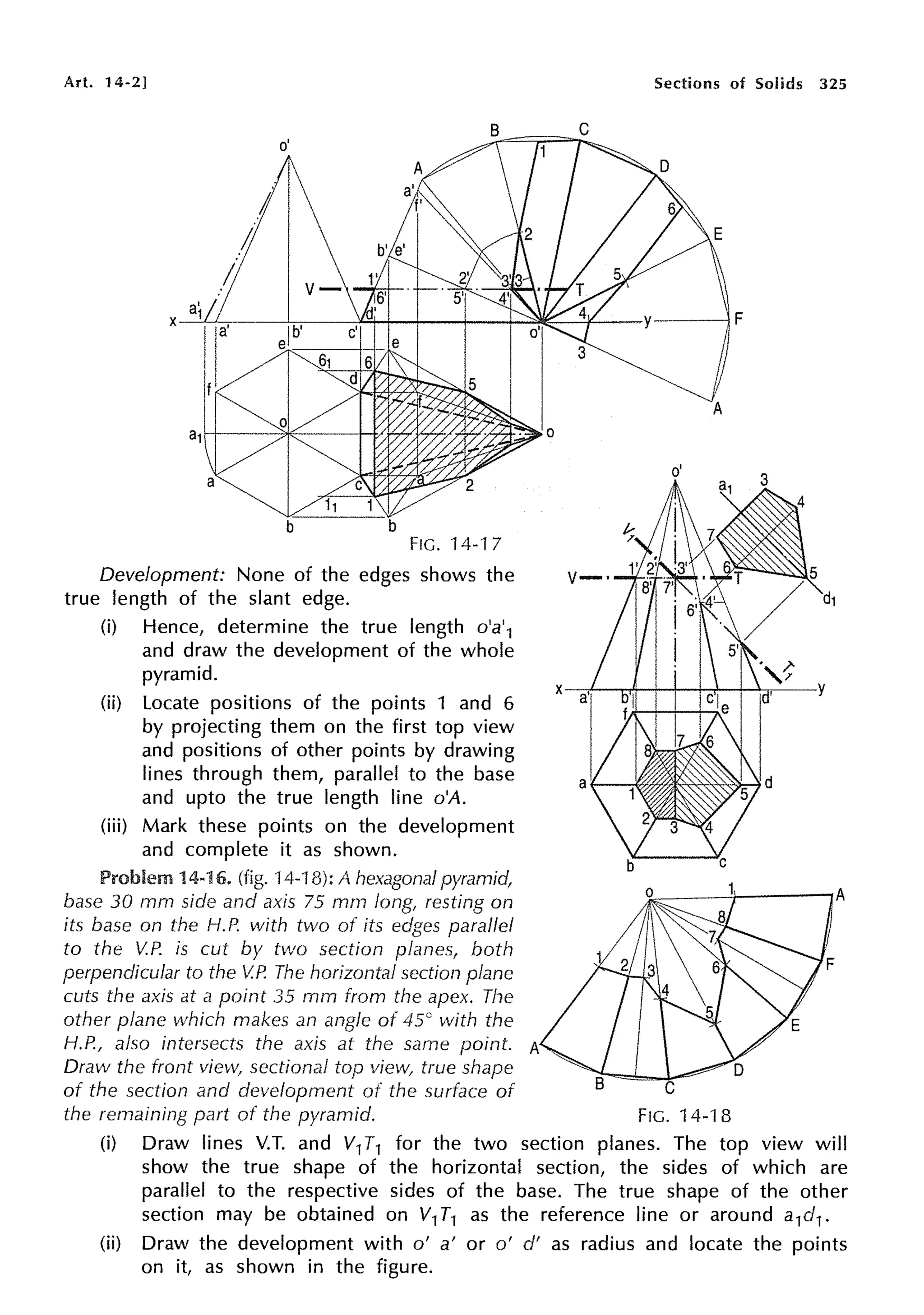 Art. 14-2]
a'
X 1
FIG. 14-17
Development: None of the edges shows the
true length of the slant edge.
(i) Hence, determine the true length o'a'1
and draw the development of the whole
pyramid.
(ii) Locate positions of the points 1 and 6
by projecting them on the first top view
and positions of other points by drawing
lines through them, parallel to the base
and upto the true length line o'A.
(iii) Mark these points on the development
and complete it as shown.
Problem 14-16. (fig. 14-18): A hexagonal pyramid,
base 30 mrn side and axis 75 mm long, resting on
its base on the 1-1.P. with two of its edges parallel
to the V.P. is cut by two section planes1 both
perpendicular to the V.P. The horizontal section plane
cuts the axis at a point 35 mm from the apex. The
other plane which makes an angle of 45° with the
1-1.P., also intersects the axis at the same point. A
Draw the front view, sectional top view, true shape
Sections of Solids 325
of the section and development of the surface of C
the remaining part of the pyramid. FIG. 14-18
(i) Draw lines V.T. and V1T1 for the two section planes. The top view will
show the true shape of the horizontal section, the sides of which are
parallel to the respective sides of the base. The true shape of the other
section may be obtained on V1T1 as the reference line or around a1d1.
(ii) Draw the development with o' a' or o' d' as radius and locate the points
on it, as shown in the figure.
 