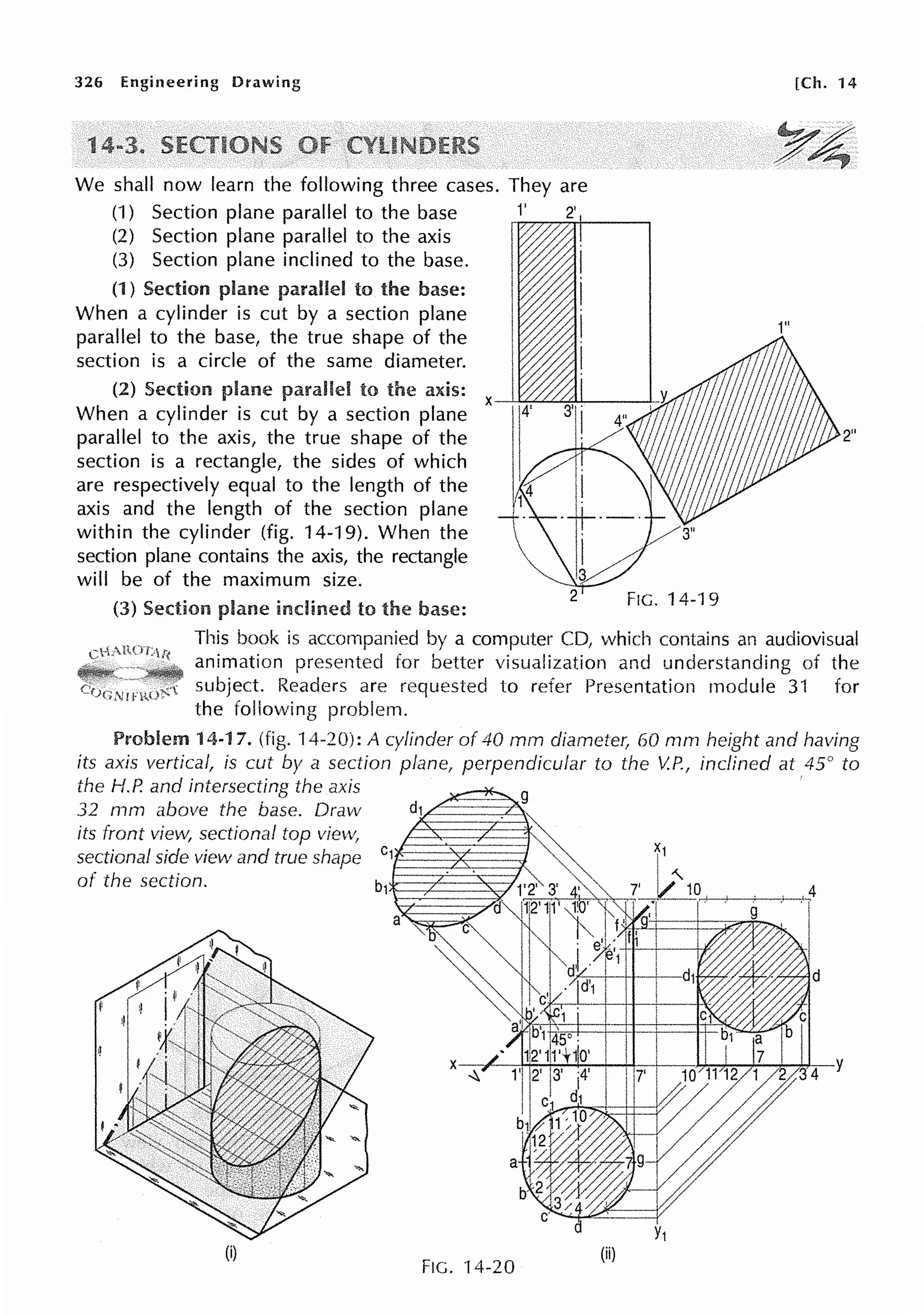 326 Engineering Drawing
1
We shall now learn the following three cases. They are
(1) Section plane parallel to the base rr.1,..,'77"'J'72rt'---,
(2) Section plane parallel to the axis
(3) Section plane inclined to the base.
(1 ) Section plane parallel to the base:
When a cylinder is cut by a section plane
parallel to the base, the true shape of the
section is a circle of the same diameter.
(2) Section parallel to the axis: X--'-~~,:U---..1-;:,
When a cylinder is cut by a section plane
parallel to the axis, the true shape of the
section is a rectangle, the sides of which
are respectively equal to the length of the
axis and the length of the section plane
within the cylinder (fig. 14-19). When the
section plane contains the axis, the rectangle
will be of the maximum size.
[Ch. 14
1"
2"
(3) plane inclined to the base: FIG. 14-19
This book is accompanied by a computer CD, which contains an audiovisual
animation presented for better visualization and understanding of the
subject. Readers are requested to refer Presentation module 31 for
the following problem.
Problem 14-17. (fig. 14-20): A cylinder of 40 mm diameter, 60 mm height and having
its axis vertical, is cut by a section plane, perpendicular to the V.P., inclined at 45° to
the H.P. and intersecting the axis
.32 n,m above the base. Draw
its front view, sectional top view,
sectional side view and true shape c1,____A - - - C ,
of the section.
(i)
FIG. 14-20
-+--+--t-·h4
(ii)
 