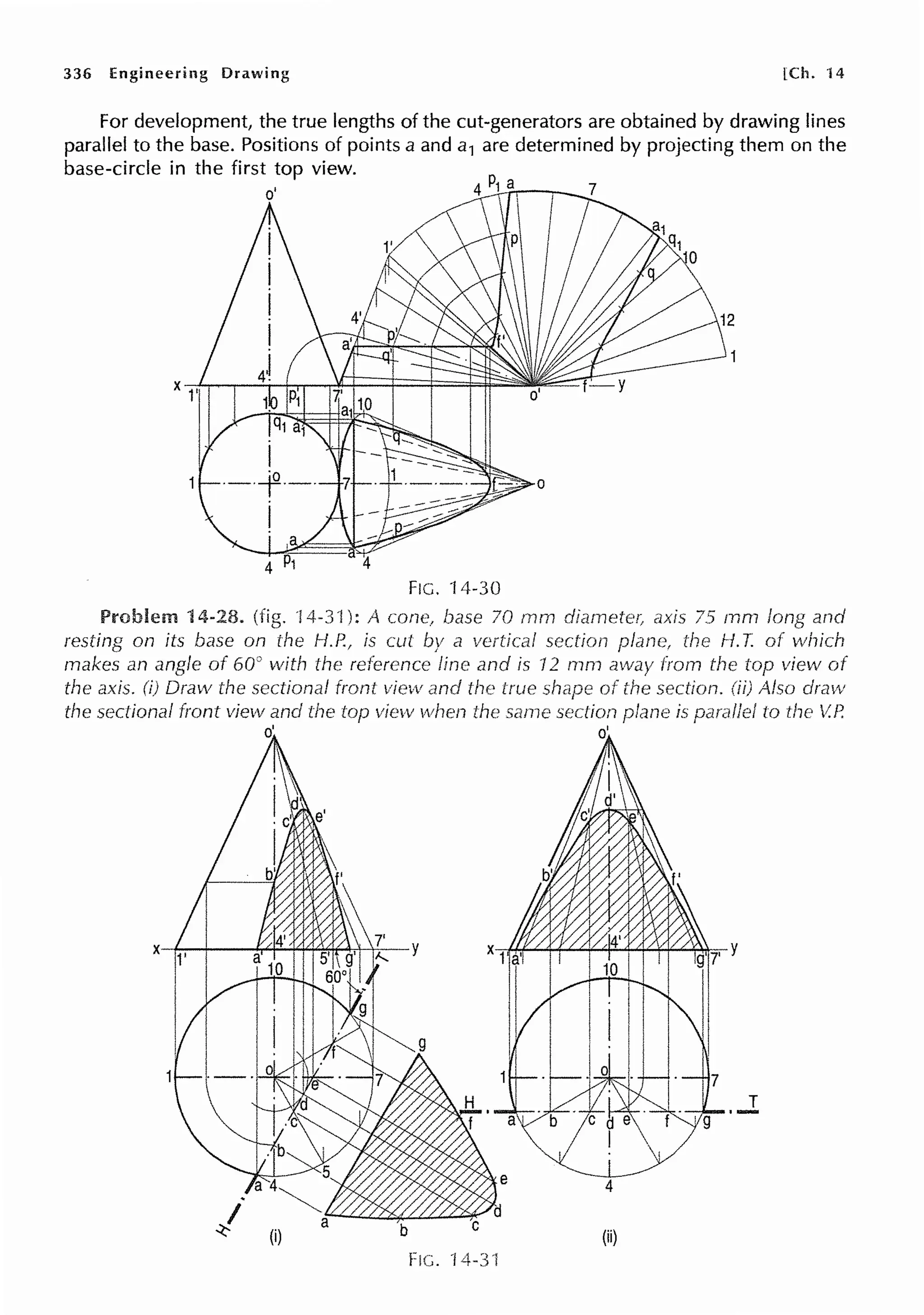 336 Engineering Drawing [Ch. ·14
For development, the true lengths of the cut-generators are obtained by drawing lines
parallel to the base. Positions of points a and a1 are determined by projecting them on the
base-circle in the first top view.
4
FIG. 14-30
Problem 14-28. (fig. !4-3.l): A cone., 70 mm axis 75 mm and
resting on its base on the H.P., is cut a vertical section the f-1. T. of which
makes an angle of 60° with the reference line and is 12 mm from the top view
the axis. (i) Draw the sectional front view and the true of the section. Also draw
the sectional front view and the top view when same section plane is to the V.R
d d
....l
b (ii)
FIG. 14.3·1
 