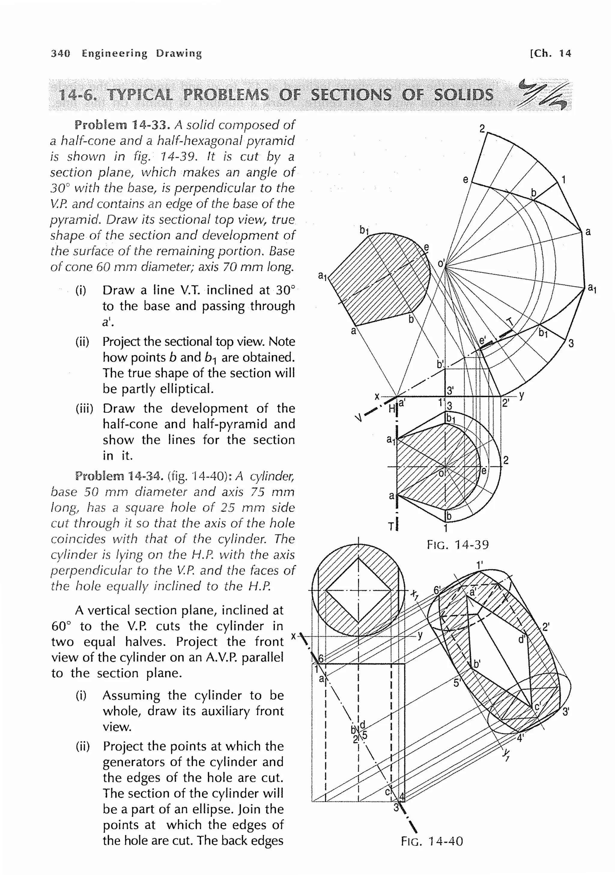 340
14-33. A solid cornposed of
a half-cone and a half-hexagonal pyramid
is shown in fig. 14-39. ft is cut by a
section plane, which makes an angle of
30° with the base, is perpendicular to the
V.P. and contains an edge of the base of the
pyramid. Draw its sectional top view, true
shape of the section and development of
of the remaining portion. Base
of cone 60 mm diameter; axis 70 mm long.
(i) Draw a line V.T. inclined at 30°
to the base and passing through
a'.
(ii) Project the sectional top view. Note
how points band b1 are obtained.
The true shape of the section will
be partly elliptical.
(iii) Draw the development of the
half-cone and half-pyramid and
show the lines for the section
in it.
Problem 4-34. (fig. I A cylinder,
base 50 mm diameter and axis 75 mm
square hole of 25 mm side
it so that the axis of the hole
on the H.P. with the axis
to V.P. and the of
inclined to the H.P.
A vertical section plane, inclined at
60° to the V.P. cuts the cylinder in 1
two equal halves. Project the front x--+++~'"%,~--lrtsiL-
view of the cylinder on an A.V.P. parallel
to the section plane.
(i) Assuming the cylinder to be
whole, draw its auxiliary front
view.
(ii) Project the points at which the
generators of the cylinder and
the edges of the hole are cut.
The section of the cylinder will
be a part of an ellipse. Join the
points at which the edges of
the hole are cut. The back edges

FIG. 14-40
[Ch. 14
~ · . · .•
Y4'
 