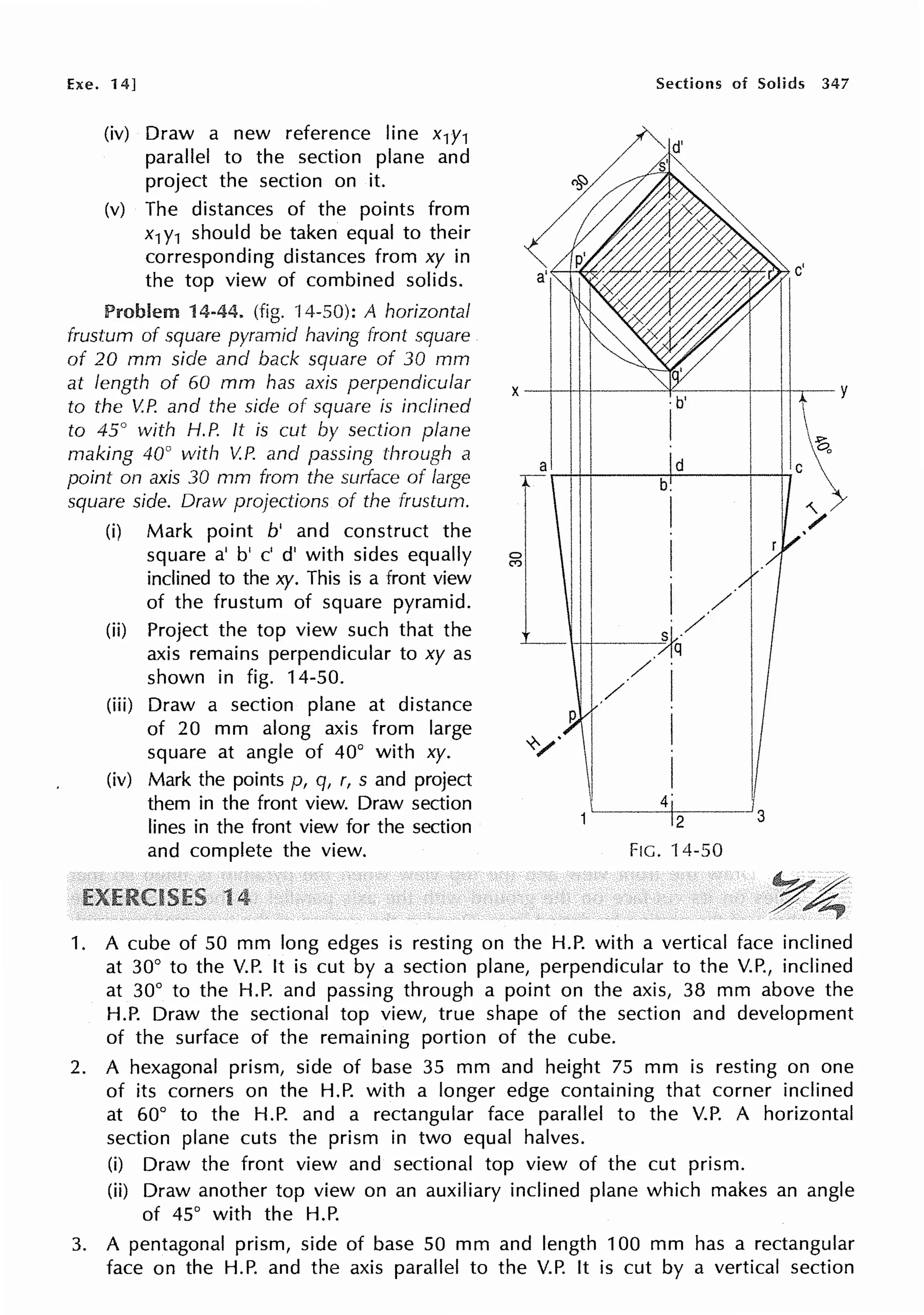 Exe. 14]
(iv) Draw a new reference line x1y1
parallel to the section plane and
project the section on it.
(v) The distances of the points from
x1Y1 should be taken equal to their
corresponding distances from xy in
the top view of combined solids.
Problem 14-44. (fig. ·14-50): A horizontal
frustum of square pyramid having front square
of 20 mm side and back square of 30 mm
at length of 60 mm has axis perpendicular
to the V.P. and the side of square is inclined
to 45° with H.P. It is cut by section plane
making 40° with V.P. and passing through a
point on axis 30 mm from the swface of large
square side. Draw projections of the frustum.
(i) Mark point b' and construct the
square a' b' c' d' with sides equally
inclined to the xy. This is a front view
of the frustum of square pyramid.
(ii) Project the top view such that the
axis remains perpendicular to xy as
shown in fig. 14-50.
(iii) Draw a section plane at distance
of 20 mm along axis from large
square at angle of 40° with xy.
(iv) Mark the points p, q, r, s and project
them in the front view. Draw section
lines in the front view for the section
and complete the view.
1
Sections of Solids 347
1. A cube of 50 mm long edges is resting on the H.P. with a vertical face inclined
at 30° to the V.P. It is cut by a section plane, perpendicular to the V.P., inclined
at 30° to the H.P. and passing through a point on the axis, 38 mm above the
H.P. Draw the sectional top view, true shape of the section and development
of the surface of the remaining portion of the cube.
2. A hexagonal prism, side of base 35 mm and height 75 mm is resting on one
of its corners on the H.P. with a longer edge containing that corner inclined
at 60° to the H.P. and a rectangular face parallel to the V.P. A horizontal
section plane cuts the prism in two equal halves.
(i) Draw the front view and sectional top view of the cut prism.
(ii) Draw another top view on an auxiliary inclined plane which makes an angle
of 45° with the H.P.
3. A pentagonal prism, side of base 50 mm and length 100 mm has a rectangular
face on the H.P. and the axis parallel to the V.P. It is cut by a vertical section
 