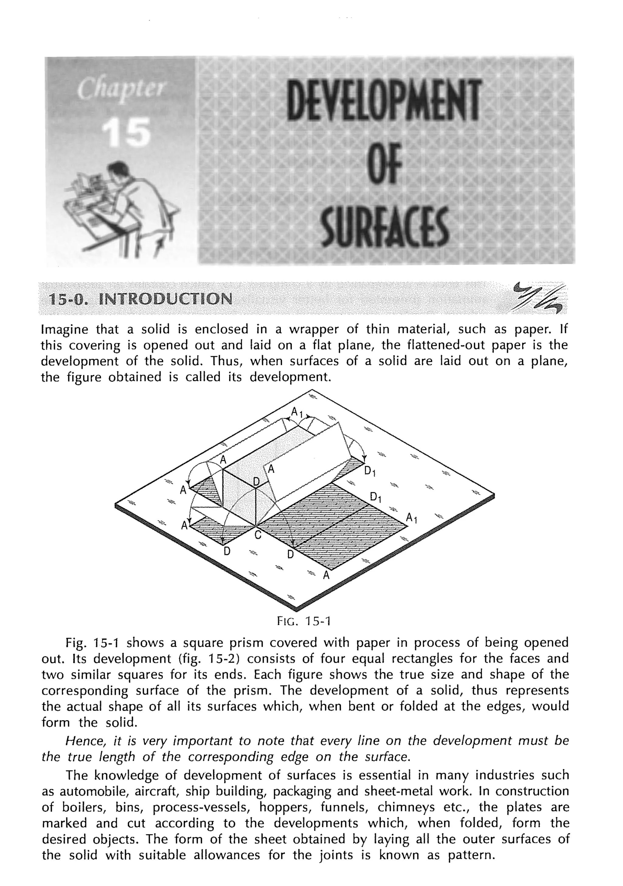 Imagine that a solid is enclosed in a wrapper of thin material, such as paper. If
this covering is opened out and laid on a flat plane, the flattened-out paper is the
development of the solid. Thus, when surfaces of a solid are laid out on a plane,
the figure obtained is called its development.
FIG. 15-1
Fig. 15-1 shows a square prism covered with paper in process of being opened
out. Its development (fig. 15-2) consists of four equal rectangles for the faces and
two similar squares for its ends. Each figure shows the true size and shape of the
corresponding surface of the prism. The development of a solid, thus represents
the actual shape of all its surfaces which, when bent or folded at the edges, would
form the solid.
Hence, it is very important to note that every line on the development must be
the true length of the corresponding edge on the surface.
The knowledge of development of surfaces is essential in many industries such
as automobile, aircraft, ship building, packaging and sheet-metal work. In construction
of boilers, bins, process-vessels, hoppers, funnels, chimneys etc., the plates are
marked and cut according to the developments which, when folded, form the
desired objects. The form of the sheet obtained by laying all the outer surfaces of
the solid with suitable allowances for the joints is known as pattern.
 