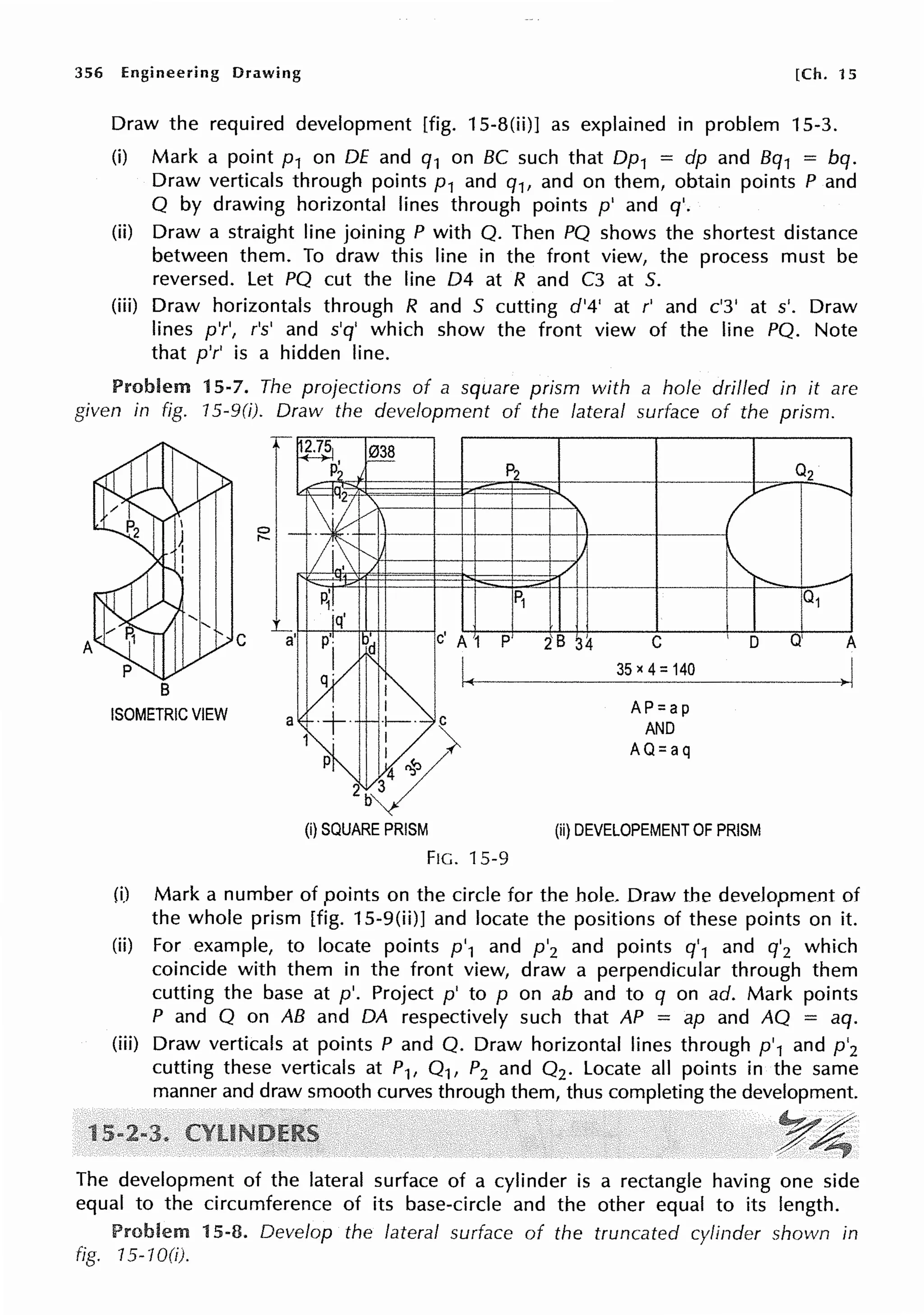 356 Engineering Drawing [Ch. 15
Draw the required development [fig. 15-8(ii)] as explained in problem 15-3.
(i) Mark a point p1 on DE and q1 on BC such that Dp1 = dp and Bq1 = bq.
Draw verticals through points p 1 and q1, and on them, obtain points P and
O by drawing horizontal lines through points p' and q'.
(ii) Draw a straight line joining P with O. Then PO shows the shortest distance
between them. To draw this line in the front view, the process must be
reversed. Let PO cut the line 04 at R and C3 at 5.
(iii) Draw horizontals through R and 5 cutting d'4' at r' and c'3' at s'. Draw
lines p'r', r's' and s'q' which show the front view of the line PO. Note
that p'r' is a hidden line.
Problem 15-7. The projections of a square prism with a hole drilled in it are
given in fig. 15-9(i). Draw the development of the lateral surface of the prism.
1
B
ISOMETRIC VIEW
C
35 X 4: 140
AP=ap
AND
AQ=aq
I D
(ii) DEVELOPEMENT OF PRISM
FIG. 15-9
Q'
(i) Mark a number of points on the circle for the hole. Draw the development of
the whole prism [fig. 15-9(ii)] and locate the positions of these points on it.
(ii) For example, to locate points p'1 and p'2 and points q'1 and q'2 which
coincide with them in the front view, draw a perpendicular through them
cutting the base at p'. Project p' to p on ab and to q on ad. Mark points
P and O on AB and DA respectively such that AP = ap and AO = aq.
(iii) Draw verticals at points P and O. Draw horizontal lines through p'1 and p'2
cutting these verticals at P1, 0 1, P2 and 0 2 . Locate all points in the same
manner and draw smooth curves through them, thus completing the development.
The development of the lateral surface of a cylinder is a rectangle having one side
equal to the circumference of its base-circle and the other equal to its length.
Problem 15-8. Develop the lateral surface of the truncated cylinder shown in
fig. 15-10(i).
 
