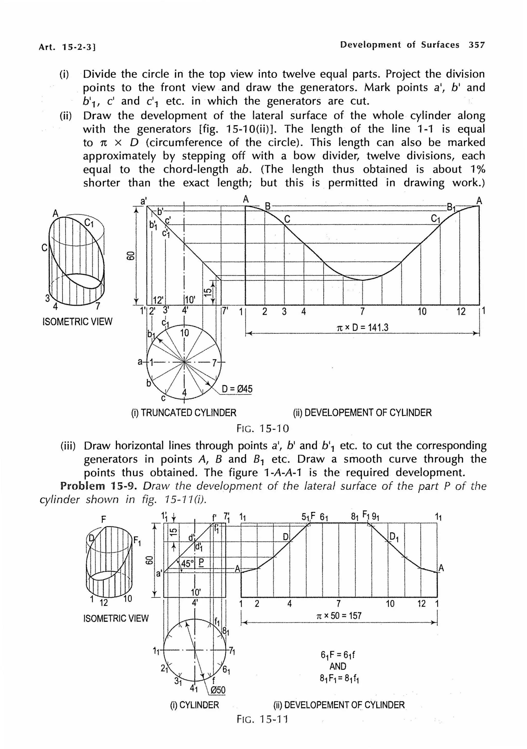 Art. 15-2-3] Development of Surfaces 357
C
3
A
(i) Divide the circle in the top view into twelve equal parts. Project the division
points to the front view and draw the generators. Mark points a', b' and
b'1, c' and c'1 etc. in which the generators are cut.
(ii) Draw the development of the lateral surface of the whole cylinder along
with the generators [fig. 15-10(ii)]. The length of the line 1-1 is equal
to n x D (circumference of the circle). This length can also be marked
approximately by stepping off with a bow divider, twelve divisions, each
equal to the chord-length ab. (The length thus obtained is about 1%
shorter than the exact length; but this is permitted in drawing work.)
A A
4 7 3 4 10
ISOMETRIC VIEW
7
nxD=141.3
12 J
(i) TRUNCATED CYLINDER (ii) DEVELOPEMENT OF CYLINDER
FIG. 15-10
(iii) Draw horizontal lines through points a', b' and b'1 etc. to cut the corresponding
generators in points A, B and 81 etc. Draw a smooth curve through the
points thus obtained. The figure 1-A-A-1 is the required development.
Problem 15-9. Draw the development of the lateral surface of the part P of the
cylinder shown in fig. 15-11(i).
F 1'
1
I.O
f
~
a'
L
12 4'
ISOMETRIC VIEW
f' 7;
·t;
11
I
2 4 7 10
61F=61f
AND
81F1=81f1
(ii) DEVELOPEMENT OF CYLINDER
FIG. 15-11
12
 