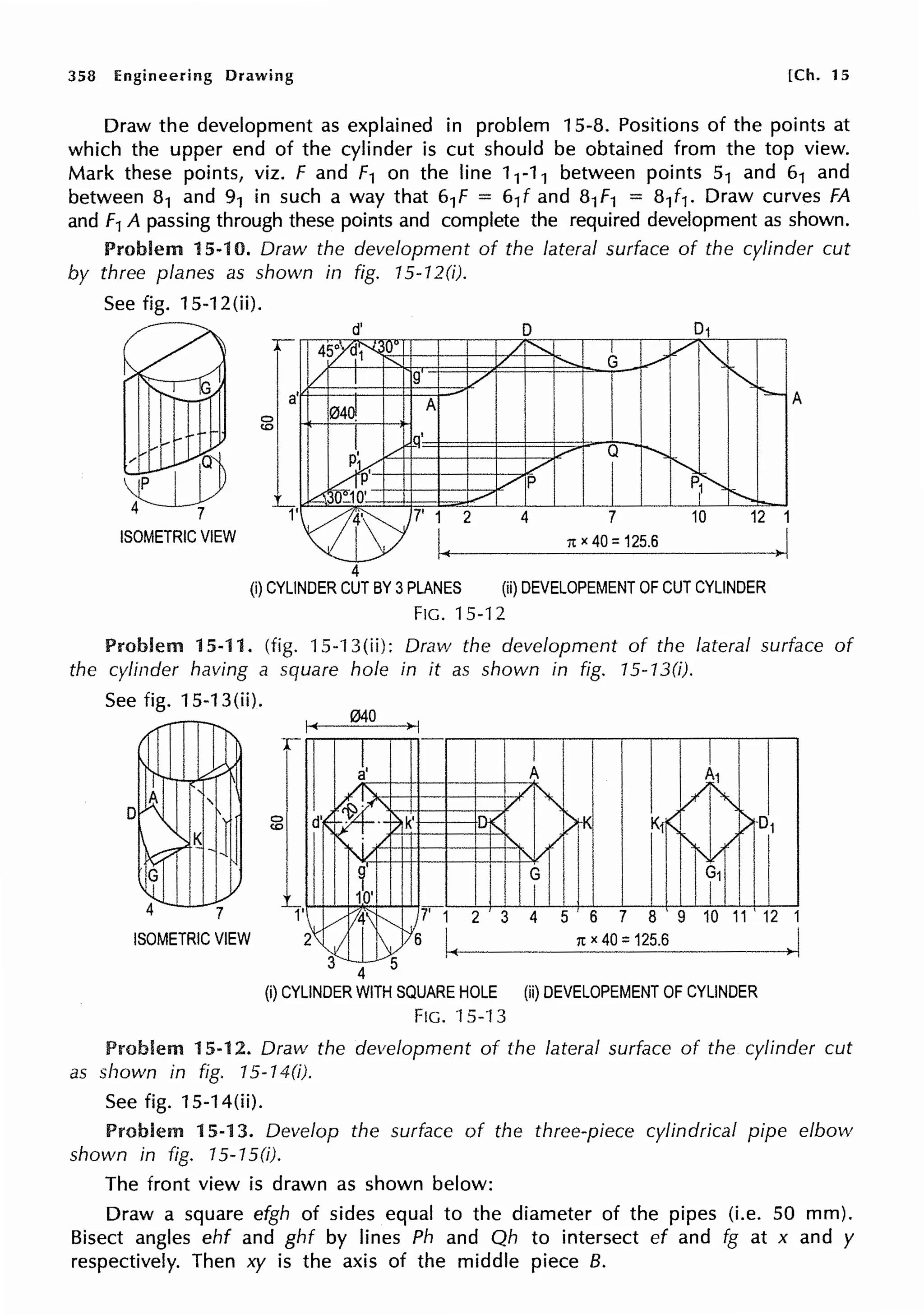 358 Engineering Drawing [Ch. 15
Draw the development as explained in problem 15-8. Positions of the points at
which the upper end of the cylinder is cut should be obtained from the top view.
Mark these points, viz. F and f 1 on the line 11-1 1 between points 51 and 61 and
between 81 and 91 in such a way that 61f = 61f and 81f 1 = 81f1. Draw curves FA
and F1 A passing through these points and complete the required development as shown.
Problem 15-10. Draw the development of the lateral surface of the cylinder cut
by three planes as shown in fig. 15-12(i).
See fig. 15-12(ii}.
0
(0
4
4
A
7 12 1
rtx 40 =125.6
)I
(i) CYLINDER CUT BY 3PLANES (ii) DEVELOPEMENT OF CUT CYLINDER
FIG. 15-12
Problem 15-11. (fig. 15-13(ii): Draw the development of the lateral surface of
the cylinder having a square hole in it as shown in fig. 15-13(i).
See fig. 15-13(ii).
I~
040
>I
r
2 3 5 6 7 8 9 10 11 ' 12 1
ISOMETRIC VIEW 1tx 40 =125.6 >I
4
(i) CYLINDER WITH SQUARE HOLE (ii) DEVELOPEMENT OF CYLINDER
FIG. 15-13
Problem 15-12. Draw the development of the lateral surface of the cylinder cut
as shown in fig. 15-14(i).
See fig. 15-14(ii).
Problem 15-13. Develop the surface of the three-piece cylindrical pipe elbow
shown in fig. 15-1 S(i).
The front view is drawn as shown below:
Draw a square efgh of sides equal to the diameter of the pipes (i.e. 50 mm).
Bisect angles ehf and ghf by lines Ph and Qh to intersect ef and fg at x and y
respectively. Then xy is the axis of the middle piece B.
 