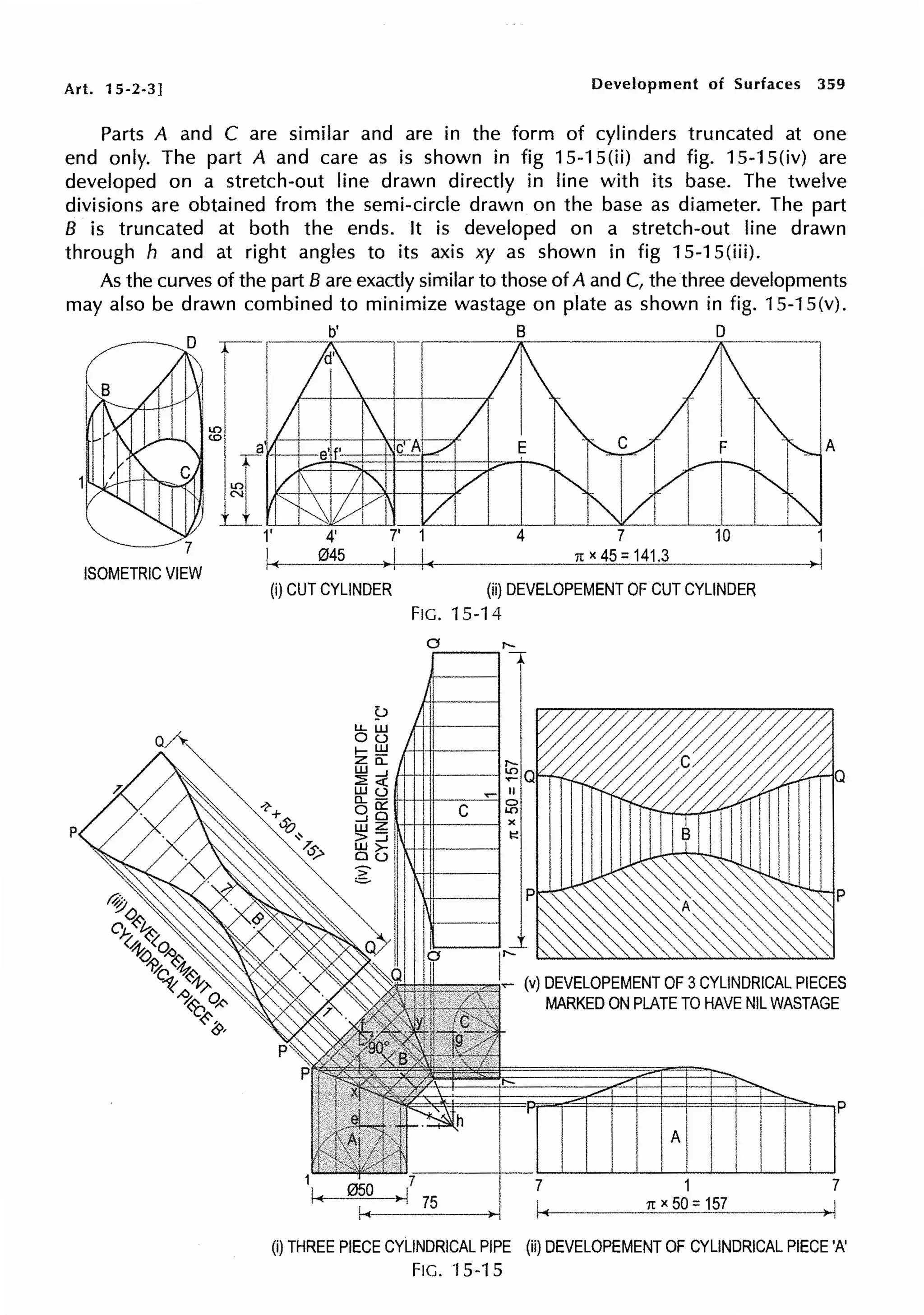 Art. 15-2-3] Development of Surfaces 359
Parts A and C are similar and are in the form of cylinders truncated at one
end only. The part A and care as is shown in fig 15-1 S(ii) and fig. 15-1 S(iv) are
developed on a stretch-out line drawn directly in line with its base. The twelve
divisions are obtained from the semi-circle drawn on the base as diameter. The part
B is truncated at both the ends. It is developed on a stretch-out line drawn
through h and at right angles to its axis xy as shown in fig 15-1 S(iii).
As the curves of the part B are exactly similar to those of A and C, the three developments
may also be drawn combined to minimize wastage on plate as shown in fig. 15-1 S(v).
ISOMETRIC VIEW
p
~ B D
(i) CUT CYLINDER (ii) DEVELOPEMENT OF CUT CYLINDER
FIG. 15-14
0 ,._
.----.. A
_,.,......,,,..,,C (v) DEVELOPEMENT OF 3CYLINDRICAL PIECES
MARKED ON PLATE TO HAVE NIL WASTAGE
p
A
1 7
1t X 5Q: 157
(i) THREE PIECE CYLINDRICAL PIPE (ii) DEVELOPEMENT OF CYLINDRICAL PIECE 'A'
FIG. 'f 5-15
 