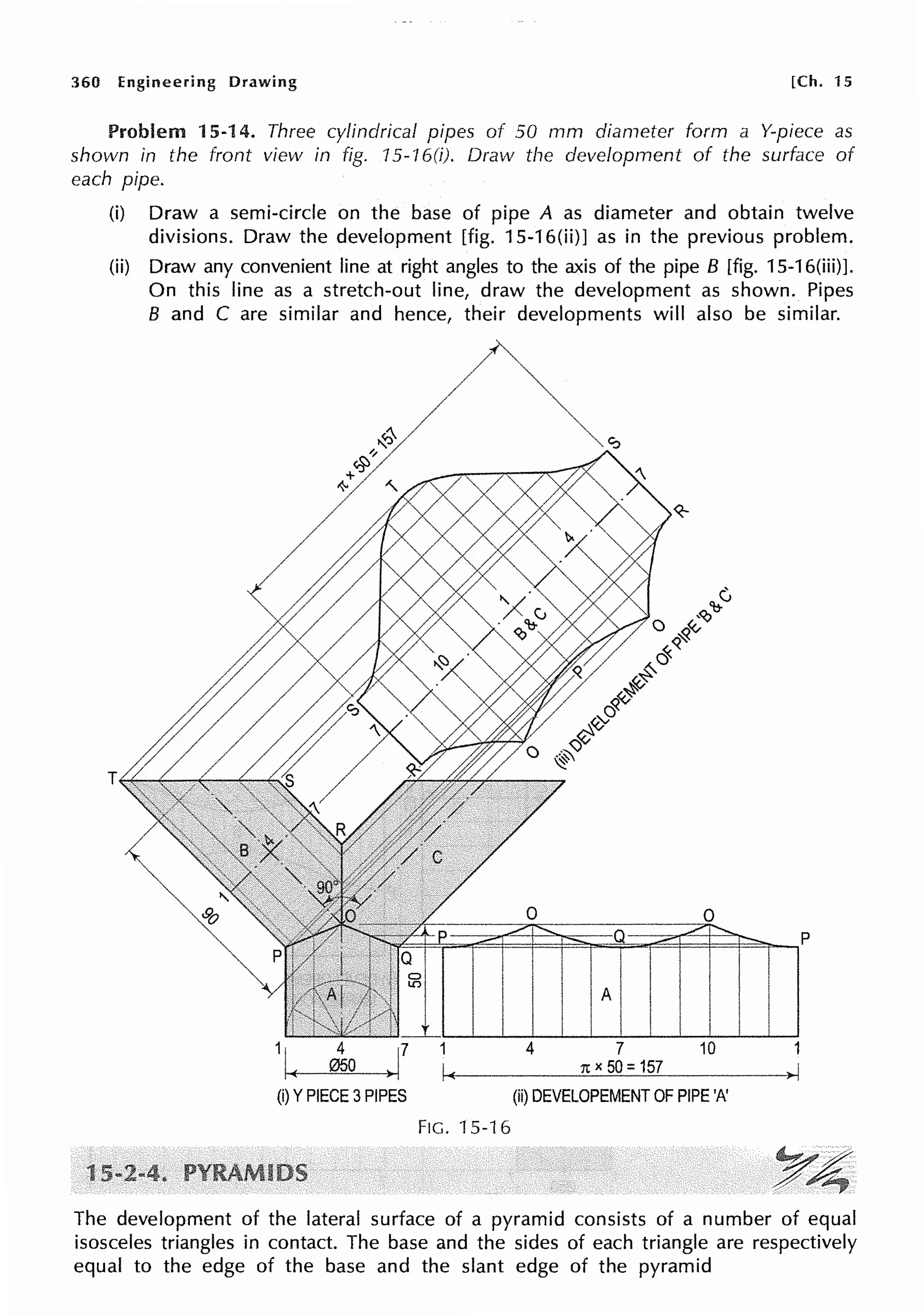 360 Engineering Drawing [Ch. 15
Problem 15-14. Three cylindrical pipes of 50 mm diameter form a Y-piece as
shown in the front view in fig. 75-16(i). Draw the development of the surface of
each pipe.
(i) Draw a semi-circle on the base of pipe A as diameter and obtain twelve
divisions. Draw the development [fig. 15-16(ii)] as in the previous problem.
(ii) Draw any convenient line at right angles to the axis of the pipe B [fig. 15-16(iii)J.
On this line as a stretch-out line, draw the development as shown. Pipes
B and C are similar and hence, their developments will also be similar.
(i) YPIECE 3PIPES
1
I<
Fie. 15-16
0 0
4 7 10
1t X 50: 157
(ii) DEVELOPEMENT OF PIPE 'A'
The development of the lateral surface of a pyramid consists of a number of equal
isosceles triangles in contact. The base and the sides of each triangle are respectively
equal to the edge of the base and the slant edge of the pyramid
 