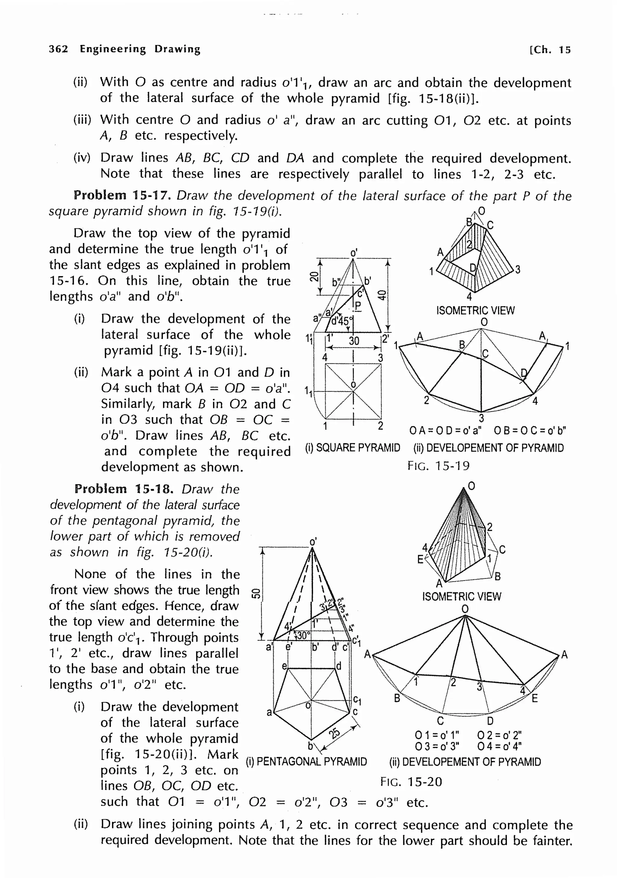 362 Engineering Drawing [Ch. 15
(ii) With O as centre and radius o'1 '1, draw an arc and obtain the development
of the lateral surface of the whole pyramid [fig. 15-18(ii)].
(iii) With centre O and radius o' a", draw an arc cutting 01, 02 etc. at points
A, B etc. respectively.
(iv) Draw lines AB, BC, CD and DA and complete the required development.
Note that these lines are respectively parallel to lines 1-2, 2-3 etc.
Problem 15-17. Draw the development of the lateral surface of the part P of the
square pyramid shown in fig. 15-19(i).
4
B~ C
Draw the top view of the pyramid
and determine the true length o'1 '1 of I
the slant edges as explained in problem 1 3
15-16. On this line, obtain the true
lengths o'a" and o'b". 4
(i) Draw the development of the
lateral surface of the whole 11
pyramid [fig. 15-19(ii)].
(ii) Mark a point A in 01 and D in
04 such that OA = OD = o'a". 11
}--t---'¥
Similarly, mark B in 02 and C
ISOMETRIC VIEW
0
3
OA=OD=d~ OB=OC=d~
in 03 such that OB = OC =
o'b". Draw lines AB, BC etc.
and complete the required
development as shown.
(i) SQUARE PYRAMID (ii) DEVELOPEMENT OF PYRAMID
Problem 15-18. Draw the
development of the lateral surface
of the pentagonal pyramid, the
lower part of which is removed
as shown in fig. 15-200).
None of the lines in the
front view shows the true length 55
of the slant edges. Hence, draw
the top view and determine the
true length o'c'1. Through points
1', 2' etc., draw lines parallel
to the base and obtain the true
lengths o'1 ", o'2" etc.
o'
, ,c;
C A
'--·di
(i)
n.l lc1
Draw the development a v,I
of the lateral surface A}
o~ the whol~ pyramid b~
[fi~. 15-20(n)]. Mark (i)PENTAGONALPYRAMID
points 1, 2, 3 etc. on
lines OB, OC, OD etc.
A
ISOMETRIC VIEW
0
0 1=o' 1" 0 2 =o' 2"
0 3 =o' 3" 0 4 =o' 4"
(ii) DEVELOPEMENT OF PYRAMID
FIG. 15-20
such that 01 = o'1 ", 02 = o'2", 03 = o'3" etc.
A
(ii) Draw lines joining points A, 1, 2 etc. in correct sequence and complete the
required development. Note that the lines for the lower part should be fainter.
 