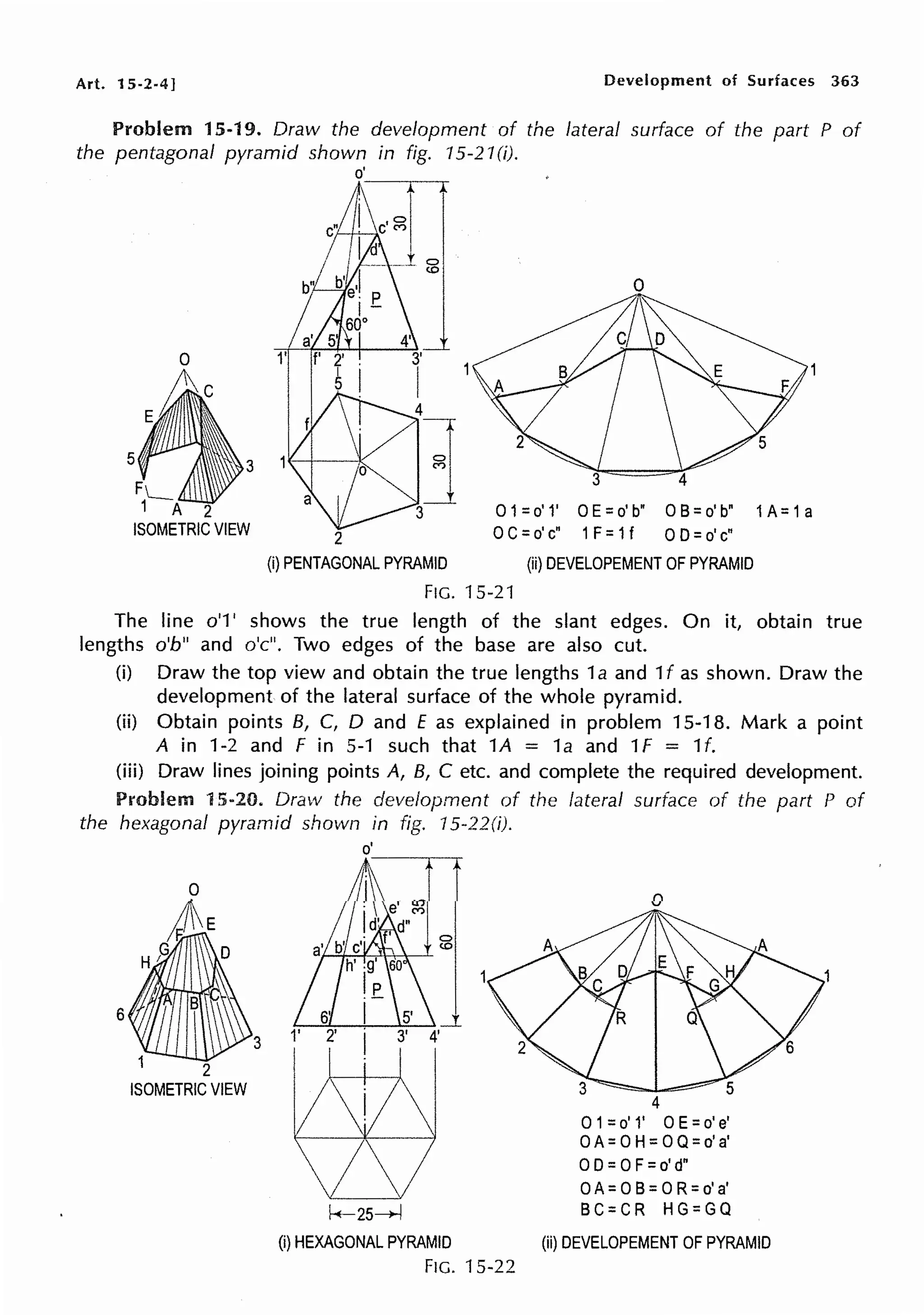 Art. 15-2-4]
5
FL_
1 A 2
ISOMETRIC VIEW
Development of Surfaces 363
lateral surface of the part P of
0 1=o' 1' 0 E=o' b" 0 B=o' b" 1A= 1a
2 0 C=o' c" 1F= 1f OD=o' c"
(i) PENTAGONAL PYRAMID (ii) DEVELOPEMENT OF PYRAMID
FIG. 15-21
The line o'1' shows the true length of the slant edges. On it, obtain true
lengths o'b" and o'c". Two edges of the base are also cut.
(i) Draw the top view and obtain the true lengths 1a and 1f as shown. Draw the
development of the lateral surface of the whole pyramid.
(ii) Obtain points B, C, D and £ as explained in problem 15-18. Mark a point
A in 1-2 and F in 5-1 such that 1A = 1a and 1f = 1f.
(iii) Draw lines joining points A, B, C etc. and complete the required development.
Problem 15-20. Draw the development of the lateral surface of the part P of
the hexagonal pyramid shown in fig. 15-22(i).
6
2
ISOMETRIC VIEW
3
o'
0
(0
0
4
O1=o' 1' 0 E=o' e'
0 A= 0 H= 0 Q=o' a'
0 D=0 F=o' d"
0 A= 0 B= 0 R=o' a'
k-25~ BC=CR HG=GQ
(i) HEXAGONAL PYRAMID (ii) DEVELOPEMENT OF PYRAMID
FIG. 15-22
 