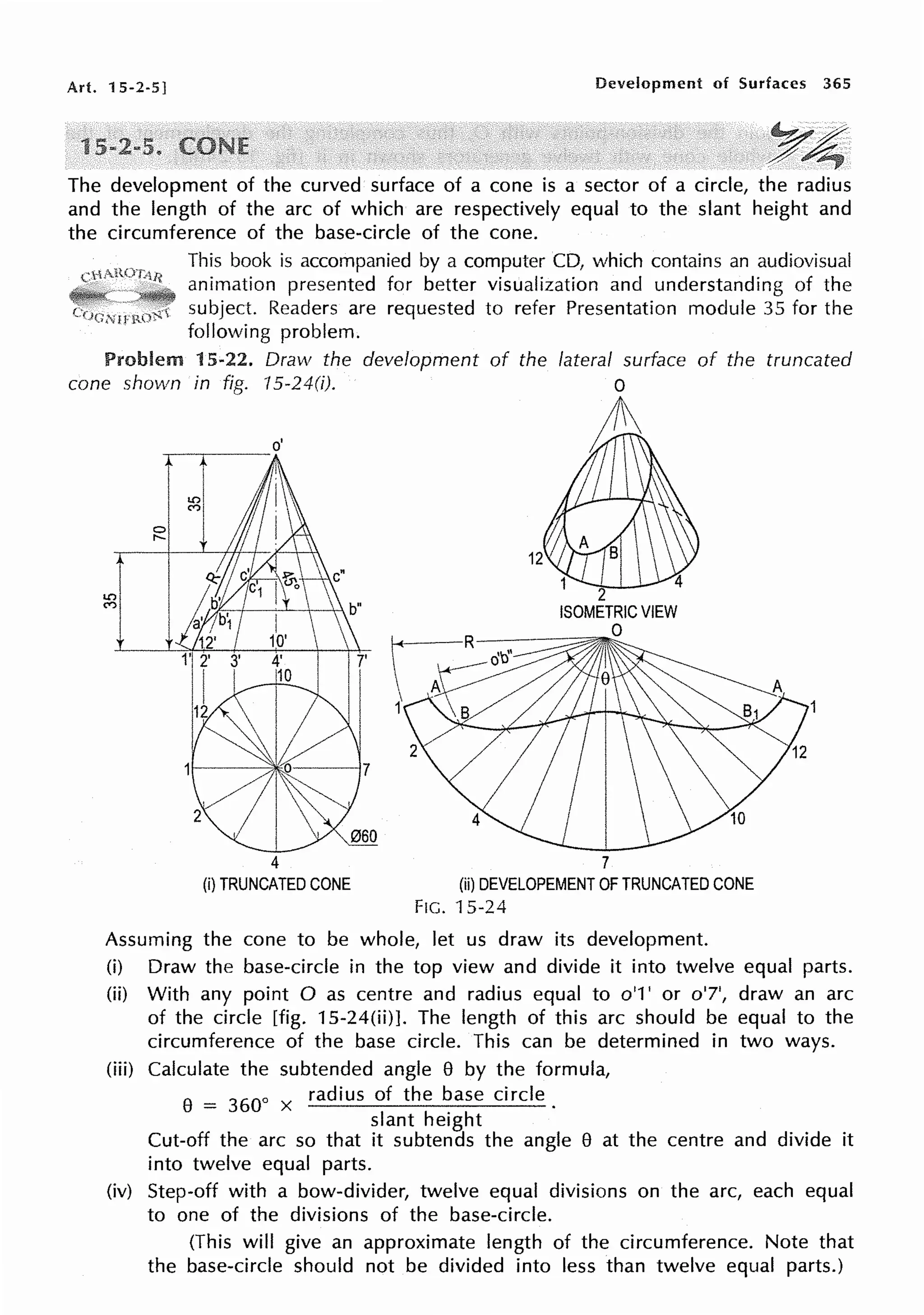 Art. 15-2-5] Development of Surfaces 365
1
The development of the curved surface of a cone is a sector of a circle, the radius
and the length of the arc of which are respectively equal to the slant height and
the circumference of the base-circle of the cone.
This book is accompanied by a computer CD, which contains an audiovisual
animation presented for better visualization and understanding of the
subject. Readers are requested to refer Presentation module 35 for the
following problem.
Problem 15-22. Draw the development of the of the truncated
cone shown in fig. '/5-24(i).
~~---
0
r-
o'
4
(i) TRUNCATED CONE
7
(ii) DEVELOPEMENT OF TRUNCATED CONE
FIG. 15-24
Assuming the cone to be whole, let us draw its development.
(i) Draw the base-circle in the top view and divide it into twelve equal parts.
(ii) With any point O as centre and radius equal to o'1' or o'7', draw an arc
of the circle [fig. 15-24(ii)]. The length of this arc should be equal to the
circumference of the base circle. This can be determined in two ways.
(iii) Calculate the subtended angle 8 by the formula,
8
= 360
0 x radius of the base circle.
slant height
Cut-off the arc so that it subtends the angle 8 at the centre and divide it
into twelve equal parts.
(iv) Step-off with a bow-divider, twelve equal divisions on the arc, each equal
to one of the divisions of the base-circle.
(This will give an approximate length of the circumference. Note that
the base-circle should not be divided into less than twelve equal parts.)
 