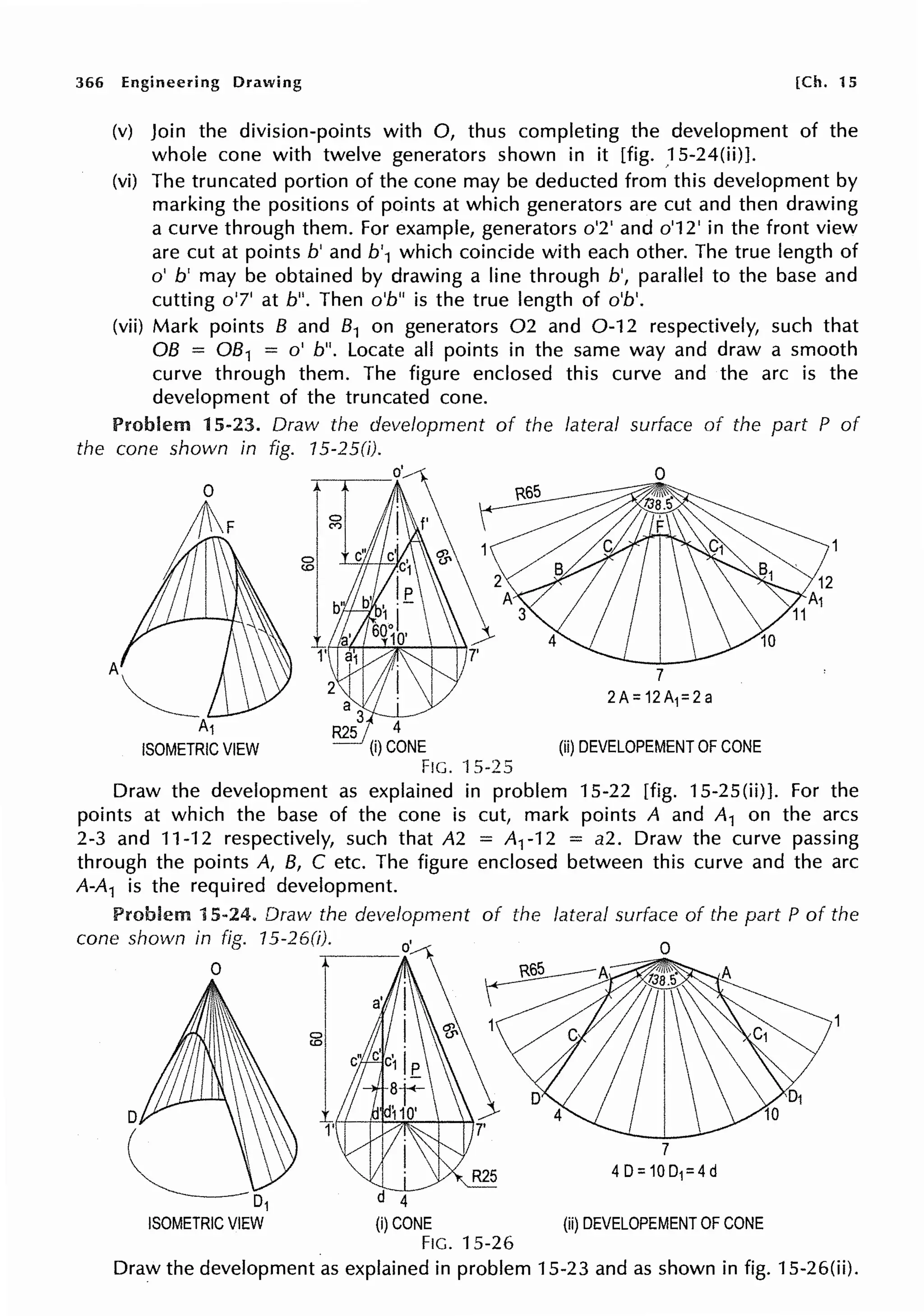 366 Engineering Drawing [Ch. 15
(v) Join the division-points with 0, thus completing the development of the
whole cone with twelve generators shown in it [fig. ,15-24(ii)].
(vi) The truncated portion of the cone may be deducted from this development by
marking the positions of points at which generators are cut and then drawing
a curve through them. For example, generators o'2' and o'12' in the front view
are cut at points b' and b'1 which coincide with each other. The true length of
o' b' may be obtained by drawing a line through b', parallel to the base and
cutting o'7' at b". Then o'b" is the true length of o'b'.
(vii) Mark points B and 81 on generators 02 and 0-12 respectively, such that
OB = 081 = o' b". Locate all points in the same way and draw a smooth
curve through them. The figure enclosed this curve and the arc is the
development of the truncated cone.
Problem 15-23. Draw the development of the lateral surface of the part P of
the cone shown in fig. 15-250).
2
a1}!
a 3
~ 4
(i)CONE
Fie. ·1 s-2s
(ii) DEVELOPEMENT OF CONE
Draw the development as explained in problem 15-22 [fig. 15-25(ii)]. For the
points at which the base of the cone is cut, mark points A and A1 on the arcs
2-3 and 11-12 respectively, such that A2 = Ar12 = a2. Draw the curve passing
through the points A, B, C etc. The figure enclosed between this curve and the arc
A-A1 is the required development.
Problem 15-24, Draw the development of the lateral surface of the part P of the
cone shown in fig. 15-26(i). 0
~
0
0
0
<O
d 4
(i)CONE
FIG. 15-26
(ii) DEVELOPEMENT OF CONE
Draw the development as explained in problem 15-23 and as shown in fig. 15-26(ii).
 