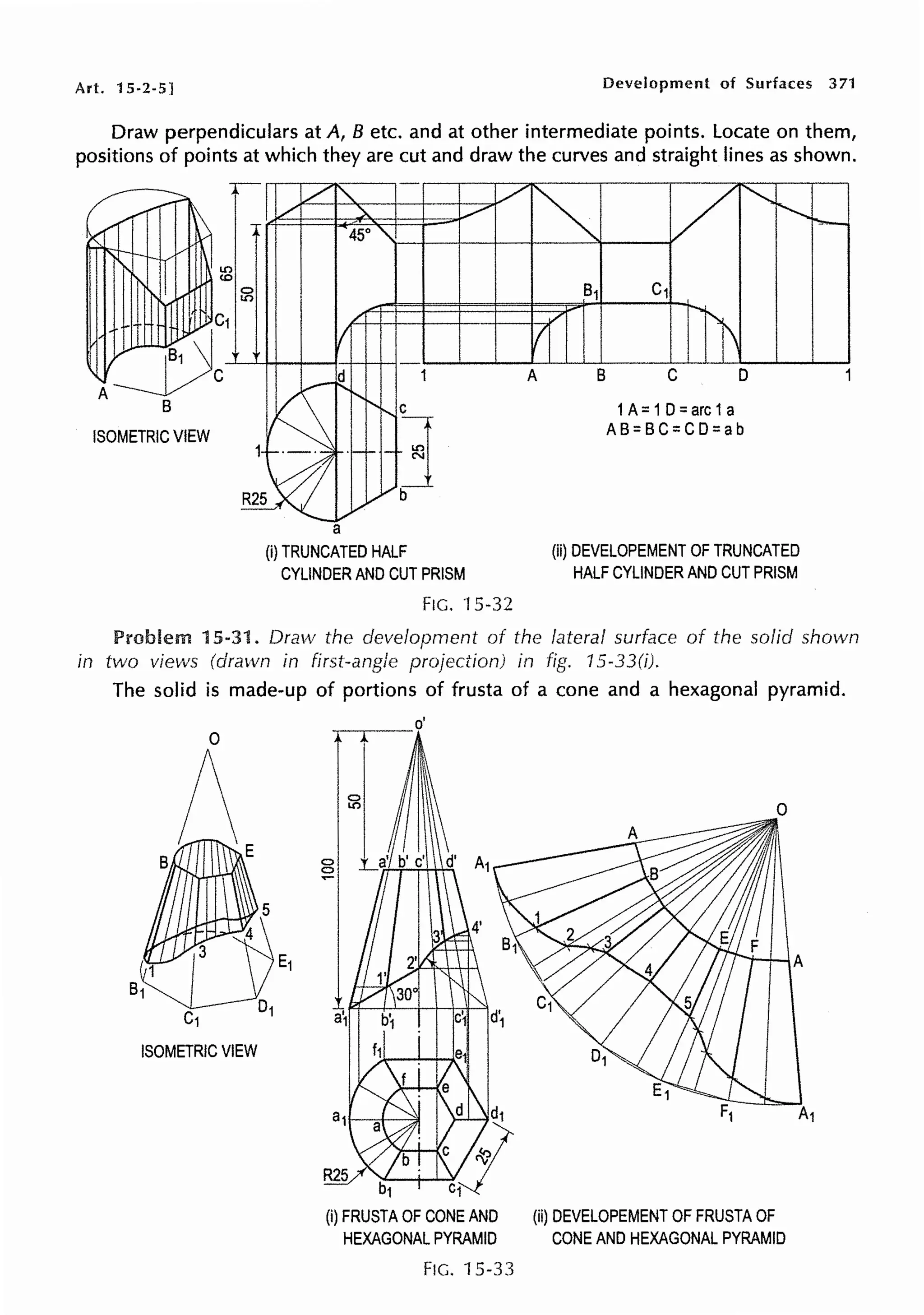 Art. 15-2-5] Development of Surfaces 371
Draw perpendiculars at A, B etc. and at other intermediate points. Locate on them,
positions of points at which they are cut and draw the curves and straight lines as shown.
ISOMETRIC VIEW
a
(i) TRUNCATED HALF
CYLINDER AND CUT PRISM
FIG. ·15.32
A B C D
1A=1D=arc1a
AB=BC=CD=ab
(ii) DEVELOPEMENT OF TRUNCATED
HALF CYLINDER AND CUT PRISM
Problem 15-31. Dra1v the development of the lateral surface of the solid shown
in two views (drawn in first-angle projection) in fig. 15-33(i).
The solid is made-up of portions of frusta of a cone and a hexagonal pyramid.
ISOMETRIC VIEW
~--o'
0
0
~
b1
(i) FRUSTA OF CONE AND (ii) DEVELOPEMENT OF FRUSTA OF
HEXAGONAL PYRAMID CONE AND HEXAGONAL PYRAMID
FIG. 15-33
A
 