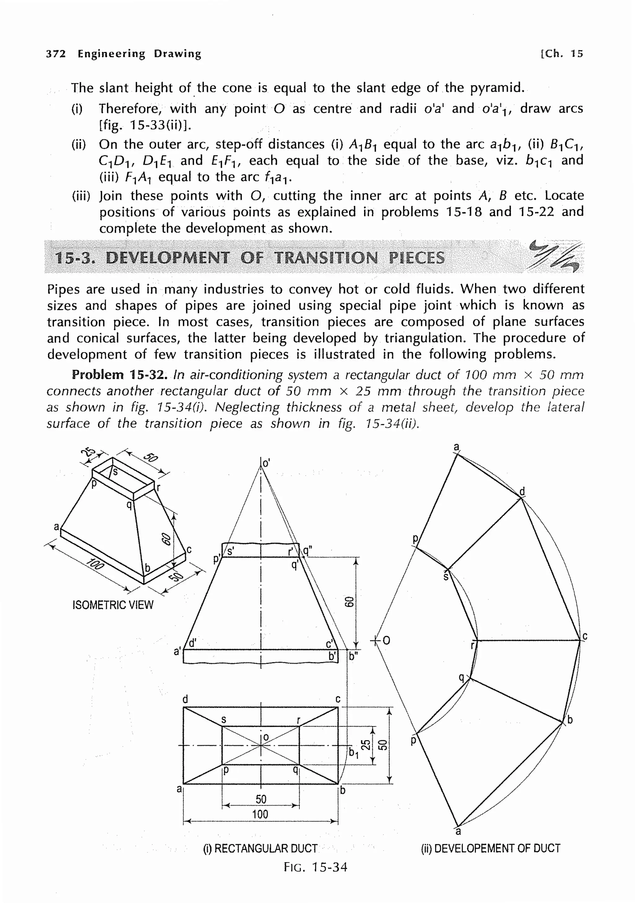 372 Engineering Drawing [Ch. 15
The slant height of the cone is equal to the slant edge of the pyramid.
(i) Therefore, with any point O as centre and radii o'a' and o'a'1, draw arcs
[fig. 15-33(ii)].
(ii) On the outer arc, step-off distances (i) A1B1 equal to the arc a1b1, (ii) B1C1,
C10 1, 0 1£1 and £1F1, each equal to the side of the base, viz. b 1c1 and
(iii) F1A1 equal to the arc f1a1.
(iii) Join these points with 0, cutting the inner arc at points A, B etc. Locate
positions of various points as explained in problems 15-18 and 15-22 and
complete the development as shown.
Pipes are used in many industries to convey hot or cold fluids. When two different
sizes and shapes of pipes are joined using special pipe joint which is known as
transition piece. In most cases, transition pieces are composed of plane surfaces
and conical surfaces, the latter being developed by triangulation. The procedure of
development of few transition pieces is illustrated in the following problems.
Problem 15-32. In air-conditioning system a rectangular duct of 100 mm x 50 mm
connects another rectangular duct of 50 mm x 25 mm through the transition piece
as shown in fig. 15-34(i). Neglecting thickness of a metal sheet, develop the lateral
surface of the transition piece as shown in fig. 15-34(ii).
a
If
a
1r' ,cj''
q'~--
0
d C
(i) RECTANGULAR DUCT (ii) DEVELOPEMENT OF DUCT
FIG. 15-34
 