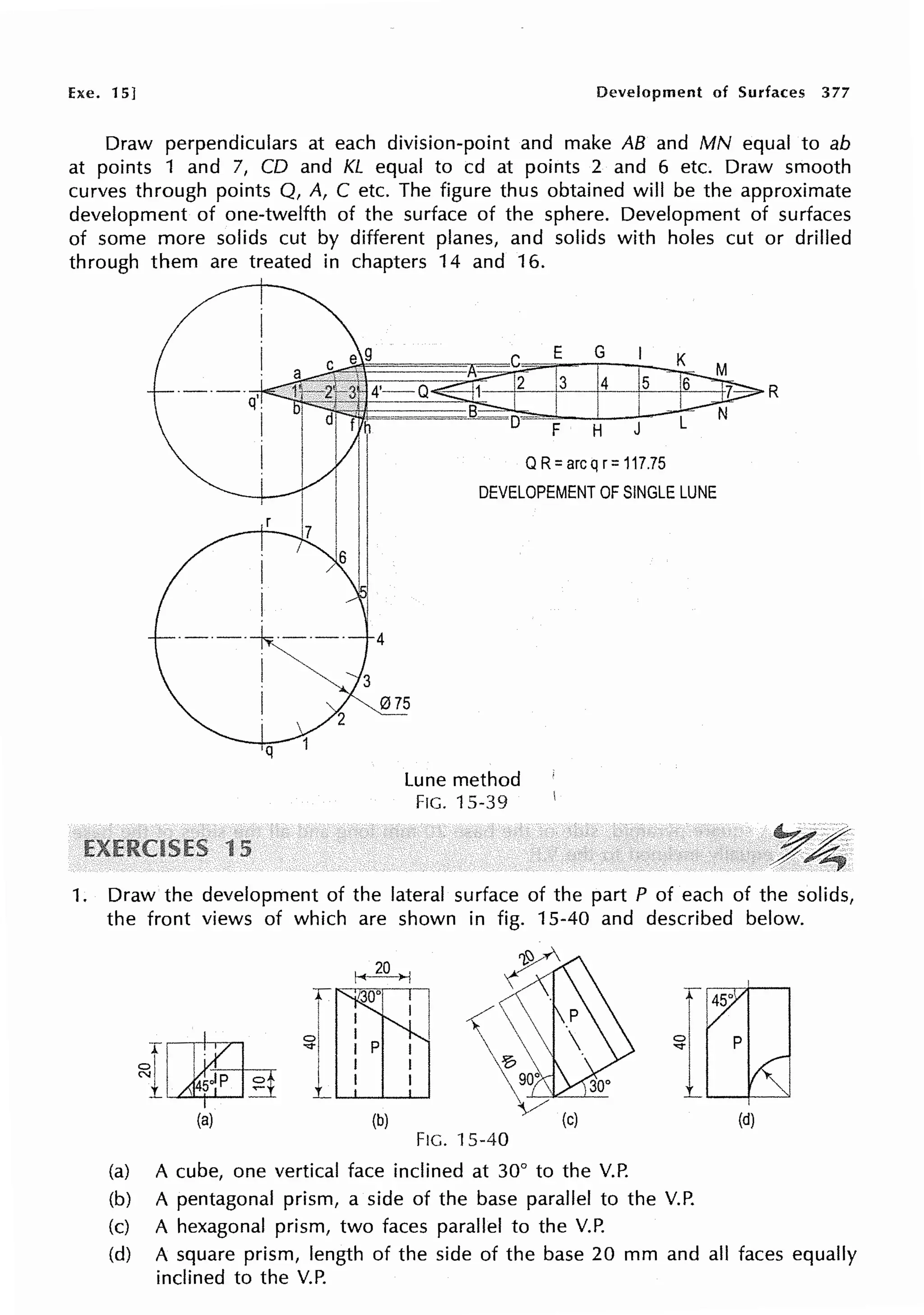 he. 15] Development of Surfaces 377
Draw perpendiculars at each division-point and make AB and MN equal to ab
at points 1 and 7, CD and KL equal to cd at points 2 and 6 etc. Draw smooth
curves through points Q, A, C etc. The figure thus obtained will be the approximate
development of one-twelfth of the surface of the sphere. Development of surfaces
of some more solids cut by different planes, and solids with holes cut or drilled
through them are treated in chapters 14 and 16.
·----~---· 4
I ~ "3
E G
3 4 5
F H J
QR= arcq r= 117.75
DEVELOPEMENT OF SINGLE LUNE
I 015
q
15
Lune method
FIG. 15-39
R
1. Draw the development of the lateral surface of the part P of each of the solids,
the front views of which are shown in fig. 15-40 and described below.
il,il~
(a) (b)
~¥'
~
,<
'e, 
9}~---L--
~/
(c)
FIG. 15-40
(a) A cube, one vertical face inclined at 30° to the V.P.
(b) A pentagonal prism, a side of the base parallel to the V.P.
(c) A hexagonal prism, two faces parallel to the V.P.
(d)
(d) A square prism, length of the side of the base 20 mm and all faces equally
inclined to the V.P.
 