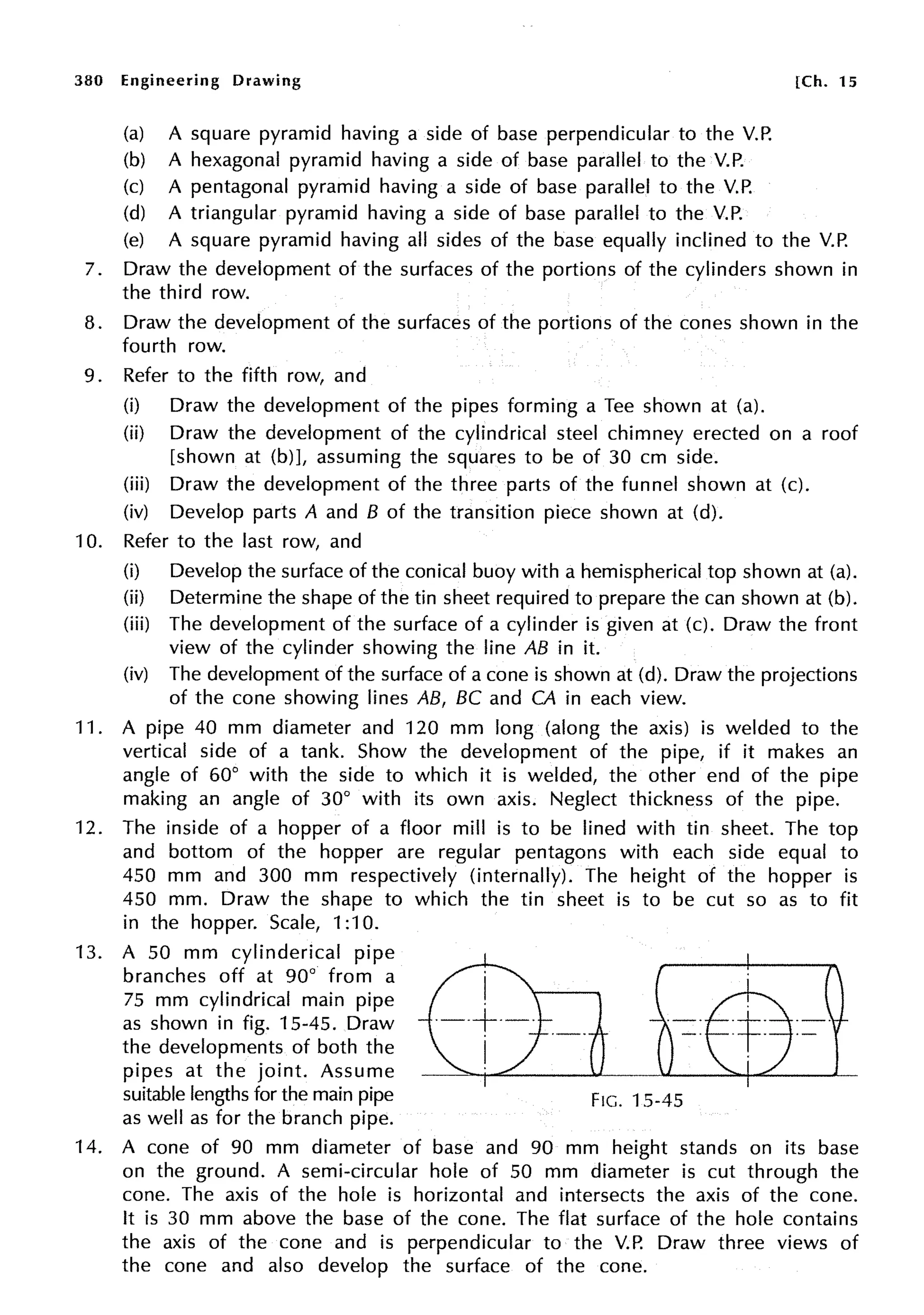 380 Engineering Drawing
(a) A square pyramid having a side of base perpendicular to the V.P.
(b) A hexagonal pyramid having a side of base parallel to the V.P.
(c) A pentagonal pyramid having a side of base parallel to the V.P.
(d) A triangular pyramid having a side of base parallel to the V.P.
[Ch. 15
(e) A square pyramid having all sides of the base equally inclined to the V.P.
7. Draw the development of the surfaces of the portions of the cylinders shown in
the third row.
8. Draw the development of the surfaces of the portions of the cones shown in the
fourth row.
9. Refer to the fifth row, and
(i) Draw the development of the pipes forming a Tee shown at (a).
(ii) Draw the development of the cylindrical steel chimney erected on a roof
[shown at (b)], assuming the squares to be of 30 cm side.
(iii) Draw the development of the three parts of the funnel shown at (c).
(iv) Develop parts A and B of the transition piece shown at (d).
10. Refer to the last row, and
(i) Develop the surface of the conical buoy with a hemispherical top shown at (a).
(ii) Determine the shape of the tin sheet required to prepare the can shown at (b).
(iii) The development of the surface of a cylinder is given at (c). Draw the front
view of the cylinder showing the line AB in it.
(iv) The development of the surface of a cone is shown at (d). Draw the projections
of the cone showing lines AB, BC and CA in each view.
11. A pipe 40 mm diameter and 120 mm long (along the axis) is welded to the
vertical side of a tank. Show the development of the pipe, if it makes an
angle of 60° with the side to which it is welded, the other end of the pipe
making an angle of 30° with its own axis. Neglect thickness of the pipe.
12. The inside of a hopper of a floor mill is to be lined with tin sheet. The top
and bottom of the hopper are regular pentagons with each side equal to
450 mm and 300 mm respectively (internally). The height of the hopper is
450 mm. Draw the shape to which the tin sheet is to be cut so as to fit
in the hopper. Scale, 1:10.
13. A 50 mm cylinderical pipe
branches off at 90° from a
75 mm cylindrical main pipe
as shown in fig. 15-45. Draw
the developments of both the
pipes at the joint. Assume
suitable lengths for the main pipe
as well as for the branch pipe.
FIG. 15-45
14. A cone of 90 mm diameter of base and 90 mm height stands on its base
on the ground. A semi-circular hole of 50 mm diameter is cut through the
cone. The axis of the hole is horizontal and intersects the axis of the cone.
It is 30 mm above the base of the cone. The flat surface of the hole contains
the axis of the cone and is perpendicular to the V.P. Draw three views of
the cone and also develop the surface of the cone.
 