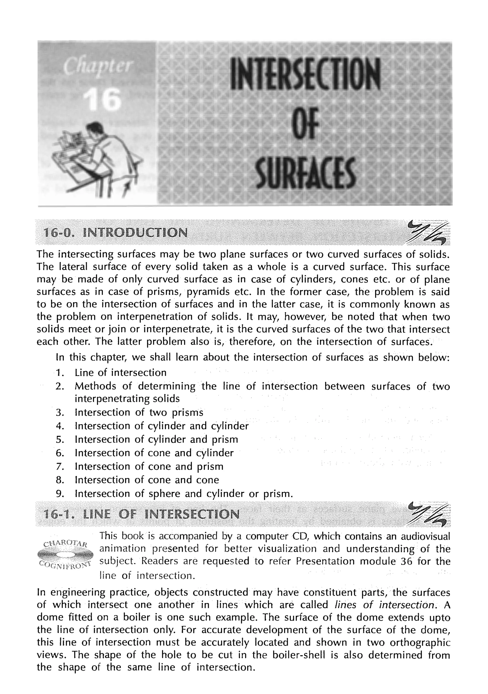 The intersecting surfaces may be two plane surfaces or two curved surfaces of solids.
The lateral surface of every solid taken as a whole is a curved surface. This surface
may be made of only curved surface as in case of cylinders, cones etc. or of plane
surfaces as in case of prisms, pyramids etc. In the former case, the problem is said
to be on the intersection of surfaces and in the latter case, it is commonly known as
the problem on interpenetration of solids. It may, however, be noted that when two
solids meet or join or interpenetrate, it is the curved surfaces of the two that intersect
each other. The latter problem also is, therefore, on the intersection of surfaces.
In this chapter, we shall learn about the intersection of surfaces as shown below:
1. Line of intersection
2. Methods of determining the line of intersection between surfaces of two
interpenetrating solids
3. Intersection of two prisms
4. Intersection of cylinder and cylinder
5. Intersection of cylinder and prism
6. Intersection of cone and cylinder
7. Intersection of cone and prism
8. Intersection of cone and cone
9. Intersection of sphere and cylinder or prism.
,y4,
This book is accompanied by a computer CD, which contains an audiovisual
animation presented for better visualization and understanding of the
subject. Readers are requested to refer Presentation module 36 for the
line of intersection.
In engineering practice, objects constructed may have constituent parts, the surfaces
of which intersect one another in lines which are called lines of intersection. A
dome fitted on a boiler is one such example. The surface of the dome extends upto
the line of intersection only. For accurate development of the surface of the dome,
this line of intersection must be accurately located and shown in two orthographic
views. The shape of the hole to be cut in the boiler-shell is also determined from
the shape of the same line of intersection.
 