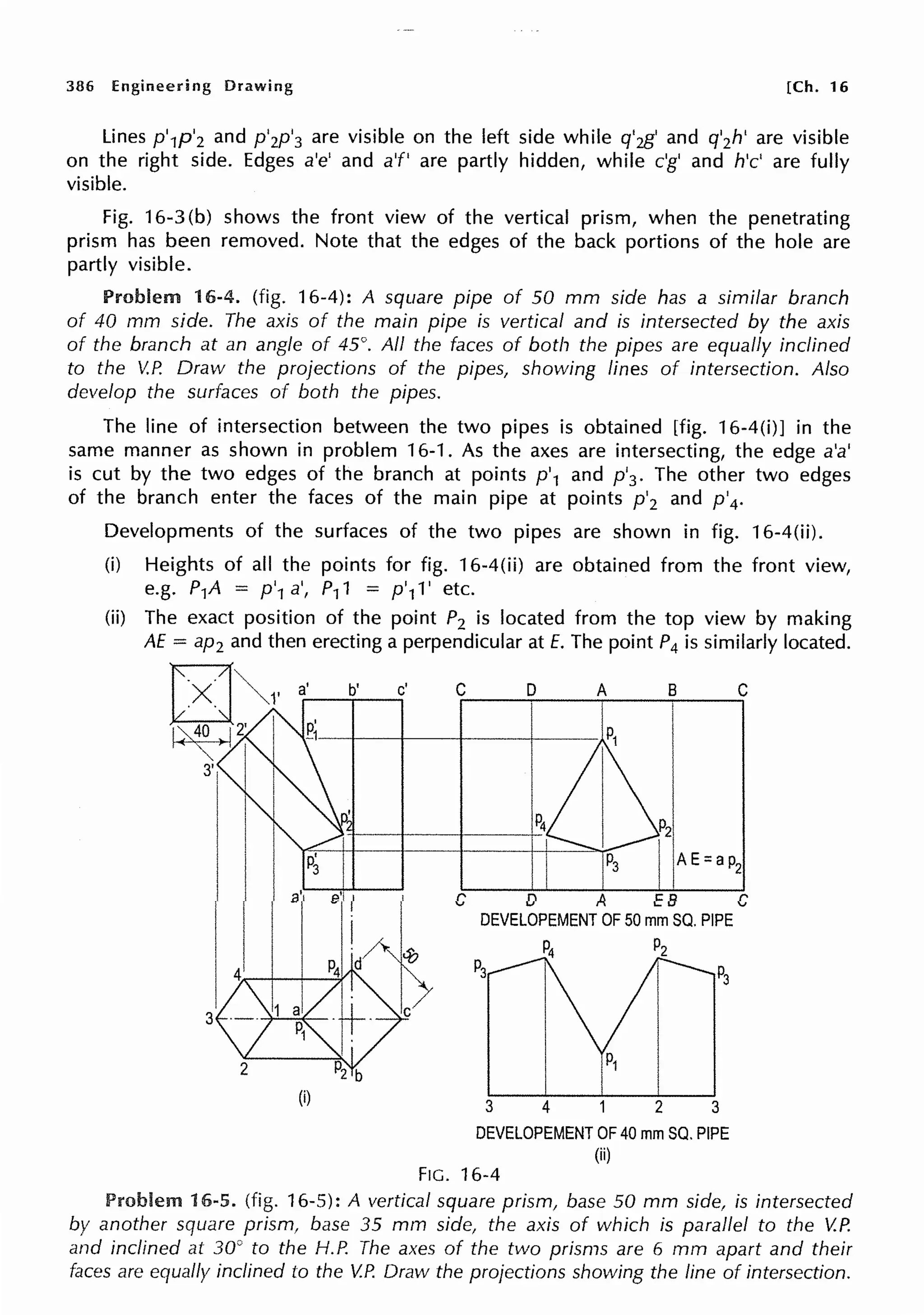 386 Engineering Drawing [Ch. 16
Lines p'1p'2 and p'2p'3 are visible on the left side while q'2g' and q'2h' are visible
on the right side. Edges a'e' and a'f' are partly hidden, while c'g' and h'c' are fully
visible.
Fig. 16-3 (b) shows the front view of the vertical prism, when the penetrating
prism has been removed. Note that the edges of the back portions of the hole are
partly visible.
Problem 16-4. (fig. 16-4): A square pipe of 50 mm side has a similar branch
of 40 mm side. The axis of the main pipe is vertical and is intersected by the axis
of the branch at an angle of 45°. All the faces of both the pipes are equally inclined
to the V.P. Draw the projections of the pipes, showing lines of intersection. Also
develop the surfaces of both the pipes.
The line of intersection between the two pipes is obtained [fig. 16-4(i)] in the
same manner as shown in problem 16-1. As the axes are intersecting, the edge a'a'
is cut by the two edges of the branch at points p'1 and p'3 • The other two edges
of the branch enter the faces of the main pipe at points p'2 and p'4•
Developments of the surfaces of the two pipes are shown in fig. 16-4(ii).
(i) Heights of all the points for fig. 16-4(ii) are obtained from the front view,
e.g. P1A = p'1 a', P11 = p'11' etc.
(ii) The exact position of the point P2 is located from the top view by making
AE = ap2 and then erecting a perpendicular at E. The point P4 is similarly located.
(i)
C D A B C
C D A EB C
DEVELOPEMENT OF 50 mm SQ. PIPE
P2
3 2 3
DEVELOPEMENT OF 40 mm SQ. PIPE
(ii)
FIG. 16-4
Problem 16-5. (fig. 16-5): A vertical square prism, base 50 mm side, is intersected
by another square prism, base 35 mm side, the axis of which is parallel to the V.P.
and inclined at 30° to the H.P. The axes of the two prisms are 6 mm apart and their
faces are equally inclined to the V.P. Draw the projections showing the line of intersection.
 