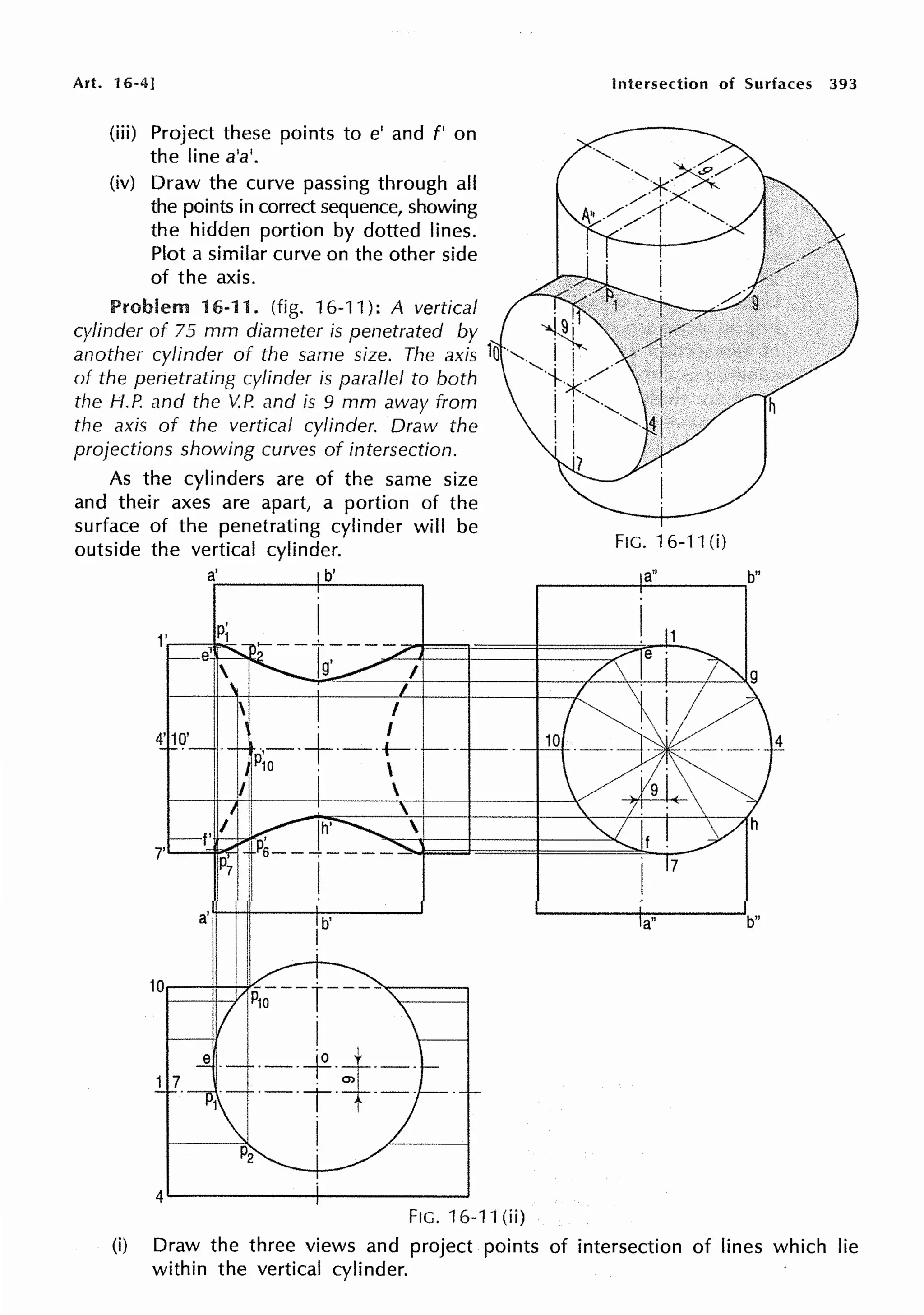 Art. 16-4] Intersection of Surfaces 393
(iii) Project these points to e' and f' on
the line a'a'.
(iv) Draw the curve passing through all
the points in correct sequence, showing
the hidden portion by dotted lines.
Plot a similar curve on the other side
of the axis.
Problem 16-11. (fig. 16-11): A vertical .
1
cylinder of 75 mm diameter is penetrated by ~
another cylinder of the same size. The axis lo ·,., I j
of the penetrating cylinder is parallel to both ·t.*../
the H.P. and the V.P. and is 9 mm away from I j ' · ,
the axis of the vertical cylinder. Draw the j · ·,. ~
projections showing curves of intersection. · 1
7
As the cylinders are of the same size
and their axes are apart, a portion of the
surface of the penetrating cylinder will be
outside the vertical cylinder. FIG. 16-11 (i)
a' b' a"
....-----+-----,
a' b'
I
a"
10.....-----1-'c'II",::~;- _ r-___
l._lt·-·
. O>
·-·-r-· 1 · - ·
I
4......._____________,
FIG. 16-11 (ii)
b"
b"
(i) Draw the three views and project points of intersection of lines which lie
within the vertical cylinder.
 