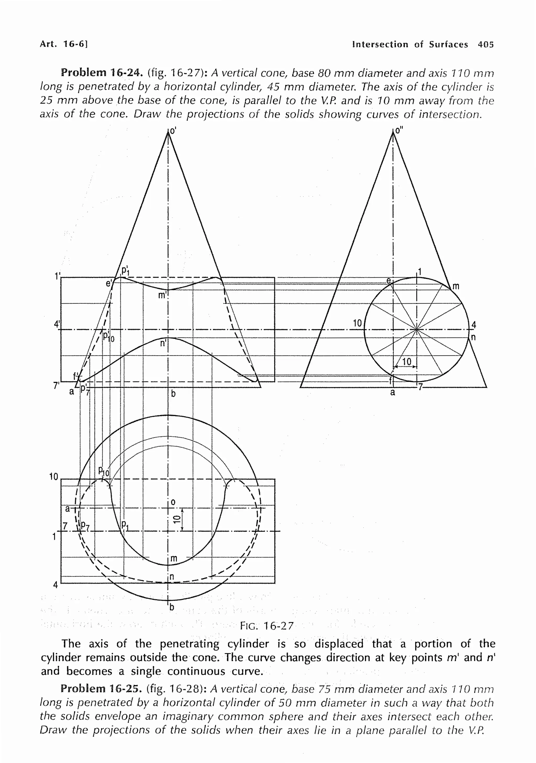 Art. 16-6] Intersection of Surfaces 405
Problem 16-24. (fig. 16-27): A vertical cone, base 80 mm diameter and axis 110 rnm
long is penetrated by a horizontal cylinde,~ 45 mm diameter. The axis of the cylinder is
25 mm above the base of the cone, is parallel to the V.P. and is 10 mm away from the
axis of the cone. Draw the projections of the solids showing curves of intersection.
FIG. 16-27
The axis of the penetrating cylinder is so displaced that a portion of the
cylinder remains outside the cone. The curve changes direction at key points m' and n'
and becomes a single continuous curve.
Problem 16-25. (fig. 16-28): A vertical cone, base 75 mm diarneter and axis 110 mrn
long is penetrated by a horizontal cylinder of 50 mm diameter in such a way that both
the solids envelope an imaginary common sphere and their axes intersect each other.
Draw the projections of the solids when their axes fie in a plane paraf!ef to the V.P.
 