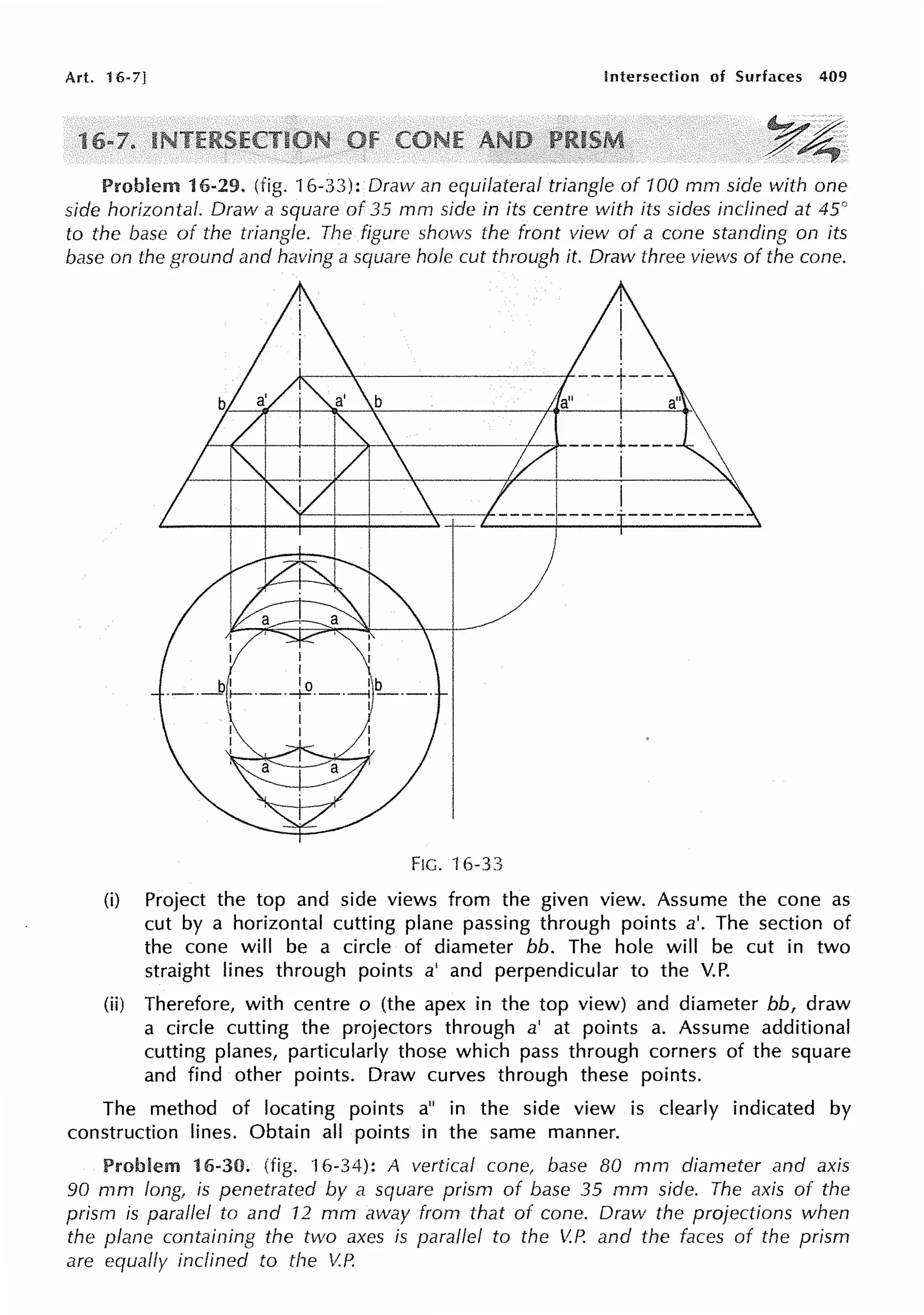 Art. 16-7] Intersection of Surfaces 409
1
Problem 16-29. (fig. 16-33): Draw an equilateral triangle of 100 mm side with one
side horizontal. Draw a square of 35 mm side in its centre with its sides inclined at 45°
to the base of the triangle. The figure shows the front view of a cone standing on its
base on the ground and having a square hole cut through it. Draw three views of the cone.
/---4[--t--+---+-~-+-~~~--f-~----i ___ _
I
FIG. 16-33
(i) Project the top and side views from the given view. Assume the cone as
cut by a horizontal cutting plane passing through points a'. The section of
the cone will be a circle of diameter bb. The hole will be cut in two
straight lines through points a' and perpendicular to the V.P.
(ii) Therefore, with centre o (the apex in the top view) and diameter bb, draw
a circle cutting the projectors through a' at points a. Assume additional
cutting planes, particularly those which pass through corners of the square
and find other points. Draw curves through these points.
The method of locating points a" in the side view is clearly indicated by
construction lines. Obtain all points in the same manner.
Problem 16-30. (fig. 16-34): A vertical cone, base BO mm diameter and axis
90 mm long, is penetrated by a square prism of base 35 mm side. The axis of the
prism is parallel to and 12 mm away from that of cone. Draw the projections when
the plane containing the two axes is parallel to the V.P. and the faces of the prism
are equally inclined to the V.P.
 