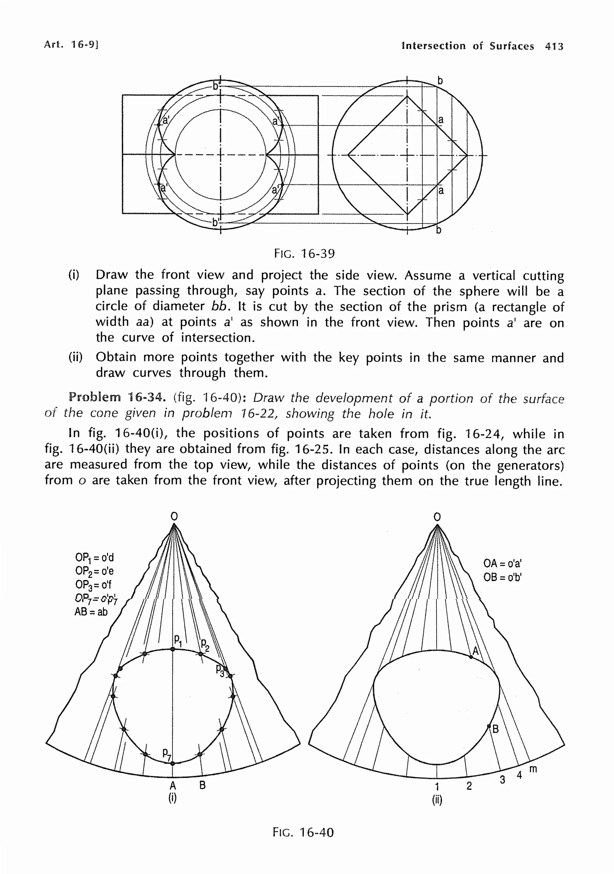 Art. 16-9] Intersection of Surfaces 413
FIG. 16-39
(i) Draw the front view and project the side view. Assume a vertical cutting
plane passing through, say points a. The section of the sphere will be a
circle of diameter bb. It is cut by the section of the prism (a rectangle of
width aa) at points a' as shown in the front view. Then points a' are on
the curve of intersection.
(ii) Obtain more points together with the key points in the same manner and
draw curves through them.
Problem 16-34. (fig. 'l 6-40): Draw the development of a portion of the surface
of the cone given in problem 16-22, showing the hole in it.
In fig. 16-40(i), the positions of points are taken from fig. 16-24, while in
fig. 16-40(ii) they are obtained from fig. 16-25. In each case, distances along the arc
are measured from the top view, while the distances of points (on the generators)
from o are taken from the front view, after projecting them on the true length line.
0
A B
(i)
FIG. 16-40
0
1
(ii)
2
 
