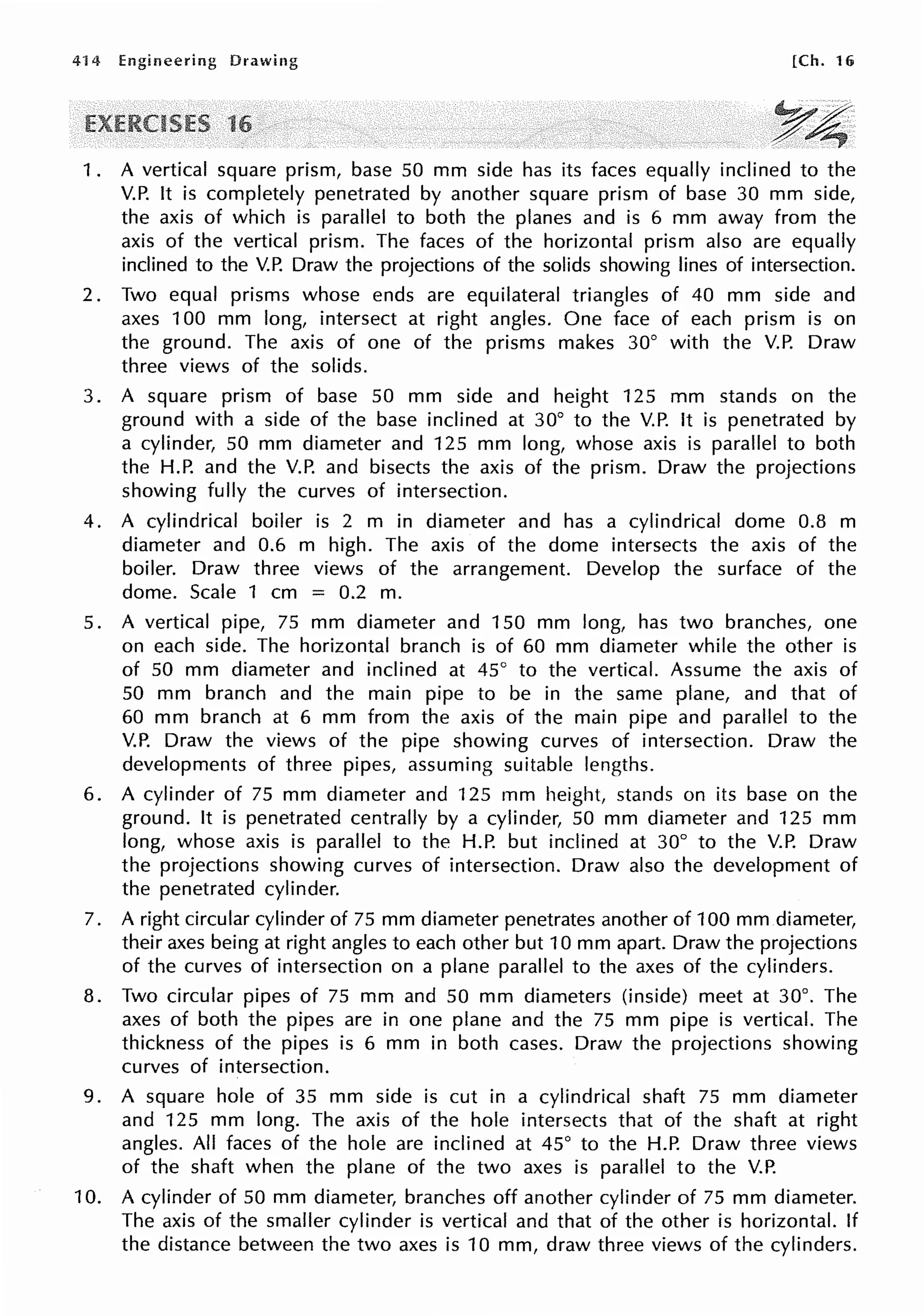 4·14 Engineering Drawing [Ch. 16
1 . A vertical square prism, base 50 mm side has its faces equally inclined to the
V.P. It is completely penetrated by another square prism of base 30 mm side,
the axis of which is parallel to both the planes and is 6 mm away from the
axis of the vertical prism. The faces of the horizontal prism also are equally
inclined to the V.P. Draw the projections of the solids showing lines of intersection.
2. Two equal prisms whose ends are equilateral triangles of 40 mm side and
axes 100 mm long, intersect at right angles. One face of each prism is on
the ground. The axis of one of the prisms makes 30° with the V.P. Draw
three views of the solids.
3. A square prism of base 50 mm side and height 125 mm stands on the
ground with a side of the base inclined at 30° to the V.P. It is penetrated by
a cylinder, 50 mm diameter and 125 mm long, whose axis is parallel to both
the H.P. and the V.P. and bisects the axis of the prism. Draw the projections
showing fully the curves of intersection.
4. A cylindrical boiler is 2 m in diameter and has a cylindrical dome 0.8 m
diameter and 0.6 m high. The axis of the dome intersects the axis of the
boiler. Draw three views of the arrangement. Develop the surface of the
dome. Scale 1 cm = 0.2 m.
5. A vertical pipe, 75 mm diameter and 150 mm long, has two branches, one
on each side. The horizontal branch is of 60 mm diameter while the other is
of 50 mm diameter and inclined at 45° to the vertical. Assume the axis of
50 mm branch and the main pipe to be in the same plane, and that of
60 mm branch at 6 mm from the axis of the main pipe and parallel to the
V.P. Draw the views of the pipe showing curves of intersection. Draw the
developments of three pipes, assuming suitable lengths.
6. A cylinder of 75 mm diameter and 125 mm height, stands on its base on the
ground. It is penetrated centrally by a cylinder, 50 mm diameter and 125 mm
long, whose axis is parallel to the H.P. but inclined at 30° to the V.P. Draw
the projections showing curves of intersection. Draw also the development of
the penetrated cylinder.
7. A right circular cylinder of 75 mm diameter penetrates another of 100 mm diameter,
their axes being at right angles to each other but 10 mm apart. Draw the projections
of the curves of intersection on a plane parallel to the axes of the cylinders.
8. Two circular pipes of 75 mm and 50 mm diameters (inside) meet at 30°. The
axes of both the pipes are in one plane and the 75 mm pipe is vertical. The
thickness of the pipes is 6 mm in both cases. Draw the projections showing
curves of intersection.
9. A square hole of 35 mm side is cut in a cylindrical shaft 75 mm diameter
and 125 mm long. The axis of the hole intersects that of the shaft at right
angles. All faces of the hole are inclined at 45° to the H.P. Draw three views
of the shaft when the plane of the two axes is parallel to the V.P.
10. A cylinder of 50 mm diameter, branches off another cylinder of 75 mm diameter.
The axis of the smaller cylinder is vertical and that of the other is horizontal. If
the distance between the two axes is 10 mm, draw three views of the cylinders.
 