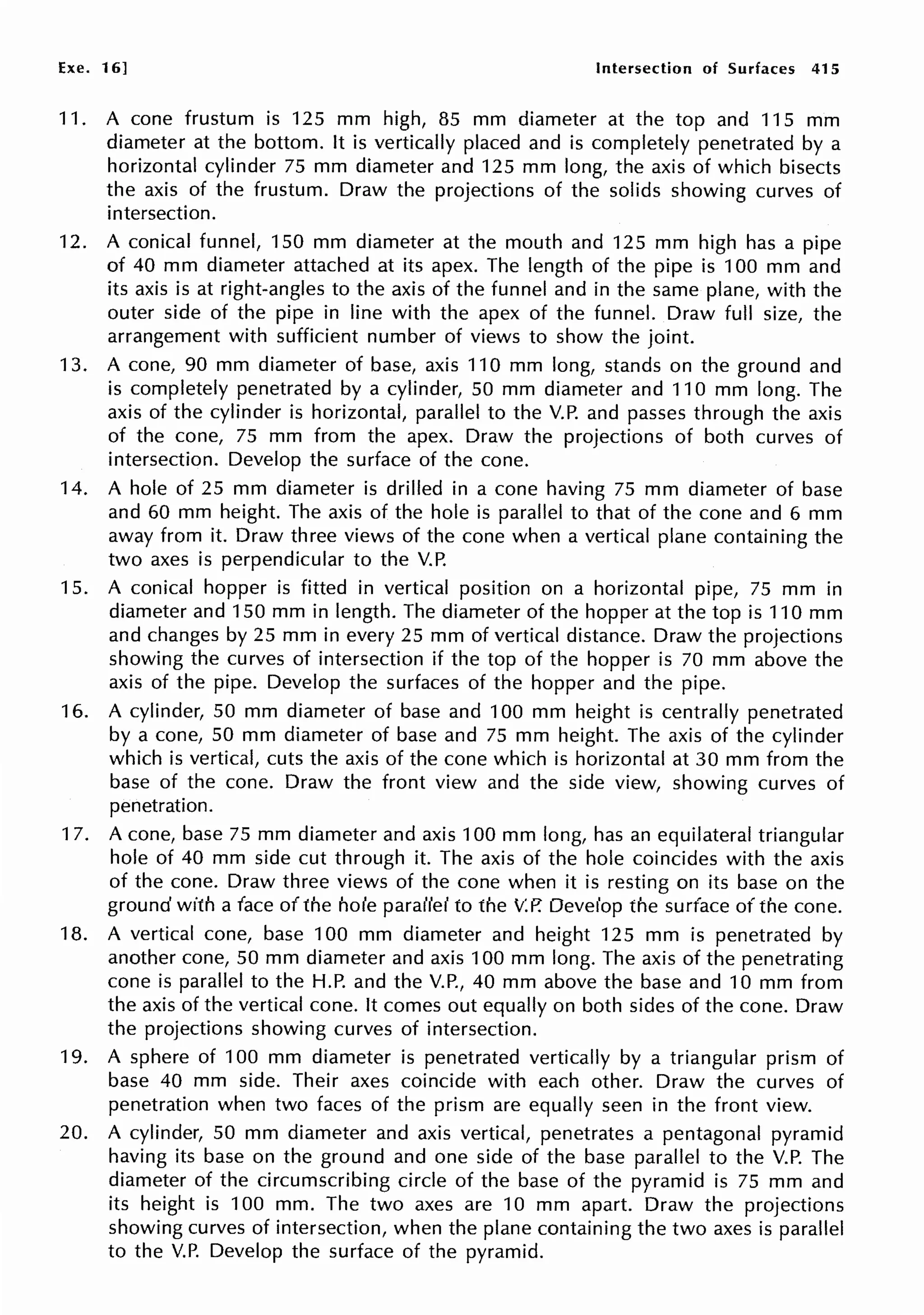 Exe. 16] Intersection of Surfaces 415
11. A cone frustum is 125 mm high, 85 mm diameter at the top and 115 mm
diameter at the bottom. It is vertically placed and is completely penetrated by a
horizontal cylinder 75 mm diameter and 125 mm long, the axis of which bisects
the axis of the frustum. Draw the projections of the solids showing curves of
intersection.
12. A conical funnel, 150 mm diameter at the mouth and 125 mm high has a pipe
of 40 mm diameter attached at its apex. The length of the pipe is 100 mm and
its axis is at right-angles to the axis of the funnel and in the same plane, with the
outer side of the pipe in line with the apex of the funnel. Draw full size, the
arrangement with sufficient number of views to show the joint.
13. A cone, 90 mm diameter of base, axis 110 mm long, stands on the ground and
is completely penetrated by a cylinder, 50 mm diameter and 110 mm long. The
axis of the cylinder is horizontal, parallel to the V.P. and passes through the axis
of the cone, 75 mm from the apex. Draw the projections of both curves of
intersection. Develop the surface of the cone.
14. A hole of 25 mm diameter is drilled in a cone having 75 mm diameter of base
and 60 mm height. The axis of the hole is parallel to that of the cone and 6 mm
away from it. Draw three views of the cone when a vertical plane containing the
two axes is perpendicular to the V.P.
15. A conical hopper is fitted in vertical position on a horizontal pipe, 75 mm in
diameter and 150 mm in length. The diameter of the hopper at the top is 110 mm
and changes by 25 mm in every 25 mm of vertical distance. Draw the projections
showing the curves of intersection if the top of the hopper is 70 mm above the
axis of the pipe. Develop the surfaces of the hopper and the pipe.
16. A cylinder, 50 mm diameter of base and 100 mm height is centrally penetrated
by a cone, 50 mm diameter of base and 75 mm height. The axis of the cylinder
which is vertical, cuts the axis of the cone which is horizontal at 30 mm from the
base of the cone. Draw the front view and the side view, showing curves of
penetration.
17. A cone, base 75 mm diameter and axis 100 mm long, has an equilateral triangular
hole of 40 mm side cut through it. The axis of the hole coincides with the axis
of the cone. Draw three views of the cone when it is resting on its base on the
ground with a face of the hole parallel to the V.P. Develop the surface of the cone.
18. A vertical cone, base 100 mm diameter and height 125 mm is penetrated by
another cone, 50 mm diameter and axis 100 mm long. The axis of the penetrating
cone is parallel to the H.P. and the V.P., 40 mm above the base and 10 mm from
the axis of the vertical cone. It comes out equally on both sides of the cone. Draw
the projections showing curves of intersection.
19. A sphere of 100 mm diameter is penetrated vertically by a triangular prism of
base 40 mm side. Their axes coincide with each other. Draw the curves of
penetration when two faces of the prism are equally seen in the front view.
20. A cylinder, 50 mm diameter and axis vertical, penetrates a pentagonal pyramid
having its base on the ground and one side of the base parallel to the V.P. The
diameter of the circumscribing circle of the base of the pyramid is 75 mm and
its height is 100 mm. The two axes are 10 mm apart. Draw the projections
showing curves of intersection, when the plane containing the two axes is parallel
to the V.P. Develop the surface of the pyramid.
 