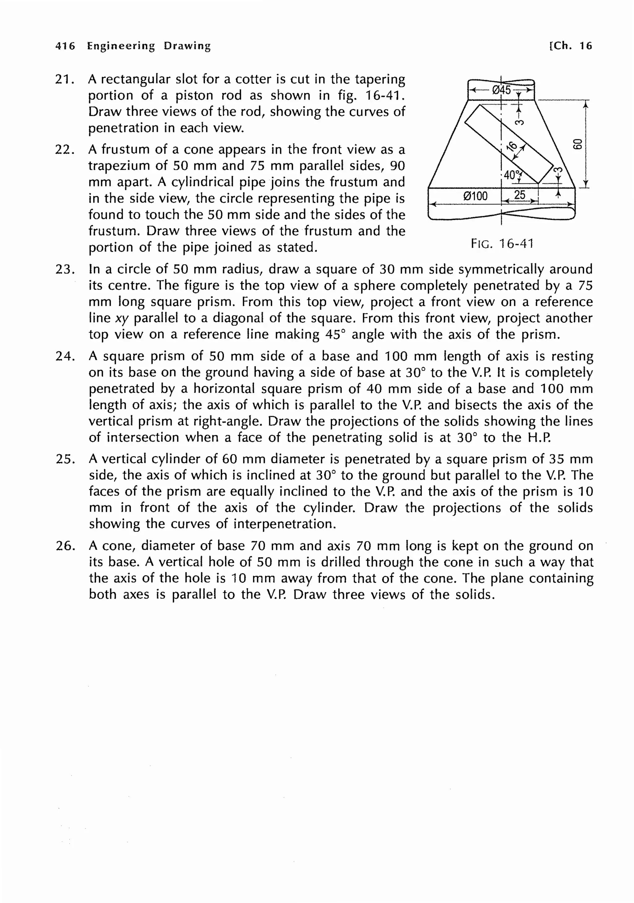 416 Engineering Drawing
21. A rectangular slot for a cotter is cut in the tapering
portion of a piston rod as shown in fig. 16-41.
Draw three views of the rod, showing the curves of
penetration in each view.
22. A frustum of a cone appears in the front view as a
trapezium of 50 mm and 75 mm parallel sides, 90
mm apart. A cylindrical pipe joins the frustum and
in the side view, the circle representing the pipe is
found to touch the 50 mm side and the sides of the
frustum. Draw three views of the frustum and the
portion of the pipe joined as stated.
[Ch. 16
FIG. 16-41
23. In a circle of 50 mm radius, draw a square of 30 mm side symmetrically around
its centre. The figure is the top view of a sphere completely penetrated by a 75
mm long square prism. From this top view, project a front view on a reference
line xy parallel to a diagonal of the square. From this front view, project another
top view on a reference line making 45° angle with the axis of the prism.
24. A square prism of 50 mm side of a base and 100 mm length of axis is resting
on its base on the ground having a side of base at 30° to the V.P. It is completely
penetrated by a horizontal square prism of 40 mm side of a base and 100 mm
length of axis; the axis of which is parallel to the V.P. and bisects the axis of the
vertical prism at right-angle. Draw the projections of the solids showing the lines
of intersection when a face of the penetrating solid is at 30° to the H.P.
25. A vertical cylinder of 60 mm diameter is penetrated by a square prism of 35 mm
side, the axis of which is inclined at 30° to the ground but parallel to the V.P. The
faces of the prism are equally inclined to the V.P. and the axis of the prism is 10
mm in front of the axis of the cylinder. Draw the projections of the solids
showing the curves of interpenetration.
26. A cone, diameter of base 70 mm and axis 70 mm long is kept on the ground on
its base. A vertical hole of 50 mm is drilled through the cone in such a way that
the axis of the hole is 10 mm away from that of the cone. The plane containing
both axes is parallel to the V.P. Draw three views of the solids.
 