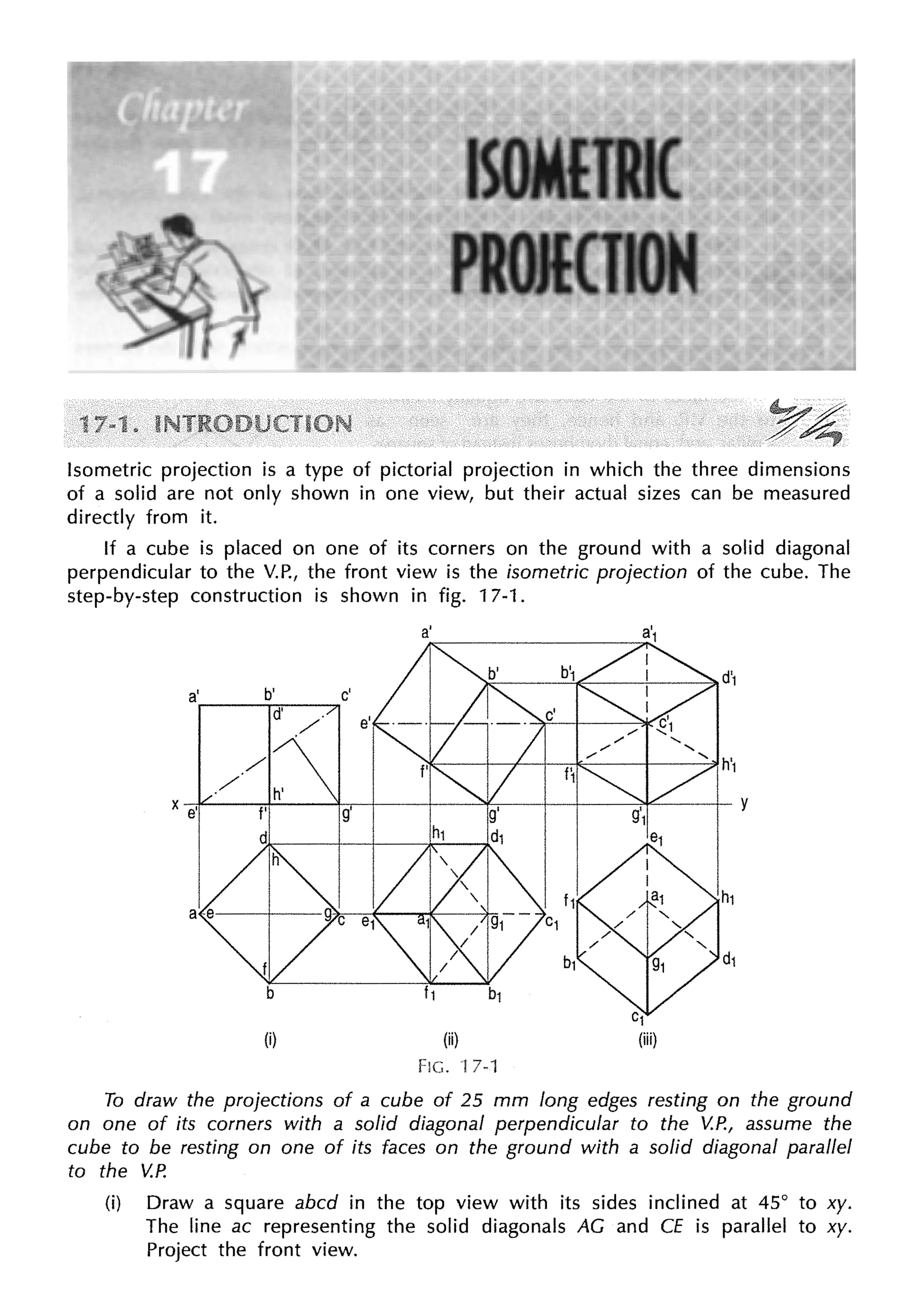 Isometric projection is a type of pictorial projection in which the three dimensions
of a solid are not only shown in one view, but their actual sizes can be measured
directly from it.
If a cube is placed on one of its corners on the ground with a solid diagonal
perpendicular to the V.P., the front view is the isometric projection of the cube. The
step-by-step construction is shown in fig. 17-1.
a'
(i) (ii)
FIG. 17-1
To draw the projections of a cube of 25 mm long edges resting on the ground
on one of its corners with a solid diagonal perpendicular to the V.P., assume the
cube to be resting on one of its faces on the ground with a solid diagonal parallel
to the V.P.
(i) Draw a square abed in the top view with its sides inclined at 45° to xy.
The line ac representing the solid diagonals AG and CE is parallel to xy.
Project the front view.
 