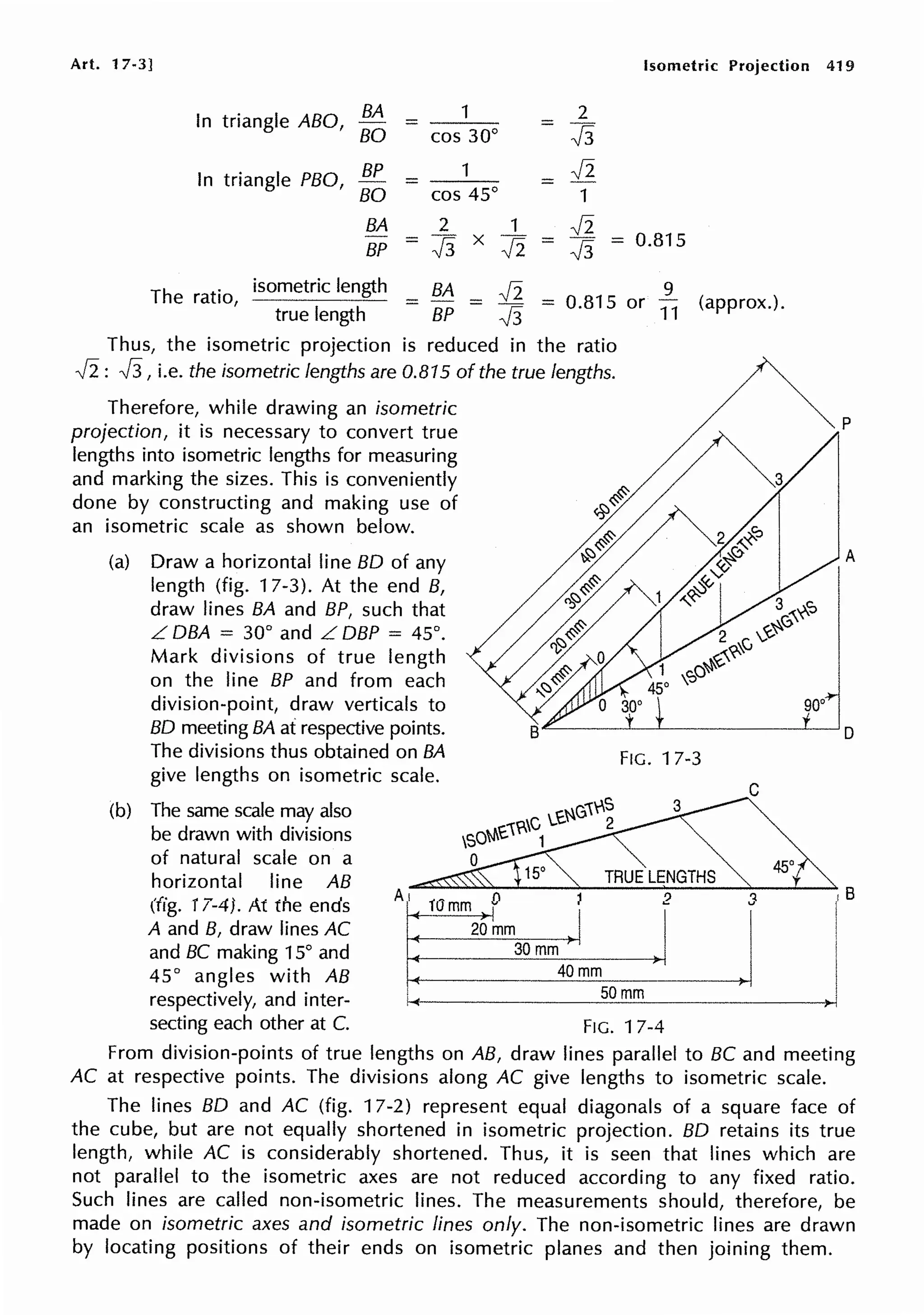 Art. 17-3] Isometric Projection
In triangle ABO, BA
= 1 2
=
-J3
BO cos 30°
In triangle PBO, BP 1 Ji
= =
BO cos 45° 1
BA 2 1 Ji
BP = -J3 X
Ji = -J3 = 0.815
The ratio,
isometric length BA Ji = 0.815 or
9
(approx.).
= =
true length BP -J3 11
Thus, the isometric projection is reduced in the ratio
Ji: -J3, i.e. the isometric lengths are 0.815 of the true lengths.
Therefore, while drawing an isometric
projection, it is necessary to convert true
lengths into isometric lengths for measuring
and marking the sizes. This is conveniently
done by constructing and making use of
an isometric scale as shown below.
(a) Draw a horizontal line BO of any
length (fig. 17-3). At the end B,
draw lines BA and BP, such that
L OBA = 30° and L OBP = 45°.
Mark divisions of true length
on the line BP and from each
division-point, draw verticals to
BO meeting BA at respective points.
The divisions thus obtained on BA
give lengths on isometric scale.
(b) The same scale may also
be drawn with divisions
of natural scale on a
horizontal line AB
FIG. 17-3
NG1rS
N1£1?-C '-e 2
,so 1
0
TRUE LENGTHS
(fig. 17-4). At the ends
A
10 mm 0 2
A and B, draw lines AC 20 mm
and BC making 15° and 30 mm
45° angles with AB 40 mm
respectively, and inter- 50 mm
secting each other at C. FIG. 17-4
450
't
3
I
419
p
A
IB
i
I
I
From division-points of true lengths on AB, draw lines parallel to BC and meeting
AC at respective points. The divisions along AC give lengths to isometric scale.
The lines BO and AC (fig. 17-2) represent equal diagonals of a square face of
the cube, but are not equally shortened in isometric projection. BO retains its true
length, while AC is considerably shortened. Thus, it is seen that lines which are
not parallel to the isometric axes are not reduced according to any fixed ratio.
Such lines are called non-isometric lines. The measurements should, therefore, be
made on isometric axes and isometric lines only. The non-isometric lines are drawn
by locating positions of their ends on isometric planes and then joining them.
 