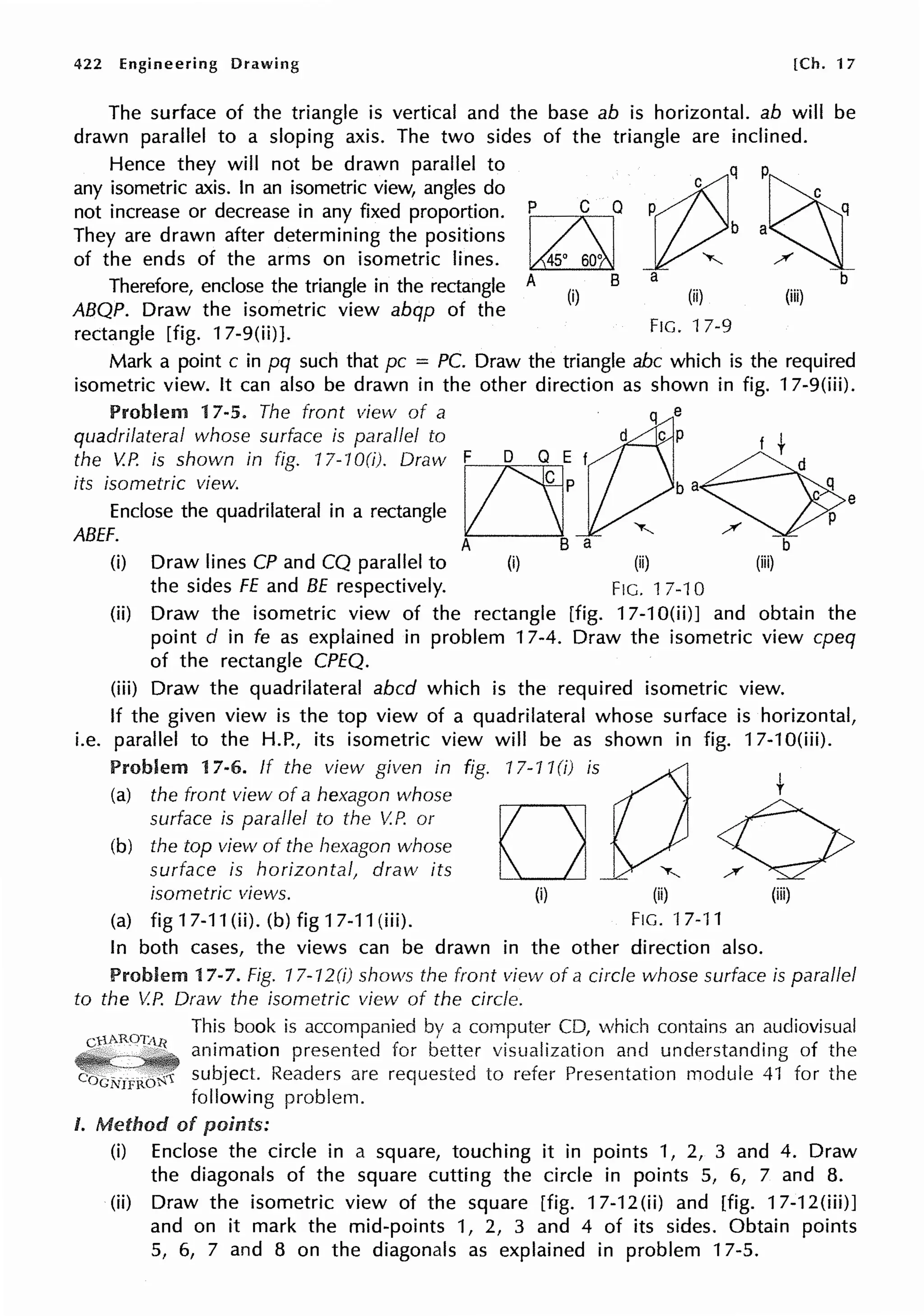 422 Engineering Drawing [Ch. 17
The surface of the triangle is vertical and the base ab is horizontal. ab will be
drawn parallel to a sloping axis. The two sides of the triangle are inclined.
Hence they will not be drawn parallel to
any isometric axis. In an isometric view, angles do
not increase or decrease in any fixed proportion.
They are drawn after determining the positions
of the ends of the arms on isometric lines.
Therefore, enclose the triangle in the rectangle
ABQP. Draw the isometric view abqp of the
rectangle [fig. 17-9(ii)].
p C Q
~
A B
(i)
rt2::~
a b
(ii) (iii)
FIG. 17-9
Mark a point c in pq such that pc = PC. Draw the triangle abc which is the required
isometric view. It can also be drawn in the other direction as shown in fig. 17-9(iii).
Problem 17-5. The front view of a · q e
quadrilat?ral whos~ su~face is pa_.rallel to ~ cP f t
the V.P. 1s shown tn fig. 17-70(1). Draw F D Q E f ~
its isometric view. ~ P b a Cl
Enclose the quadrilateral in a rectangle ll.__J P e
ABEF. A B a ""'-- / b
(i) Draw lines CP and CQ parallel to (i) (ii) (iii)
the sides FE and BE respectively. FIG. 17-10
(ii) Draw the isometric view of the rectangle [fig. 17-1 O(ii)J and obtain the
point d in fe as explained in problem 17-4. Draw the isometric view cpeq
of the rectangle CPEQ.
(iii) Draw the quadrilateral abed which is the required isometric view.
If the given view is the top view of a quadrilateral whose surface is horizontal,
i.e. parallel to the H.P., its isometric view will be as shown in fig. 17-10(iii).
Problem 17-6. If the view given in fig. 17-1 J(i) i s a t
(a) the front view of a hexagon whose
surface is parallel to the V.P. or D 0
(b) the top view of the hexagon whose
surface is horizontal, draw its ""'-- /
isometric views. (i) (ii) (iii)
(a) fig17-11(ii).(b)fig17-11(iii). FIG. "17-11
In both cases, the views can be drawn in the other direction also.
Problem 17-7. Fig. 17-12(i) shows the front view of a circle whose surface is parallel
to the V.P. Draw the isometric view of the circle.
This book is accompanied by a computer CD, which contains an audiovisual
animation presented for better visualization and understanding of the
-=-·---subject. Readers are requested to refer Presentation module 41 for the
following problem.
I. Method of points:
(i) Enclose the circle in a square, touching it in points 1, 2, 3 and 4. Draw
the diagonals of the square cutting the circle in points 5, 6, 7 and 8.
(ii) Draw the isometric view of the square [fig. 17-12(ii) and [fig. 17-12(iii)J
and on it mark the mid-points 1, 2, 3 and 4 of its sides. Obtain points
5, 6, 7 and 8 on the diagonals as explained in problem 17-5.
 