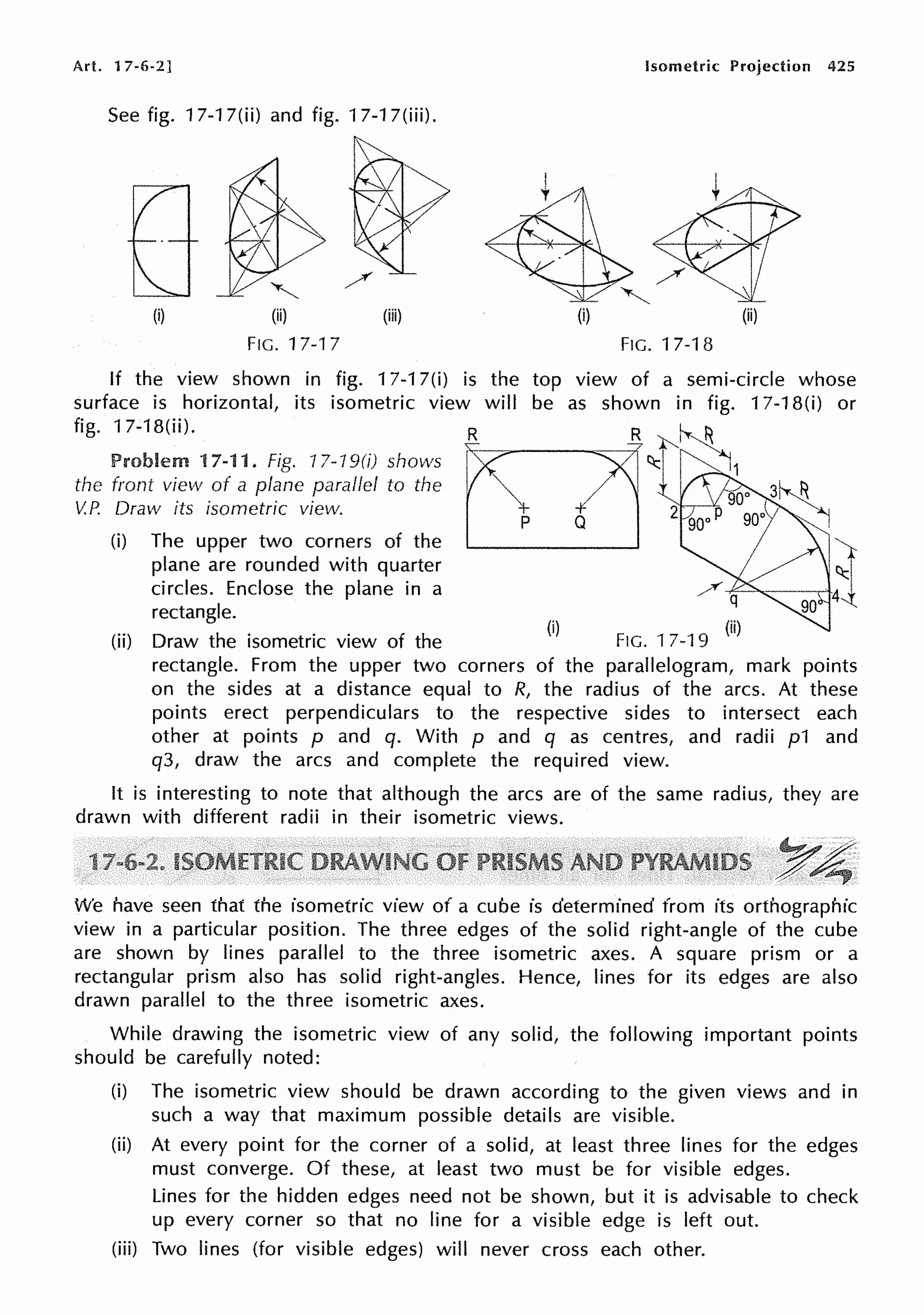 Art. 17-6-2] Isometric Projection 425
See fig. 17-17(ii) and fig. 17-17(iii).
(i) (ii) (iii) (i)
FIG. 17-17 FIG. 17-18
If the view shown in fig. 17-17(i) is the
surface is horizontal, its isometric view will
fig. 17-18(ii). R R
Problem 17-11. Fig. 17-19(i) shows
the front view of a plane parallel to the
V.P. Draw its isometric view. ~ Q
(i) The upper two corners of the
plane are rounded with quarter
circles. Enclose the plane in a
rectangle.
p
(ii) Draw the isometric view of the
(i)
FIG. 17-19 (ii)
rectangle. From the upper two corners of the parallelogram, mark points
on the sides at a distance equal to R, the radius of the arcs. At these
points erect perpendiculars to the respective sides to intersect each
other at points p and q. With p and q as centres, and radii p1 and
q3, draw the arcs and complete the required view.
It is interesting to note that although the arcs are of the same radius, they are
drawn with different radii in their isometric views.
1
We have seen that the isometric view of a cube is determined from its orthographic
view in a particular position. The three edges of the solid right-angle of the cube
are shown by lines parallel to the three isometric axes. A square prism or a
rectangular prism also has solid right-angles. Hence, lines for its edges are also
drawn parallel to the three isometric axes.
While drawing the isometric view of any solid, the following important points
should be carefully noted:
(i) The isometric view should be drawn according to the given views and in
such a way that maximum possible details are visible.
(ii) At every point for the corner of a solid, at least three lines for the edges
must converge. Of these, at least two must be for visible edges.
Lines for the hidden edges need not be shown, but it is advisable to check
up every corner so that no line for a visible edge is left out.
(iii) Two lines (for visible edges) will never cross each other.
 