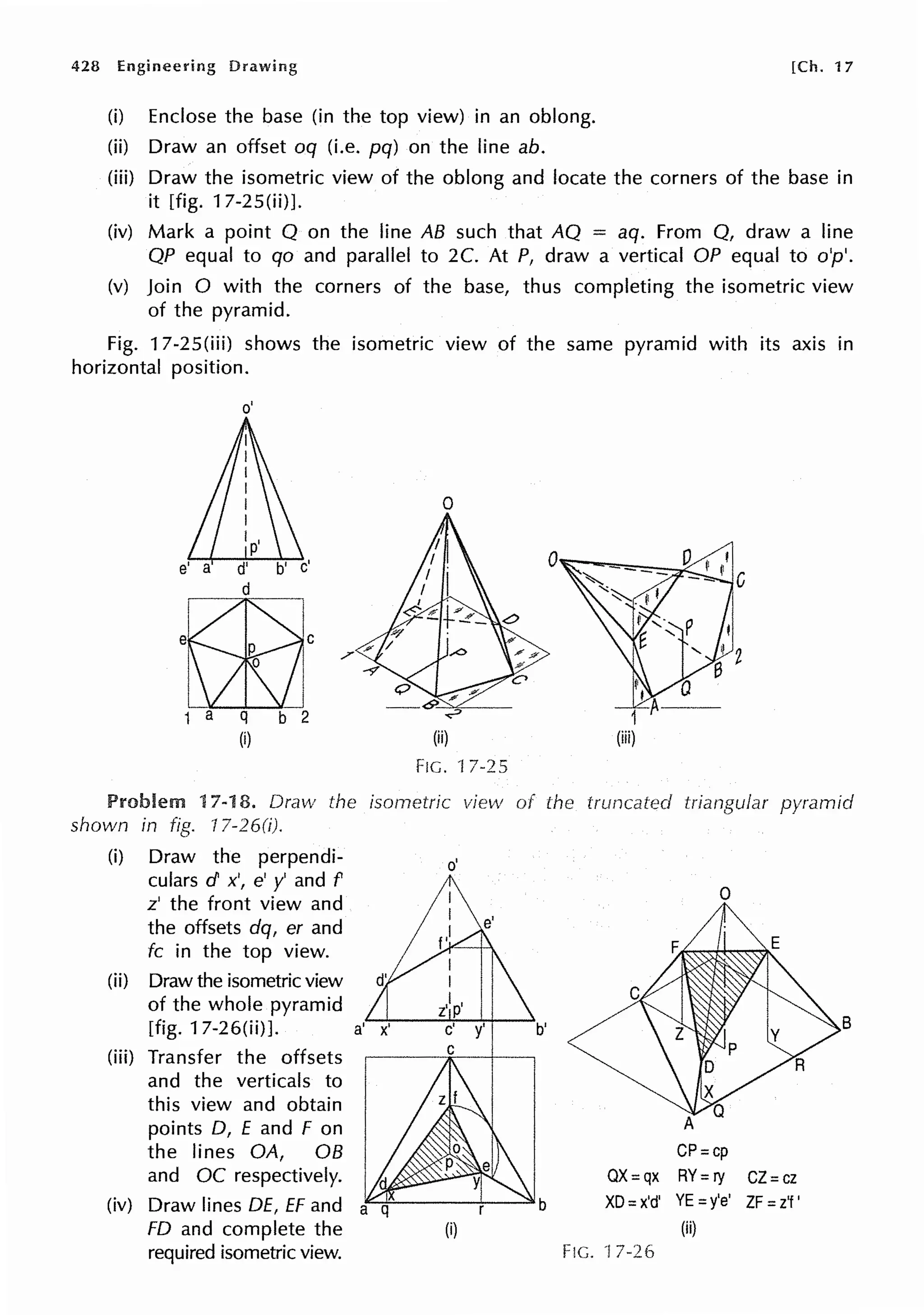 428 Engineering Drawing
(i) Enclose the base (in the top view) in an oblong.
(ii) Draw an offset oq (i.e. pq) on the line ab.
[Ch. 17
(iii) Draw the isometric view of the oblong and locate the corners of the base in
it [fig. 17-25(ii)J.
(iv) Mark a point Q on the line AB such that AQ = aq. From Q, draw a line
QP equal to qo and parallel to 2C. At P, draw a vertical OP equal to o'p'.
(v) Join O with the corners of the base, thus completing the isometric view
of the pyramid.
Fig. 17-25(iii) shows the isometric view of the same pyramid with its axis in
horizontal position.
o'
e' a d'
d
m,/
1 a q b 2
(i)
0
(ii)
FIG. 'f 7-25
Problem 17-18. Draw the isornetric view of the truncated triangular pyramid
shown in fig. 17-26(i).
(i) Draw the perpendi-
culars d x', e' y' and f
z' the front view and
the offsets dq, er and
fc in the top view.
(ii) Draw the isometric view
of the whole pyramid
[fig. 17-26(ii)J. a'
(iii) Transfer the offsets
and the verticals to
this view and obtain
points D, E and F on
the lines OA, OB
and OC respectively.
(iv) Draw lines DE, EF and
FD and complete the
required isometric view.
o'
b
(i)
Fie.
0
B
CP=cp
OX=qx RY= ry CZ=cz
XD= x'd' YE =y'e' ZF=z'f'
(ii)
7-26
 