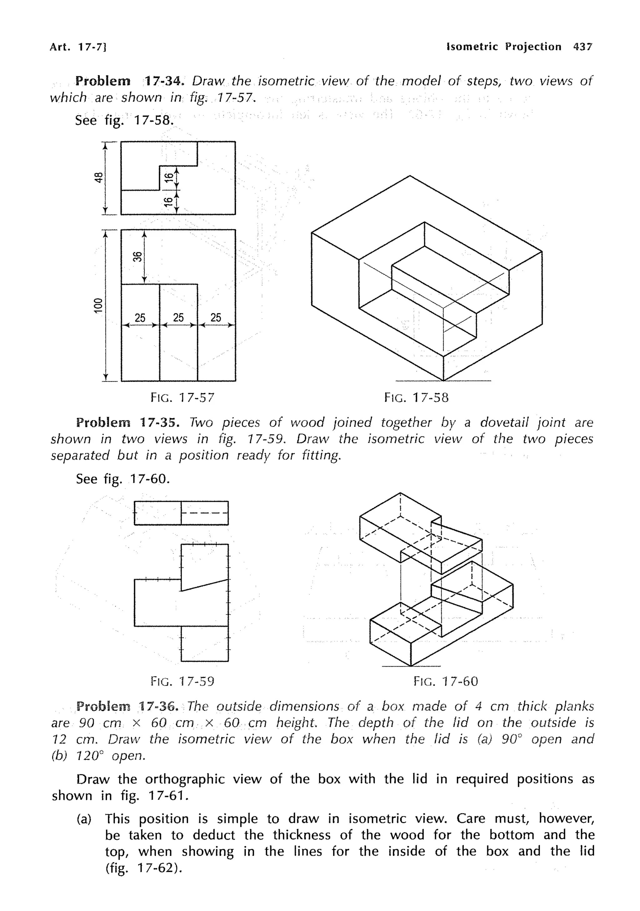 Art. 17-7] Isometric Projection 437
Problem 17-34. Draw the isometric view of the model of steps, two views of
which are shown in fig. 17-57.
See fig.
{
0
0
-
l
17-58.
<O
~
~]
25 25 25
FIG. 17-57 FIG. 17-58
Problem 17-35. Two pieces of wood joined together by a dovetail joint are
shown in two views in fig. 17-59. Draw the isometric view of the two pieces
separated but in a position ready for fitting.
See fig. 17-60.
t
FIG. 17-59 FIG. 17-60
Problem 17-36. The outside dimensions of a box made of 4 cm thick planks
are 90 cm x 60 cm x 60 cm height. The depth of the lid on the outside is
12 cm. Draw the isometric view of the box when the lid is 90° open and
(b) 120° open.
Draw the orthographic view of the box with the lid in required positions as
shown in fig. 17-61.
(a) This position is simple to draw in isometric view. Care must, however,
be taken to deduct the thickness of the wood for the bottom and the
top, when showing in the lines for the inside of the box and the lid
(fig. 17-62).
 