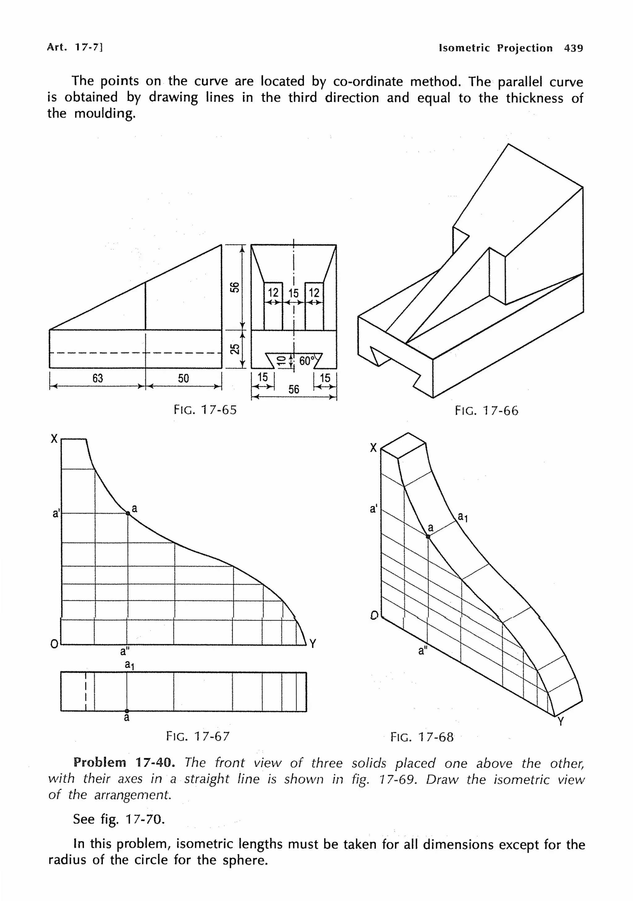 Art. 17-7] Isometric Projection 439
The points on the curve are located by co-ordinate method. The parallel curve
is obtained by drawing lines in the third direction and equal to the thickness of
the moulding.
63 50
FIG. 17-65 FIG. 17-66
I ! I i' I 1111
a
FIG. 17-67 FIG. 17-68
Problem 17-40. The front view of three solids placed one above the other,
with their axes in a straight line is shown in fig. 17-69. Draw the isometric view
of the arrangement.
See fig. 17-70.
In this problem, isometric lengths must be taken for all dimensions except for the
radius of the circle for the sphere.
 