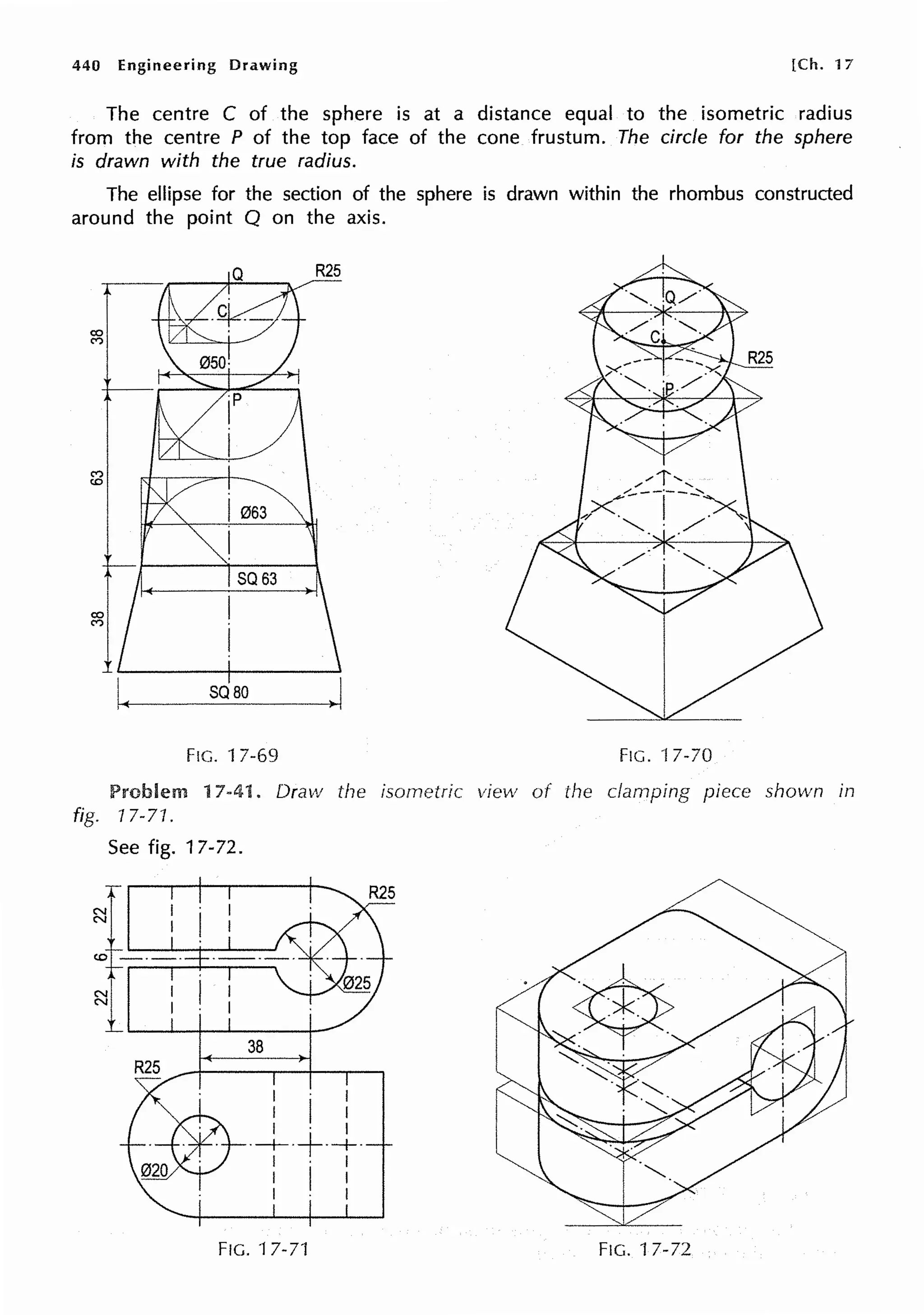 440 Engineering Drawing [Ch. 17
The centre C of the sphere is at a distance equal to the isometric radius
from the centre P of the top face of the cone frustum. The circle for the sphere
is drawn with the true radius.
The ellipse for the section of the sphere is drawn within the rhombus constructed
around the point Q on the axis.
(")
co
I063
I
SQ63
co I
(")
I
SQ80
.I
FIG. 17-69 FIG. ·17-70
Problem 17-41. Draw the isometric view of the clamping piece shown in
fig. 17-71.
See fig. 17-72.
1---:·
1~---i---
38
. I
I I I
I · I
·-+-·+·+·
I · I
I I I
I I
FIG. 17-71 FIG. 17-72
 