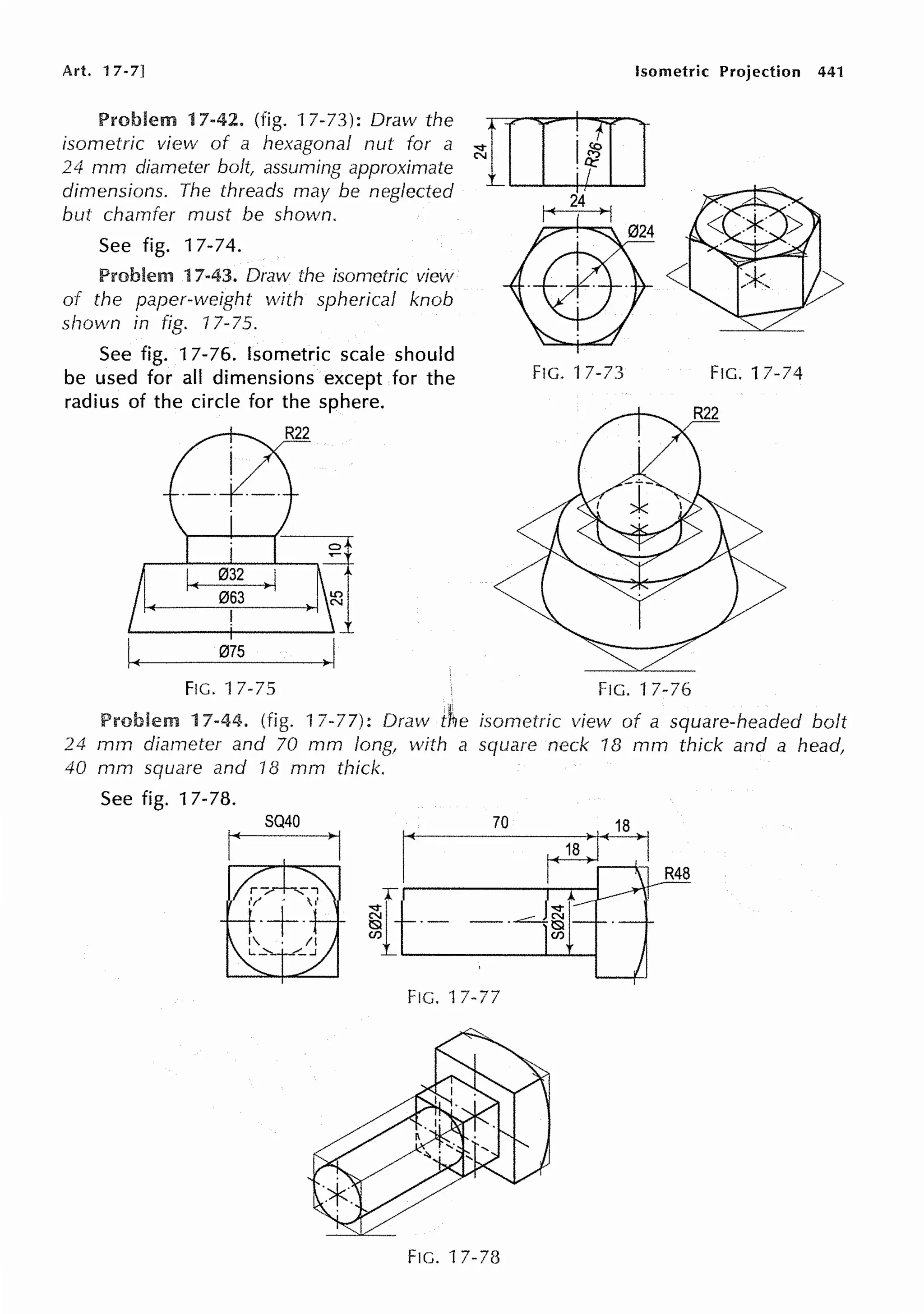 Art. 17-7] Isometric Projection 441
Problem 17-42. (fig. 17-73): Draw the
isometric view of a hexagonal nut for a
24 mm diameter bolt, assuming approximate
dimensions. The threads may be neglected
but chamfer must be shown.
See fig. 17-74.
Problem 17-43. Draw the isometric view
of the paper-weight with spherical knob
shown in fig. 17-75.
See fig. 17-76. Isometric scale should
be used for all dimensions except for the
radius of the circle for the sphere.
R22
,lj
IE
063
!
IE
075
~I
~mo
24
FIG. 17-73
FIG. 17-75 FIG. 17-76
FIG. 17-74
l,
Problem 17-44. (fig. 17-77): Draw t1tie isometric view of a square-headed bolt
24 mm diameter and 70 mm long, with a square neck 18 mm thick and a head,
40 mm square and 18 mm thick.
See fig. 17-78.
FIG. 17-77
FIG. 17-78
 
