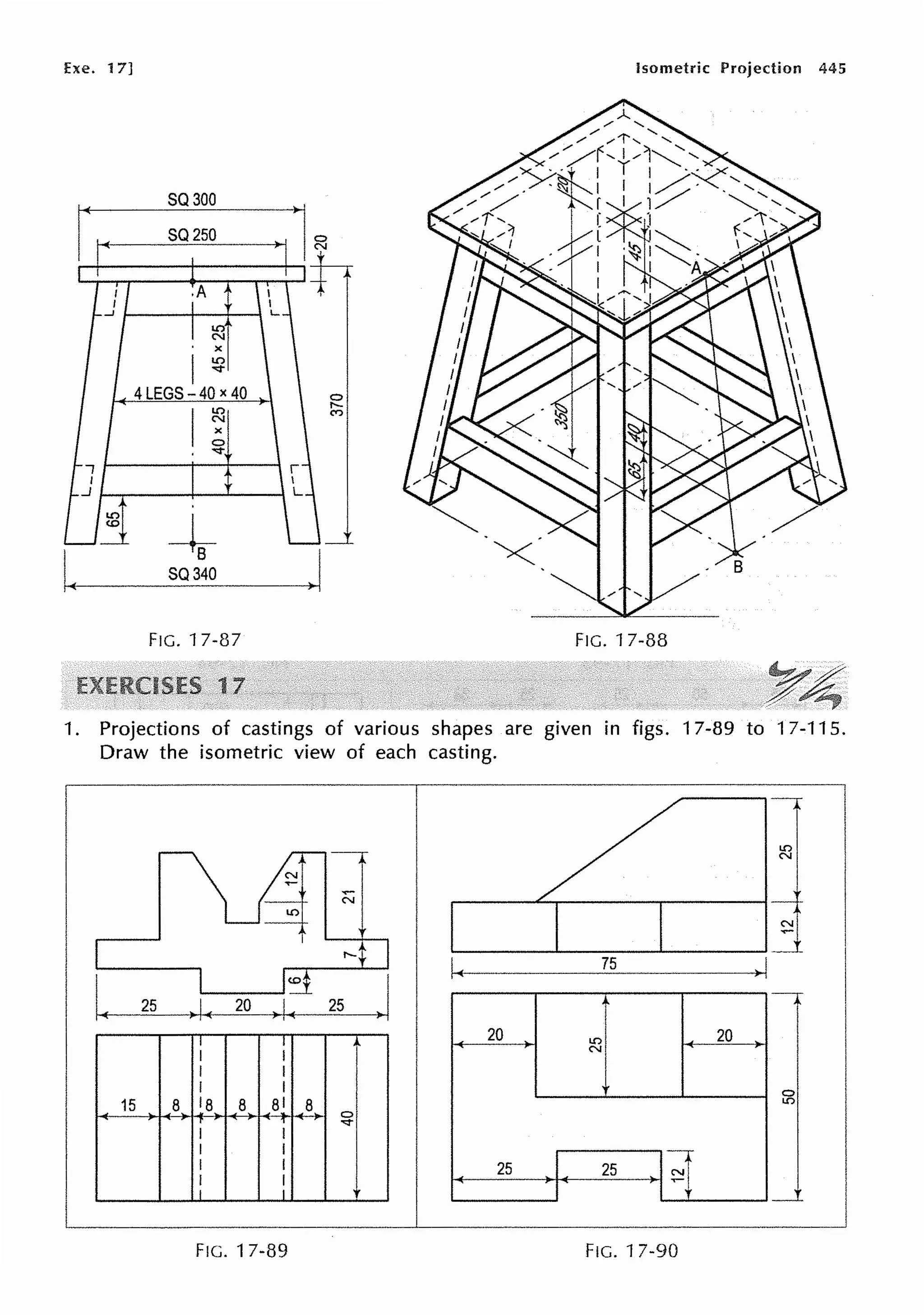Exe. 17]
SQ300
SQ250
.A
I.O
N
X
1~
4LEGS - 40 x 40
+.
SQ340
FIG. 17-37
Isometric Projection 445
FIG. 17-33
1. Projections of castings of various shapes are given in figs. 17-39 to 17-115.
Draw the isometric view of each casting.
25 )I( 20 ) !~ 25
I I
I I
I I
I I
15 8 18 8 8J 8 0
r 1 .._,.
I I
I I
I I
I I
I I
FIG. 17-39
~3~,
.___ _ ___,__ _ _ _....__ _ _~ __I
20
25
I.O
N
25
FIG. 17-90
20
 