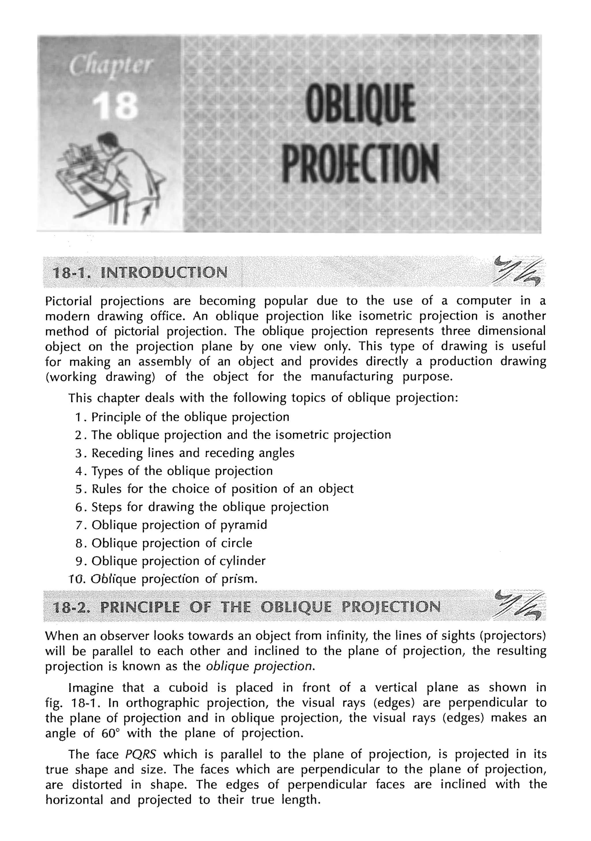 Pictorial projections are becoming popular due to the use of a computer in a
modern drawing office. An oblique projection like isometric projection is another
method of pictorial projection. The oblique projection represents three dimensional
object on the projection plane by one view only. This type of drawing is useful
for making an assembly of an object and provides directly a production drawing
(working drawing) of the object for the manufacturing purpose.
This chapter deals with the following topics of oblique projection:
1 . Principle of the oblique projection
2. The oblique projection and the isometric projection
3. Receding lines and receding angles
4. Types of the oblique projection
5. Rules for the choice of position of an object
6. Steps for drawing the oblique projection
7. Oblique projection of pyramid
8. Oblique projection of circle
9. Oblique projection of cylinder
10. Oblique projection of prism.
When an observer looks towards an object from infinity, the lines of sights (projectors)
will be parallel to each other and inclined to the plane of projection, the resulting
projection is known as the oblique projection.
Imagine that a cuboid is placed in front of a vertical plane as shown in
fig. 18-1. In orthographic projection, the visual rays (edges) are perpendicular to
the plane of projection and in oblique projection, the visual rays (edges) makes an
angle of 60° with the plane of projection.
The face PQRS which is parallel to the plane of projection, is projected in its
true shape and size. The faces which are perpendicular to the plane of projection,
are distorted in shape. The edges of perpendicular faces are inclined with the
horizontal and projected to their true length.
 