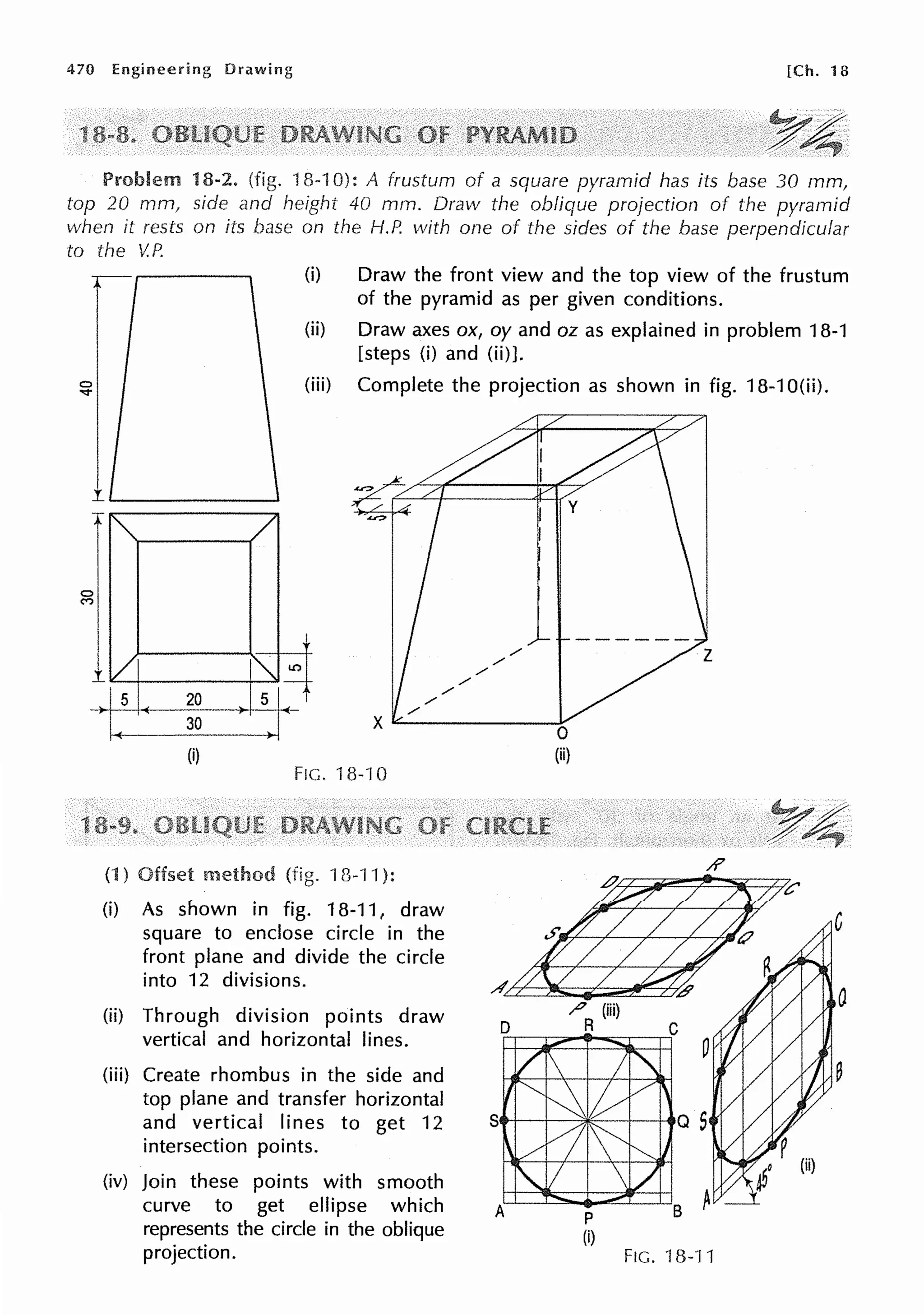 470 Engineering Drawing [Ch. 18
Problem 18-2. (fig. 18-10): A frustum of a square pyramid has its base 30 mm,
top 20 mm, side and height 40 mm. Draw the oblique projection of the pyramid
when it rests on its base on the H.P. with one of the sides of the base perpendicular
to the V.P.
1
(i) Draw the front view and the top view of the frustum
of the pyramid as per given conditions.
(ii) Draw axes ox, oy and oz as explained in problem 18-1
[steps (i) and (ii)].
(iii) Complete the projection as shown in fig. 18-1 O(ii).
.!..~+-----+~
/
/
/
Is 20
30
(i)
FIG. 18-10
(1) Offset (fig. 13-11 ):
(i) As shown in fig. 18-11, draw
square to enclose circle in the
front plane and divide the circle
into 12 divisions.
(ii) Through division points draw
vertical and horizontal lines.
(iii) Create rhombus in the side and
top plane and transfer horizontal
/
/
/
/
and vertical lines to get 12 Stt-l---3Jic:---t--+-.
intersection points.
(iv) Join these points with smooth
curve to get ellipse which
represents the circle in the oblique
projection.
p
(i)
FIG. '18-11
 