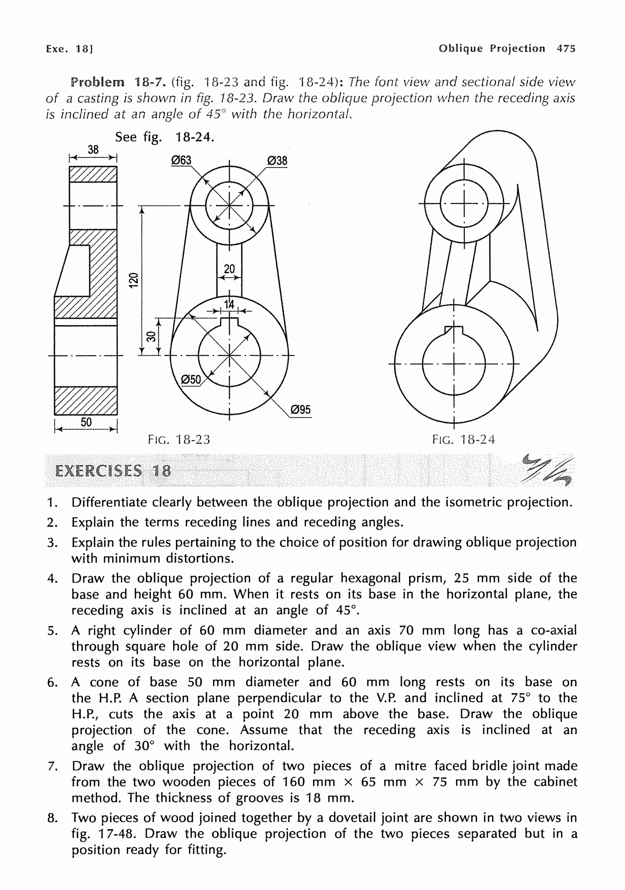 Exe. 18] Oblique Projection 475
Problem 18-7. (fig. 18-23 and fig. 18-24): The font view and sectional side view
of a casting is shown in fig. 18-23. Draw the oblique projection when the receding axis
is inclined at an angle of 45() with the horizontal.
See fig. 18-24.
I~ 38 >I
095
FIG. 18-23 FIG. 18-24
1. Differentiate clearly between the oblique projection and the isometric projection.
2. Explain the terms receding lines and receding angles.
3. Explain the rules pertaining to the choice of position for drawing oblique projection
with minimum distortions.
4. Draw the oblique projection of a regular hexagonal prism, 25 mm side of the
base and height 60 mm. When it rests on its base in the horizontal plane, the
receding axis is inclined at an angle of 45°.
5. A right cylinder of 60 mm diameter and an axis 70 mm long has a co-axial
through square hole of 20 mm side. Draw the oblique view when the cylinder
rests on its base on the horizontal plane.
6. A cone of base 50 mm diameter and 60 mm long rests on its base on
the H.P. A section plane perpendicular to the V.P. and inclined at 75° to the
H.P., cuts the axis at a point 20 mm above the base. Draw the oblique
projection of the cone. Assume that the receding axis is inclined at an
angle of 30° with the horizontal.
7. Draw the oblique projection of two pieces of a mitre faced bridle joint made
from the two wooden pieces of 160 mm x 65 mm x 75 mm by the cabinet
method. The thickness of grooves is 18 mm.
8. Two pieces of wood joined together by a dovetail joint are shown in two views in
fig. 17-48. Draw the oblique projection of the two pieces separated but in a
position ready for fitting.
 